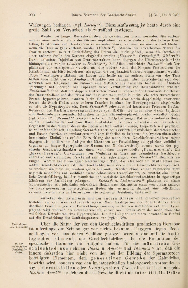 Produktion der Hormone in der männlichen Geschlechts¬ drüse. Wirkungen bedingen (vgl. Loewy^^). Diese Auffassung ist heute durch eine große Zahl von Versuchen als zutreffend erwiesen. Werden bei jungen Meerschweinchen die Ovarien von ihrem normalen Sitz entfernt und an einer anderen Stelle des Körpers implantiert, so entwickeln sich die äußeren Geni¬ talien, Brustdrüsen und Brustwarzen in normaler Weise, Avährend sie unentwickelt bleiben, wenn die Ovarien ganz entfernt werden (Halban^^). Werden bei erwachsenen Tieren die Ovarien entfernt, so tritt Eückbildung des Uterus ein, nicht jedoch, wenn die Ovarien an einer anderen Stelle des Körpers eingeheilt werden {Knauer Grigorieff^^^ Ribbert^^). Durch subcutane Injektion von Ovarienextrakten kann dagegen die Uterusatrophie nicht hintangehalten werden {Jentzer vl. Beuttner^'^). Bei Allen beobachtete Halban^^ nach Ver¬ pflanzung der exstirpierten Ovarien an eine andere Stelle des Körpers Fortbestehen der Menstruation, sie blieb jedoch aus, als später die verpflanzten Ovarien weggenommen wurden. Foges exstirpierte Hähnen die Hoden und heilte sie an anderer Stelle ein; die Tiere hatten zwar nicht den vollständigen Charakter von Hähnen, aber unter.sejiieden sich doch merklich von Kapaunen, sie nahmen eine Mittelstellung zwischen beiden ein. Ähnliche Wirkungen hat Loewtj^'^ bei Kapaunen durch Verfütterung von Hodensubstanz erhalten. Nussbaum fand, daß bei doppelt kastrierten Fröschen während der Brunstzeit die Drüsen des Daumenballens und der Flexor und Exteiisor carpi radialis nicht, wie beim unversehrten Frosch, hypertrophieren, sondern klein bleiben; wird aber^ einem doppelseitig kastrierten Frosch ein Stück Hoden eines anderen Frosches in einen der Hautlymphsäcke eingebracht, so tritt die Hypertrophie ein. Nach Steinach^^ schwindet bei kastrierten Fröschen die Aus¬ lösbarkeit des Umklammerungsreflexes (vgl. S. 675), sie kann aber durch Injektion von Hodensubstanz normaler Männchen in den Rückenlymplisack wieder ausgelöst werden (vgl. Harms^^). Steinach^^ transplantierte mit Erfolg bei jungen Ratten die isolierten Hoden an die Innenfläche der seitlichen Bauchmuskulatur: die Tiere entwickeln sich danach im Gegensatz zu den Tieren, denen die Hoden einfach entfernt waren, körperlich wie psychisch zu voller Männlichkeit. Es gelang Steinach ferner, bei kastrierten männlichem Meerschweinchen und Ratten Ovarien zu implantieren und zum Einheilen zu bringen: die Ovarien übten einen hemmenden Einfluß aus auf die Entwicklung der männlichen Geschlechtscharaktere, regten dagegen die indifferenten Anlagen der Männchen zur Entwicklung zu typischen weiblichen Organen an (sogar H^’-perplasie der Mamma und Milchsekretion!), ebenso wurde der psy¬ chische Geschlechtscharakter zu einem weiblichen umgewandelt: „Feminierung“. Die „MaSkalierung“, Umwandlung von Weibchen in Tiere mit männlichem Geschlechts- charakier und männlicher Psyche ist sehr viel schwieriger, aber Steinach^^ ebenfalls ge¬ lungen. Werden bei einem geschlechtstüchtigem Tier, das also noch im Besitz seiner nor¬ malen Geschlechtsdrüsen ist, die Geschlechtsdrüsen des anderen Geschlechts transplantiert, so wachsen sie nicht an, sondern gehen zugrunde. Werden einem vorher kastrierten Tiere zugleich männliche und weibliche Geschlechtsdrüsen transplantiert, so entsteht eine künst¬ liche Zwitterbildung, bei der männliche und weibliche Geschlechtscharaktere in eigenartiger Mischung zur Ausbildung gelangen. — Steinach u. Lichtenstern^^ pflanzten bei einem Homosexuellen mit tuberkulös erkrankten Hoden nach Kastration einen von einem anderen Patienten gewonnenen kryptorchischen Hoden ein; es gelang, dadurch eine vollständige sexuelle Umstimmung in körperlicher wie seelischer Beziehung herbeizuführen. Zwischen den Keimdrüsen und den andern Drüsen mit innerer Sekretion bestehen innige Wechselbeziehungen. Nach Exstirpation der Schilddrüse treten deutliche Erscheinungen von Entwicklungshemmung an Ovarien und Hoden auf. Die Hypo¬ physe zeigt während der Schwangerschaft, ebenso nach Exstirpation der männlichen oder weiblichen Keimdrüsen eine Hypertrophie. Die Epiphyse übt einen hemmenden Einfluß auf die Entwicklung des Genitalapparates aus (vgl. § 192). Über die Natur der von den Geschleclitsdrüsen produzierten Hormone ist allerdings zur Zeit so gut wie nichts bekannt. Dagegen liegen Beob¬ achtungen vor, aus denen Schlüsse gezogen worden sind auf die histo¬ logischen Elemente der Geschlechtsdrüsen, die die Produktion der spezifischen Hormone zur Aufgabe 'haben. Für die männliche Ge¬ schlechtsdrüse nehmen Bouin xx. Ancel^^ und Steinach an, daß die innere Sekretion hier nicht von den bei der Bildung der Spermatozoen beteiligten Elementen, dem generativen Gewebe der Keimdrüse, bewirkt wird, sondern von den im interstitiellen Hodengewebe vorhandenen sog. interstitiellen oder Lcysehen Zwischenzellen ausgeht. Bouin w. AnceB^ bezeichnen dieses Gewebe direkt als interstitielle Drüse