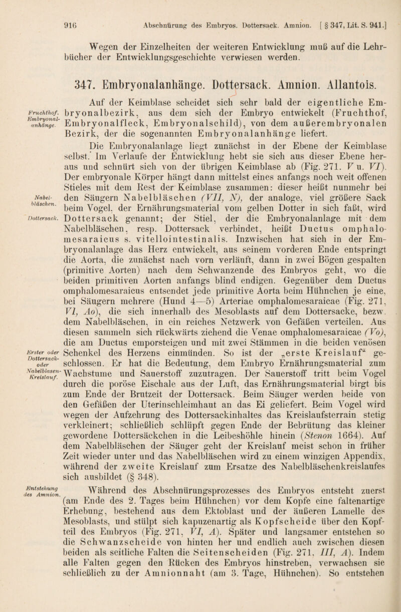 Fruchthof. Embryonal¬ anhänge. Nabel¬ bläschen. Dottersack. Erster oder Dottersack¬ oder Nabelblasen- Kreislauf. Entstehung des Amnion Wegen der Einzelheiten der weiteren Entwicklung muß auf die Lehr¬ bücher der Entwicklungsgeschichte verwiesen werden. 347. Embryoiialanhäiige. Dottersack. Amnion. Allantois. Auf der Keimblase scheidet sich sehr bald der eigentliche Em¬ bryonalbezirk, aus dem sich der Embryo entwickelt (Fruchthof, Embryonalfleck, Embryonalschild), von dem außerembryonalen Bezirk, der die sogenannten Embryonalanhänge liefert. Die Embryonalanlage liegt zunächst in der Ebene der Keimblase selbst. Im Verlaufe der Entwicklung hebt sie sich aus dieser Ebene her¬ aus und schnürt sich von der übrigen Keimblase ab (Fig. 271. F u. VI). Der embryonale Körper hängt dann mittelst eines anfangs noch weit offenen Stieles mit dem Rest der*Keimblase zusammen: dieser heißt nunmehr bei den Säugern Nabelbläschen (Vll^ N)^ der analoge, viel größere Sack beim Vogel, der Ernährungsmaterial vom gelben Dotter in sich faßt, wird Dottersack genannt; der Stiel, der die Embryonalanlage mit dem Nabelbläschen, resp. Dottersack verbindet, heißt Ductus omphalo- mesaraicus s. vitellointestinalis. Inzwischen hat sich in der Em¬ bryonalanlage das Herz entwickelt, aus seinem vorderen Ende entspringt die Aorta, die zunächst nach vorn verläuft, dann in zwei Bögen gespalten (primitive Aorten) nach dem Schwanzende des Embryos geht, wo die beiden primitiven Aorten anfangs blind endigen. Gegenüber dem Ductus omphalomesaraicus entsendet jede primitive Aorta beim Hühnchen je eine, bei Säugern mehrere (Hund 4—5) Arteriae omphalomesaraicae (Fig. 271, VI, Ho), die sich innerhalb des Mesoblasts auf dem Dottersacke, bezw. dem Nabelbläschen, in ein reiches Netzwerk von Gefäßen verteilen. Aus diesen sammeln sich rückwärts ziehend die Venae omphalomesaraicae (Vo), die am Ductus emporsteigen und mit zwei Stämmen in die beiden venösen Schenkel des Herzens einmünden. So ist der „erste Kreislauf“ ge¬ schlossen. Er hat die Bedeutung, dem Embryo Ernährungsmaterial zum Wachstume und Sauerstoff zuzutragen. Der Sauerstoff tritt beim Vogel durch die poröse Eischale aus der Luft, das Ernährungsmaterial birgt bis zum Ende der Brutzeit der Dottersack. Beim Säuger werden beide von den Gefäßen der Uterinschleimhaut an das Ei geliefert. Beim Vogel wird wegen der Aufzehrung des Dottersackinhaltes das Kreislaufsterrain stetig verkleinert; schließlich schlüpft gegen Ende der Bebrütung das kleiner gewordene Dottersäckchen in die Leibeshöhle hinein {Stenon 1664). Auf dem Nabelbläschen der Säuger geht der Kreislauf meist schon in früher Zeit wieder unter und das Nabelbläschen wird zu einem winzigen Appendix, während der zweite Kreislauf zum Ersätze des Nabelbläschenkreislaufes sich ausbildet (§ 348). Während des Abschnürungsprozesses des Embryos entsteht zuerst (am Ende des 2. Tages beim Hühnchen) vor dem Kopfe eine faltenartige Erhebung, bestehend aus dem Ektoblast und der äußeren Lamelle des Mesoblasts, und stülpt sich kapuzenartig als Kopfscheide über den Kopf¬ teil des Embryos (Fig. 271, VI, Ä). Später und langsamer entstehen so die Schwanzscheide von hinten her und endlich auch zwischen diesen beiden als seitliche Falten die Seitenscheiden (Fig. 271. III, A). Indem alle Falten gegen den Rücken des Embryos hinstreben, verwachsen sie schließlich zu der Amnionnaht (am 3. Tage, Hühnchen). So entstehen