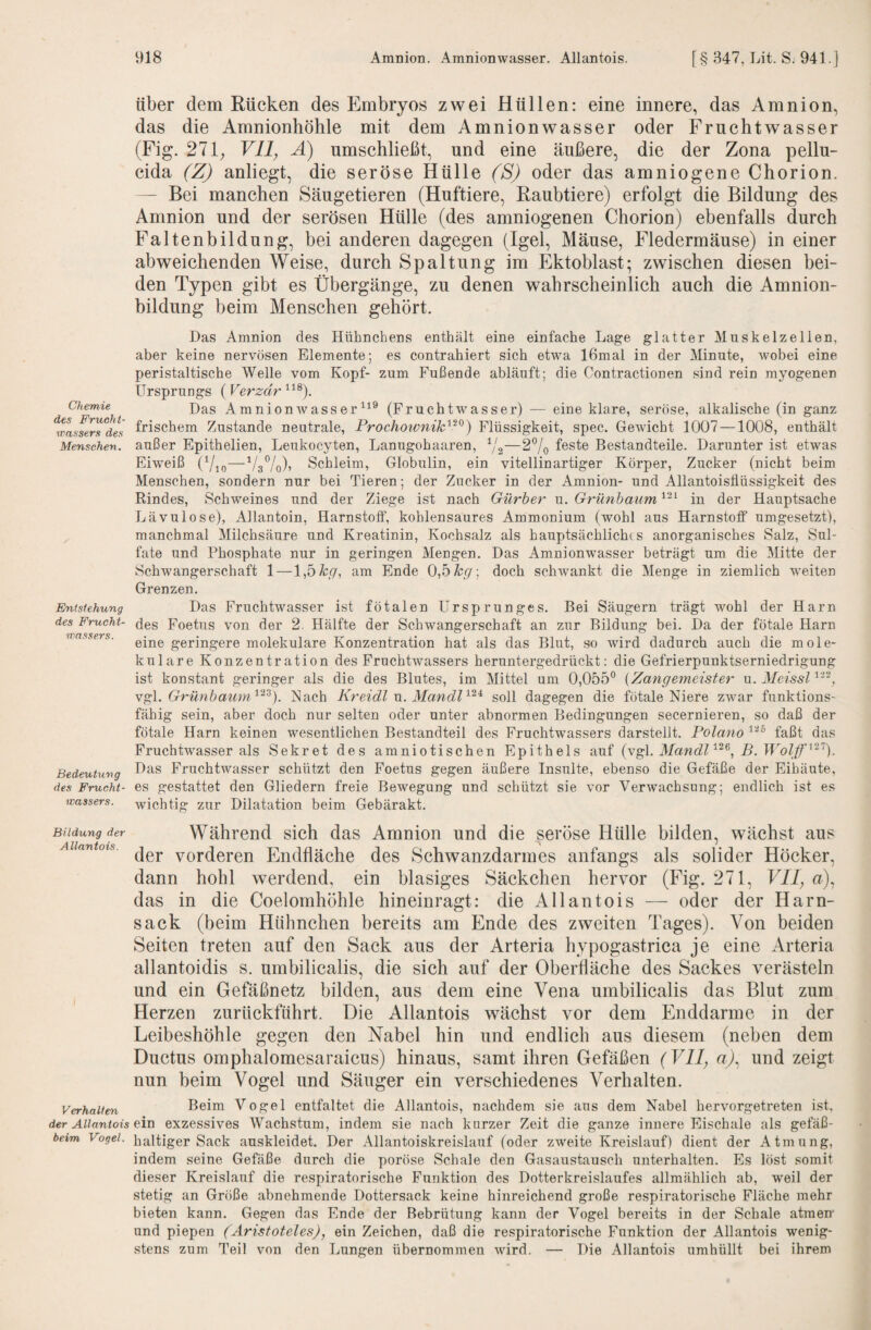 über dem Rücken des Embryos zwei Hüllen: eine innere, das Amnion, das die Amnionhöhle mit dem Amnionwasser oder Fruchtwasser (Fig. 271; Vll, A) umschließt, und eine äußere, die der Zona pellu- cida (ZJ anliegt, die seröse Hülle ('S) oder das amniogene Chorion. — Bei manchen Säugetieren (Huftiere, Raubtiere) erfolgt die Bildung des Amnion und der serösen Hülle (des amniogenen Chorion) ebenfalls durch Faltenbildung, bei anderen dagegen (Igel, Mäuse, Fledermäuse) in einer abweichenden Weise, durch Spaltung im Ektoblast; zwischen diesen bei¬ den Typen gibt es Übergänge, zu denen wahrscheinlich auch die Amnion¬ bildung beim Menschen gehört. Chemie des Frucht¬ wassers des Menschen. Entstehung des Frucht¬ wassers. Bedeutung des Frucht¬ wassers. Das Amnion des Hühnchens enthält eine einfache Lage glatter Muskelzellen, aber keine nervösen Elemente; es contrahiert sich etwa 16mal in der Minute, wobei eine peristaltische Welle vom Kopf- zum Fußende abläuft; die Contractionen sind rein myogenen Ursprungs (Verzdr Das Amnion Wasser (Fruchtwasser) — eine klare, seröse, alkalische (in ganz frischem Zustande neutrale, Prochownik'^^^) Flüssigkeit, spec. Gewicht 1007—1008, enthält außer Epithelien, Leukocyten, Lanugohaaren, Y2—fßste Bestandteile. Darunter ist etwas Eiweiß (7,0—VsVo)» Schleim, Globulin, ein vitellinartiger Körper, Zucker (nicht beim Menschen, sondern nur bei Tieren; der Zucker in der Amnion- und Allantoisflüssigkeit des Rindes, Schweines und der Ziege ist nach Gürher u. Grünhaum in der Hauptsache Lävulose), Allantoin, Harnstofl“, kohlensaures Ammonium (wohl aus Harnstoff umgesetzt), manchmal Milchsäure und Kreatinin, Kochsalz als hauptsächlichts anorganisches Salz, Sul¬ fate und Phosphate nur in geringen Mengen. Das Amnionwasser beträgt um die Mitte der Schwangerschaft 1—\,bkg, am Ende 0,5doch schwankt die Menge in ziemlich weiten Grenzen. Das Fruchtwasser ist fötalen Ursprunges. Bei Säugern trägt wohl der Harn des Foetus von der 2. Hälfte der Schwangerschaft an zur Bildung bei. Da der fötale Harn eine geringere molekulare Konzentration hat als das Blut, so wird dadurch auch die mole¬ kulare Konzentration des Frachtwassers heruntergedrückt: die Gefrierpunktserniedrigung ist konstant geringer als die des Blutes, im Mittel um 0,055° [Zangemeister u. Meissl GrünhaumNach Kreidl n. Mandl soll dagegen die fötale Niere zwar funktions¬ fähig sein, aber doch nur selten oder unter abnormen Bedingungen secernieren, so daß der fötale Harn keinen wesentlichen Bestandteil des Fruchtwassers darstellt. Polano faßt das Fruchtwasser als Sekret des amniotischen Epithels auf (vgl. MandK^^, B. Das Fruchtwasser schützt den Foetus gegen äußere Insulte, ebenso die Gefäße der Eihäute, es gestattet den Gliedern freie Bewegung und schützt sie vor Verwachsung; endlich ist es wichtig zur Dilatation beim Gebärakt. Bildung der Während sich das Amnion und die seröse Hülle bilden, wächst aus der vorderen Endfläche des Schwanzdarmes anfangs als solider Höcker, dann hohl werdend, ein blasiges Säckchen hervor (Fig. 271, VII^ a), das in die Coelomhöhle hineinragt: die Allantois — oder der Harn¬ sack (beim Hühnchen bereits am Ende des zweiten Tages). Von beiden Seiten treten auf den Sack aus der Arteria hypogastrica je eine Arteria allantoidis s. umbilicalis, die sich auf der Oberfläche des Sackes verästeln und ein Gefäßnetz bilden, aus dem eine Vena umbilicalis das Blut zum Herzen zurückführt. Die Allantois wächst vor dem Enddarme in der Leibeshöhle gegen den Nabel hin und endlich aus diesem (neben dem Ductus omphalomesaraicus) hinaus, samt ihren Gefäßen (Vll^ a), und zeigt nun beim Vogel und Säuger ein verschiedenes Verhalten. Verhalten Beim Vogel entfaltet die Allantois, nachdem sie aus dem Nabel hervorgetreten ist, dsr Allantois ein exzessives Wachstum, indem sie nach kurzer Zeit die ganze innere Eischale als gefäß- beim Vogel, haltiger Sack auskleidet. Der Allantoiskreislauf (oder zweite Kreislauf) dient der Atmung, indem seine Gefäße durch die poröse Schale den Gasaustausch unterhalten. Es löst somit dieser Kreislauf die respiratorische Funktion des Dotterkreislaufes allmählich ab, weil der stetig an Größe abnehmende Dottersack keine hinreichend große respiratorische Fläche mehr bieten kann. Gegen das Ende der Bebrütung kann der Vogel bereits in der Schale atmen und piepen (Aristoteles), ein Zeichen, daß die respiratorische Funktion der Allantois wenig¬ stens zum Teil von den Lungen übernommen wird. — Die Allantois umhüllt bei ihrem