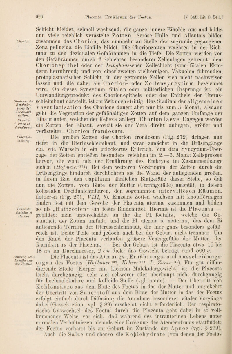 Chorion. Stadium der Beschrän¬ kung der Vasculari- sation. Chorion ^ laeve et frondosum. Placenta- bildung. Placenta foetalis et uterina. Atmung und Ernährung des Foetus. Schicht kleidet, schnell wachsend, die ganze innere Eihöhle aus und bildet nun viele reichlich verästelte Zotten. Seröse Hülle und Allantois bilden zusammen das Chorion, das nunmehr an Stelle der zugrunde gegangenen Zona pellueida die Eihülle bildet. Die Chorionzotten wachsen in der Rich¬ tung zu den dezidualen Gefäßräumen in die Tiefe. Die Zotten werden von den Gefäßräumen durch 2 Schichten besonderer Zellenlagen getrennt: dem Chorionepithel oder der LanghanssahQn Zellschicht (vom fötalen Ekto¬ derm herrührend) und von einer zweiten vielkernigen, Vakuolen führenden, protoplasmatischen Schicht, in der getrennte Zellen sich nicht nachweisen lassen und die daher als Chorion- oder Zottensyncytium bezeichnet wird. Ob dieses Syncytium fötalen oder mütterlichen Ursprungs ist, ein Umwandlungsprodukt des Chorionepitheis oder des Epithels der Uterus¬ schleimhaut darstellt, ist zur Zeit noch strittig. Das Stadium der allgemeinen Vascularisation des Chorions dauert aber nur bis zum 3. Monat; alsdann geht die Vegetation der gefäßhaltigen Zotten auf dem ganzen Umfange der Eihaut unter, welcher der Reflexa anliegt: Chorion laeve. Dagegen werden die Zotten der Eihaut, sow'eit sie der Vera direkt anliegen, größer und verästelter: Chorion frondosum. Die großen Zotten des Chorion frondosum (Fig. 272) dringen nun tiefer in die Uterinschleimhaut, und zwar zunächst in die Drüsengänge ein, wie Wurzeln in ein gelockertes Erdreich. Von dem Syncytium-Über- zuge der Zotten sprießen besonders reichlich im 2.—3. Monat Zellsprossen hervor, die wohl mit der Ernährung des Embryos im Zusammenhänge stehen {Hofmeier^^^). Bei dem weiteren Vordringen der Zotten durch die Drüsengänge hindurch durchbohren sie die Wand der anliegenden großen, in ihrem Bau den Capillaren ähnlichen Blutgefäße dieser Stelle, so daß nun die Zotten, vom Blute der Mutter (Uteringefäße) umspült, in diesen kolossalen Decidualeapillaren, den sogenannten intervillösen Räumen, flottieren (Fig. 271, VIII, h). Einzelne Zotten wachsen mit knopfförmigen Enden fest mit dem Gewebe der Placenta uterina zusammen und bilden so als „Haftzotten“ ein festes Bindemittel. Hiermit ist die Placenta — gebildet: man unterscheidet an ihr die PI. foetalis, welche die Ge¬ samtheit der Zotten umfaßt, und die PI. uterina s. materna, das dem Ei anliegende Terrain der Uterusschleimhaut, die hier ganz besonders gefäß¬ reich ist. Beide Teile sind jedoch auch bei der Geburt nicht trennbar. Um den Rand der Placenta verlaufen größere Venengefäße der Mutter, der Rand sin US der Placenta. — Bei der Geburt ist die Placenta etwa 15 bis 18 cm im Durchmesser, 2 cm dick; das Gewicht beträgt rund 500 y. Die Placenta ist das Atmungs-, Ernährungs- und Ausscheidungs¬ organ des Foetus (Hofbauer^^^, KehrerL. Zuntz^^^). Für gut diffun¬ dierende Stoffe (Körper mit kleinem Molekulargewicht) ist die Placenta leieht durchgängig, sehr viel sehwerer oder überhaupt nicht durchgängig für hochmolekulare und kolloide Stoffe (vgl. unten). — Der Übertritt von Kohlensäure aus dem Blute des Foetus in das der Mutter und umgekehrt der Übertritt von Sauerstoff aus dem Blute der Mutter in das des Foetus erfolgt einfaeh durch Diffusion; die Annahme besonderer vitaler Vorgänge dabei (Gassekretion, vgl. § 89) erscheint nicht erforderlich. Der respirato¬ rische Gaswechsel des Foetus durch die Placenta geht dabei in so voll¬ kommener Weise vor sich, daß während des intrauterinen Lebens unter normalen Verhältnissen niemals eine Erregung des Atemcentrums stattfindet; der Foetus verharrt bis zur Geburt im Zustande der Apnoe (vgl. § 279). — Aueh die Salze und ebenso die Kohlehydrate (von denen der Foetus