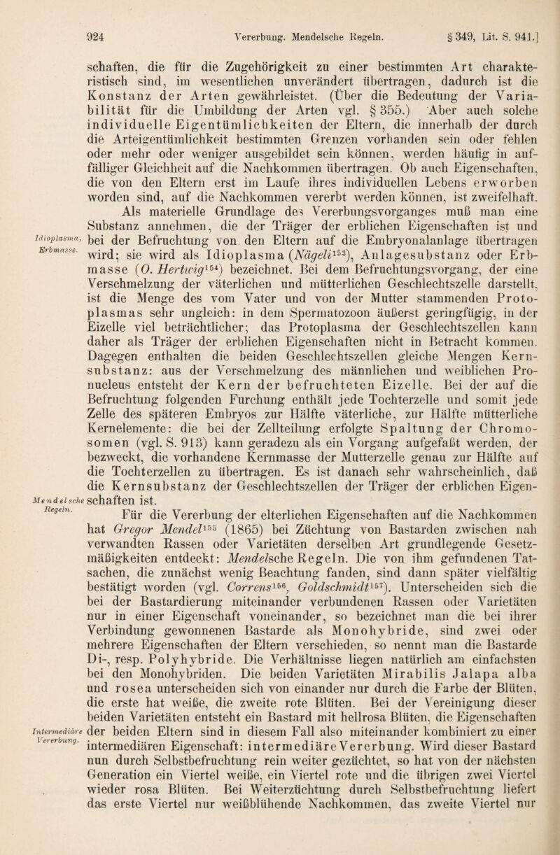schäften, die für die Zugehörigkeit zu einer bestimmten Art charakte¬ ristisch sind, im wesentlichen unverändert übertragen, dadurch ist die Konstanz der Arten gewährleistet. (Über die Bedeutung der Varia¬ bilität für die Umbildung der Arten vgl. § 355.) Aber auch solche individuelle Eigentümlichkeiten der Eltern, die innerhalb der durch die Arteigentümlichkeit bestimmten Grenzen vorhanden sein oder fehlen oder mehr oder weniger ausgebildet sein können, werden häutig in auf¬ fälliger Gleichheit auf die Nachkommen übertragen. Ob auch Eigenschaften, die von den Eltern erst im Laufe ihres individuellen Lebens erworben worden sind, auf die Nachkommen vererbt werden können, ist zweifelhaft. Als materielle Grundlage des Vererbungsvorganges muß man eine Substanz annehmen, die der Träger der erblichen Eigenschaften ist und hiiopiasma, jjgj ßcfruchtung von den Eltern auf die Embryonalanlage übertragen Erbmasse, ^jg lüioplasma {Nägeli^^^)^ Anlagesubstanz oder Erb¬ masse (0. bezeichnet. Bei dem Befruchtungsvorgang, der eine Verschmelzung der väterlichen und mütterlichen Geschlechtszelle darstellt, ist die Menge des vom Vater und von der Mutter stammenden Proto¬ plasmas sehr ungleich: in dem Spermatozoon äußerst geringfügig, in der Eizelle viel beträchtlicher; das Protoplasma der Geschlechtszellen kann daher als Träger der erblichen Eigenschaften nicht in Betracht kommen. Dagegen enthalten die beiden Geschlechtszellen gleiche Mengen Kern¬ substanz: aus der Verschmelzung des männlichen und weiblichen Pro- nucleus entsteht der Kern der befruchteten Eizelle. Bei der auf die Befruchtung folgenden Furchung enthält jede Tochterzelle und somit jede Zelle des späteren Embryos zur Hälfte väterliche, zur Hälfte mütterliche Kernelemente: die bei der Zellteilung erfolgte Spaltung der Chromo¬ somen (vgl. S. 913) kann geradezu als ein Vorgang aufgefaßt werden, der bezweckt, die vorhandene Kernmasse der Mutterzelle genau zur Hälfte auf die Tochterzellen zu übertragen. Es ist danach sehr wahrscheinlich, daß die Kernsubstanz der Geschlechtszellen der Träger der erblichen Eigen- Mendel sehe schäften ist. Regeln. Vercrbung der elterlichen Eigenschaften auf die Nachkommen hat Gregor MendeU^^ (1865) bei Züchtung von Bastarden zwischen nah verwandten Rassen oder Varietäten derselben Art grundlegende Gesetz¬ mäßigkeiten entdeckt: if^wc^e/sche Regeln. Die von ihm gefundenen Tat¬ sachen, die zunächst wenig Beachtung fanden, sind dann später vielfältig bestätigt worden (vgl. Correns^^^, Goldschmidt^^'^). Unterscheiden sich die bei der Bastardierung miteinander verbundenen Rassen oder Varietäten nur in einer Eigenschaft voneinander, so bezeichnet man die bei ihrer Verbindung gewonnenen Bastarde als Monohybride, sind zwei oder mehrere Eigenschaften der Eltern verschieden, so nennt man die Bastarde Di-, resp. Polyhybride. Die Verhältnisse liegen natürlich am einfachsten bei den Monohybriden. Die beiden Varietäten Mirabilis Jalapa alba und rosea unterscheiden sich von einander nur durch die Farbe der Blüten, die erste hat weiße, die zweite rote Blüten. Bei der Vereinigung dieser beiden Varietäten entsteht ein Bastard mit hellrosa Blüten, die Eigenschaften Intermediäre der beiden Eltern sind in diesem Fall also miteinander kombiniert zu einer \ererbung. intermediären Eigenschaft: intermediäreVererbung. Wird dieser Bastard nun durch Selbstbefruchtung rein weiter gezüchtet, so hat von der nächsten Generation ein Viertel weiße, ein Viertel rote und die übrigen zwei Viertel wieder rosa Blüten. Bei Weiterzüchtung durch Selbstbefruchtung liefert das erste Viertel nur weißblühende Nachkommen, das zweite Viertel nur