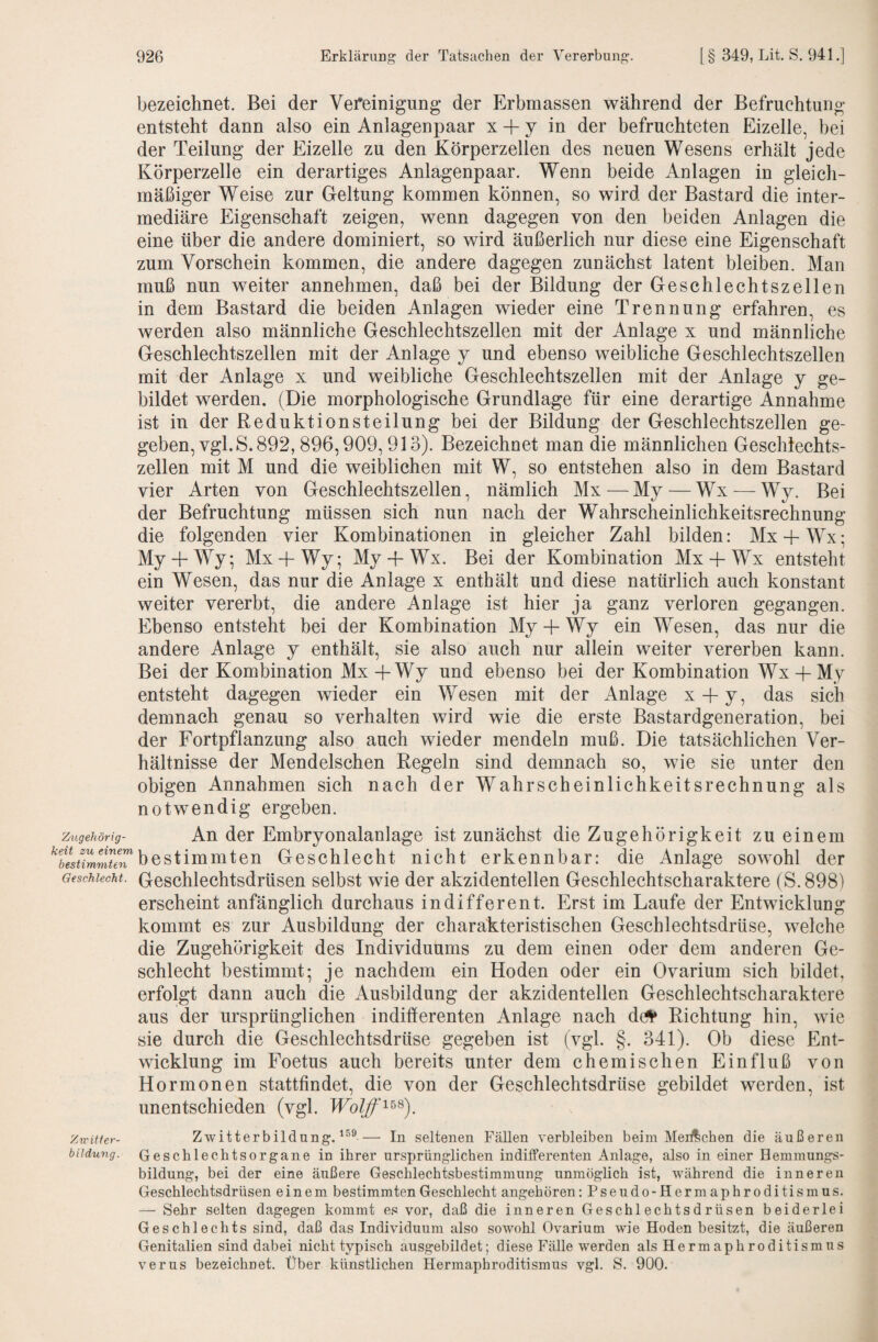 Zugehörig¬ keit zu einem bestimmten Geschlecht. Zwitter¬ bildung. bezeichnet. Bei der Vefeinigung der Erbmassen während der Befruchtung entsteht dann also ein Anlagenpaar x + y in der befruchteten Eizelle, bei der Teilung der Eizelle zu den Körperzellen des neuen Wesens erhält jede Körperzelle ein derartiges Anlagenpaar. Wenn beide Anlagen in gleich¬ mäßiger Weise zur Geltung kommen können, so wird der Bastard die inter¬ mediäre Eigenschaft zeigen, wenn dagegen von den beiden Anlagen die eine über die andere dominiert, so wird äußerlich nur diese eine Eigenschaft zum Vorschein kommen, die andere dagegen zunächst latent bleiben. Man muß nun weiter annehmen, daß bei der Bildung der Geschlechtszellen in dem Bastard die beiden Anlagen wieder eine Trennung erfahren, es werden also männliche Geschlechtszellen mit der Anlage x und männliche Geschlechtszellen mit der Anlage y und ebenso weibliche Geschlechtszellen mit der Anlage x und weibliche Geschlechtszellen mit der Anlage y ge¬ bildet werden. (Die morphologische Grundlage für eine derartige Annahme ist in der Reduktionsteilung bei der Bildung der Geschlechtszellen ge¬ geben, vgl. S. 892, 896,909,913). Bezeichnet man die männlichen Geschlechts¬ zellen mit M und die weiblichen mit W, so entstehen also in dem Bastard vier Arten von Geschlechtszellen, nämlich Mx—My — Wx — Wy. Bei der Befruchtung müssen sich nun nach der Wahrscheinlichkeitsrechnung die folgenden vier Kombinationen in gleicher Zahl bilden: Mx-fWx; My -f Wy; Mx -f Wy; My -f Wx. Bei der Kombination Mx -f Wx entsteht ein Wesen, das nur die Anlage x enthält und diese natürlich auch konstant weiter vererbt, die andere Anlage ist hier ja ganz verloren gegangen. Ebenso entsteht bei der Kombination My + Wy ein Wesen, das nur die andere Anlage y enthält, sie also auch nur allein weiter vererben kann. Bei der Kombination Mx-fWy und ebenso bei der Kombination Wx-hMy entsteht dagegen wieder ein Wesen mit der Anlage x -f y, das sich demnach genau so verhalten wird wie die erste Bastardgeneration, bei der Fortpflanzung also auch wieder mendeln muß. Die tatsächlichen Ver¬ hältnisse der Mendelschen Regeln sind demnach so, wie sie unter den obigen Annahmen sich nach der Wahrscheinlichkeitsrechnung als notwendig ergeben. An der Embryonalanlage ist zunächst die Zugehörigkeit zu einem bestimmten Geschlecht nicht erkennbar: die Anlage sowohl der Geschlechtsdrüsen selbst wie der akzidentellen Geschlechtscharaktere (S.898) erscheint anfänglich durchaus indifferent. Erst im Laufe der Entwicklung kommt es zur Ausbildung der charakteristischen Geschlechtsdrüse, welche die Zugehörigkeit des Individuums zu dem einen oder dem anderen Ge¬ schlecht bestimmt; je nachdem ein Hoden oder ein Ovarium sich bildet, erfolgt dann auch die Ausbildung der akzidentellen Geschlechtscharaktere aus der ursprünglichen indifferenten Anlage nach d(# Richtung hin, wie sie durch die Geschlechtsdrüse gegeben ist (vgl. §. 341). Ob diese Ent¬ wicklung im Foetus auch bereits unter dem chemischen Einfluß von Hormonen stattfindet, die von der Geschlechtsdrüse gebildet werden, ist unentschieden (vgl. Wolff'^'^^). Zwitterbildung.^^®— In seltenen Fällen verbleiben beim MeiÄchen die äußeren Geschlechtsorgane in ihrer ursprünglichen indiiferenten Anlage, also in einer Hemmungs¬ bildung, bei der eine äußere Geschlechtsbestimmung unmöglich ist, während die inneren Geschlechtsdrüsen einem bestimmten Geschlecht angehören; Pseudo-Hermaphroditismus. — Sehr selten dagegen kommt es vor, daß die inneren Geschlechtsdrüsen beiderlei Geschlechts sind, daß das Individuum also sowohl Ovarium wie Hoden besitzt, die äußeren Genitalien sind dabei nicht typisch ausgebildet; diese Fälle werden als Hermaphroditismus verus bezeichnet. Über künstlichen Hermaphroditismus vgl. S. 900.