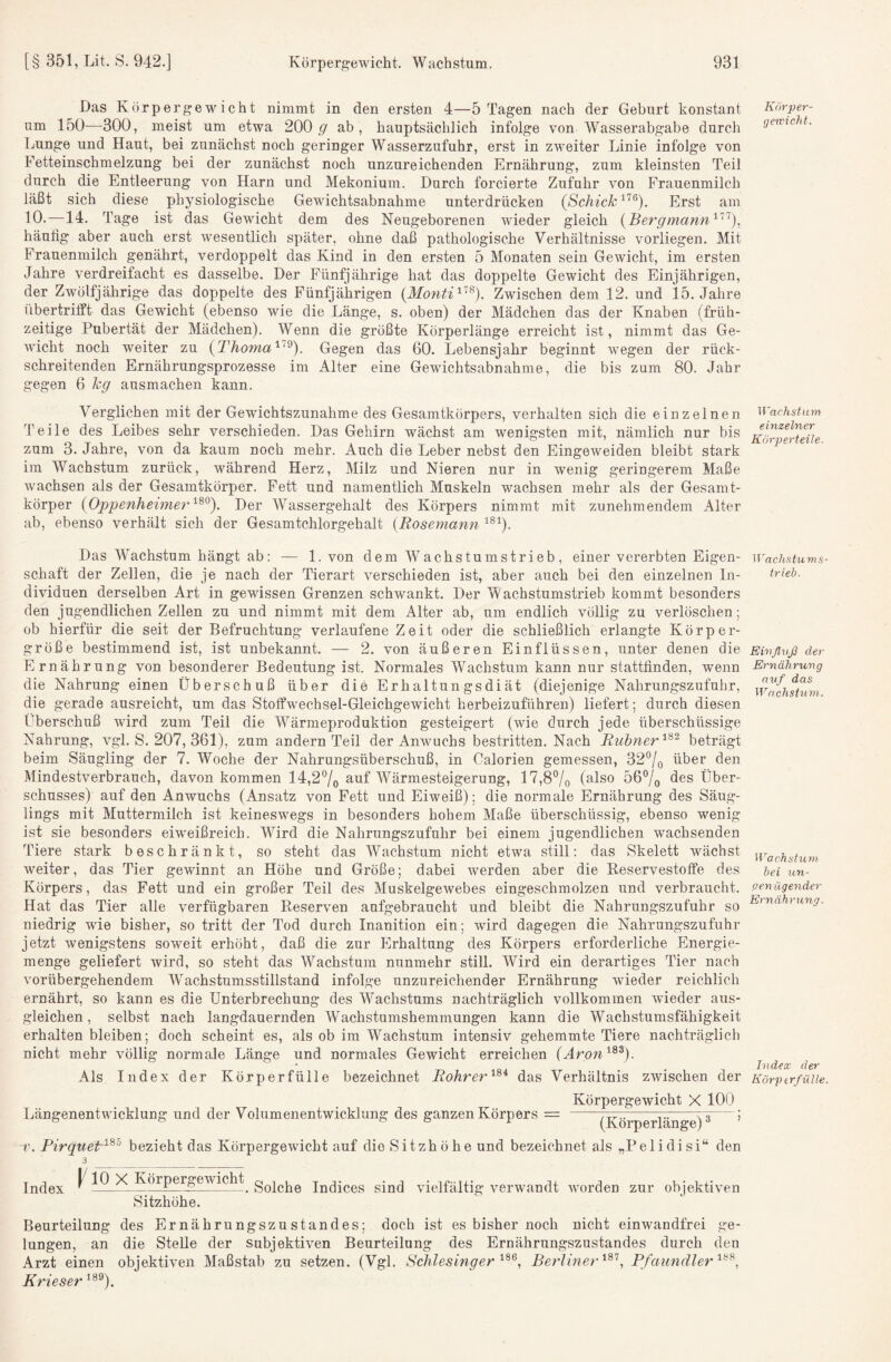 Das Körpergewicht nimmt in den ersten 4—5 Tagen nach der Geburt konstant um 150—300, meist um etwa 200.9' , hauptsächlich infolge von Wasserabgabe durch Lunge und Haut, bei zunächst noch geringer Wasserzufuhr, erst in zweiter Linie infolge von Fetteinschmelzung bei der zunächst noch unzureichenden Ernährung, zum kleinsten Teil durch die Entleerung von Harn und Mekonium. Durch forcierte Zufuhr von Frauenmilch läßt sich diese physiologische Gewichtsabnahme unterdrücken {ßchick'^'^^). Erst am 10.—14. Tage ist das Gewicht dem des Neugeborenen wieder gleich {Bergmann^'^), häulig aber auch erst wesentlich später, ohne daß pathologische Verhältnisse vorliegen. Mit Frauenmilch genährt, verdoppelt das Kind in den ersten 5 Monaten sein Gewicht, im ersten Jahre verdreifacht es dasselbe. Der Fünfjährige hat das doppelte Gewicht des Einjährigen, der Zwölfjährige das doppelte des Fünfjährigen {Monti^^^). Zwischen dem 12, und 15. Jahre 1 ibertrifft das Gewicht (ebenso wie die Länge, s. oben) der Mädchen das der Knaben (früh¬ zeitige Pubertät der Mädchen). Wenn die größte Körperlänge erreicht ist, nimmt das Ge¬ wicht noch weiter zu Gegen das 60. Lebensjahr beginnt wegen der rück¬ schreitenden Ernährungsprozesse im Alter eine Gewichtsabnahme, die bis zum 80. Jahr gegen 6 kg ausmachen kann. Verglichen mit der Gewichtszunahme des Gesamtkörpers, verhalten sich die einzelnen Teile des Leibes sehr verschieden. Das Gehirn wächst am wenigsten mit, nämlich nur bis zum 3. Jahre, von da kaum noch mehr. Auch die Leber nebst den Eingeweiden bleibt stark im Wachstum zurück, während Herz, Milz und Nieren nur in wenig geringerem Maße wachsen als der Gesamtkörper. Fett und namentlich Muskeln wachsen mehr als der Gesamt¬ körper iOpijenheimei''^^^^ Der Wassergehalt des Körpers nimmt mit zunehmendem Alter ab, ebenso verhält sich der Gesamtchlorgehalt {Bosemann Das Wachstum hängt ab: — 1. von dem Wachstumstrieb, einer vererbten Eigen¬ schaft der Zellen, die je nach der Tierart verschieden ist, aber auch bei den einzelnen In¬ dividuen derselben Art in gewissen Grenzen schwankt. Der Wachstumstrieb kommt besonders den jugendlichen Zellen zu und nimmt mit dem Alter ab, um endlich völlig zu verlöschen; ob hierfür die seit der Befruchtung verlaufene Zeit oder die schließlich erlangte Körper¬ größe bestimmend ist, ist unbekannt. — 2. von äußeren Einflüssen, unter denen die Ernährung von besonderer Bedeutung ist. Normales Wachstum kann nur stattfinden, wenn die Nahrung einen Überschuß über die Erhaltungsdiät (diejenige Nahrungszufuhr, die gerade ausreicht, um das Stoffwechsel-Gleichgewicht herbeizuführen) liefert; durch diesen Überschuß wird zum Teil die Wärmeproduktion gesteigert (wie durch jede überschüssige Nahrung, vgl. S. 207, 361), zum andern Teil der Anwuchs bestritten. Nach Bubner'^^^ beträgt beim Säugling der 7. Woche der Nahrungsüberschuß, in Calorien gemessen, 32°/o über den Mindestverbrauch, davon kommen 14,27o Wärmesteigerung, 17,8*^/0 (also 56®/o des Über¬ schusses) auf den Anwuchs (Ansatz von Fett und Eiweiß): die normale Ernährung des Säug¬ lings mit Muttermilch ist keineswegs in besonders hohem Maße überschüssig, ebenso wenig ist sie besonders eiweißreich. Wird die Nahrungszufuhr bei einem jugendlichen wachsenden Tiere stark beschränkt, so steht das Wachstum nicht etwa still; das Skelett wächst weiter, das Tier gewinnt an Höhe und Größe; dabei werden aber die Reservestoffe des Körpers, das Fett und ein großer Teil des Muskelgewebes eingeschmolzen und verbraucht. Hat das Tier alle verfügbaren Reserven aufgebraucht und bleibt die Nahrungszufuhr so niedrig wie bisher, so tritt der Tod durch Inanition ein; wird dagegen die Nahrungszufuhr jetzt wenigstens soweit erhöht, daß die zur p]rhaltung des Körpers erforderliche Energie¬ menge geliefert wird, so steht das Wachstum nunmehr still. Wird ein derartiges Tier nach vorübergehendem Wachstumsstillstand infolge unzureichender Ernährung wieder reichlich ernährt, so kann es die Unterbrechung des Wachstums nachträglich vollkommen wieder aus- gleichen, selbst nach langdauernden Wachstumshemmungen kann die Wachstumsfähigkeit erhalten bleiben; doch scheint es, als ob im Wachstum intensiv gehemmte Tiere nachträglich nicht mehr völlig normale Länge und normales Gewicht erreichen (Aron^^^). Als Index der Körperfülle bezeichnet Bohrerdas Verhältnis zAvischen der Längenentwickluug und der Volumenentwicklung des ganzen Körpers = Körpergewicht X 100 (Körperlänge) ^ V. Pirquet'^^'^ bezieht das Körpergewicht auf die Sitzhöhe und bezeichnet als „Pelidisi“ den Index ^ Solche Indices sind vielfältig verwandt worden zur objektiven Sitzhöhe. Beurteilung des Ernährungszustandes; doch ist es bisher noch nicht einwandfrei ge¬ lungen, an die Stelle der subjektiven Beurteilung des Ernährungszustandes durch den Arzt einen objektiven Maßstab zu setzen. (Vgl. Schlesinger Berlinet-^^’’, Pfaundler Krieser ^®^). Kör per- geu'icht. Wachstum einzelner Körperteile. Wachstums¬ trieb. Einfluß der Ernährung auf das Wachstum. Wachstum bei un- pen ügender Ernährung. Index der Körperfülle.