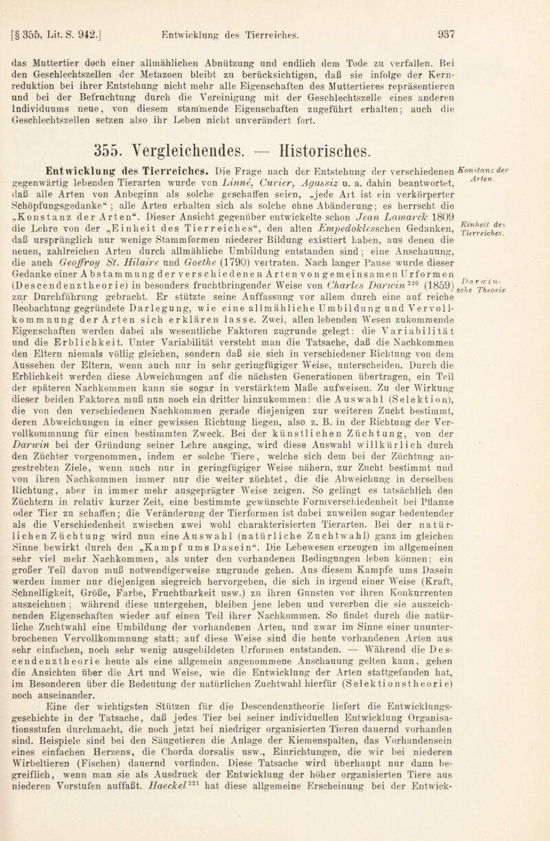 das Muttertier doch einer allmählichen Abnützung und endlich dem Tode zu verfallen. Bei den Geschlechtszellen der Metazoen bleibt zu berücksichtigen, daß sie infolge der Kern¬ reduktion bei ihrer Entstehung nicht mehr alle Eigenschaften des Muttertieres repräsentieren und bei der Befruchtung durch die Vereinigung mit der Geschlechtszelle eines anderen Individuums neue, von diesem stammende Eigenschaften zugeführt erhalten; auch die Geschlechtszellen setzen also ihr Leben nicht unverändert fort. 355. Vergleichendes. — Historisches. Entwicklung des Tierreiches. Die Frage nach der Entstehung der verschiedenen gegenwärtig lebenden Tierarten wurde von Linne, Cuvier, Agassiz u. a. dahin beantwortet, daß alle Arten von Anbeginn als solche geschaflen seien, „jede Art ist ein verkörperter Schöpfungsgedanke; alle Arten erhalten sich als solche ohne Abänderung; es herrscht die „Konstanz der Arten“. Dieser Ansicht gegenüber entwickelte schon Jean Lamarch 1809 die Lehre von der „Einheit des Tierreiches“, den alten EmpedoklessQhQw Gedanken, xJert^eicheT daß ursprünglich nur wenige Stammformen niederer Bildung existiert haben, aus denen die neuen, zahlreichen Arten durch allmähliche Umbildung entstanden sind; eine Anschauung, die auch Geoffroy St. Hilaire und Goethe (1790) vertraten. Nach langer Pause wurde dieser Gedanke einer Abstamm ungderversch jeden enArtenvongemeinsamen Urformen (Descendenztheorie) in besonders fruchtbringender Weise von Charles Darwin'^'^^ T/ieori'e zur Durchführung gebracht. Er stützte seine Auffassung vor allem durch eine auf reiche Beobachtung gegründete Darlegung, wie eine allmähliche Umbildung und Vervoll¬ kommnung der Arten sich erklären lasse. Zwei, allen lebenden IVesen zukommende Eigenschaften werden dabei als wesentliche Faktoren zugrunde gelegt: die Variabilität und die Erblichkeit. Unter Variabilität versteht man die Tatsache, daß die Nachkommen den Eltern niemals völlig gleichen, sondern daß sie sich in verschiedener Richtung von dem Aussehen der Eltern, wenn auch nur in sehr geringfügiger Weise, unterscheiden. Durch die Erblichkeit -werden diese xVbweichungen auf die nächsten Generationen übertragen, ein Teil der späteren Nachkommen kann sie sogar in verstärktem Maße aufweisen. Zu der Wirkung dieser beiden Faktoren muß nun noch ein dritter hinzukommen: die Auswahl (Selektion), die von den verschiedenen Nachkommen gerade diejenigen zur weiteren Zucht bestimmt, deren Abweichungen in einer gewissen Richtung liegen, also z. B. in der Richtung der Ver¬ vollkommnung für einen bestimmten Zweck. Bei der künstlichen Züchtung, von der Darwin bei der Gründung seiner Lehre ausging, wird diese Auswahl willkürlich durch den Züchter vorgenommen, indem er solche Tiere, welche sich dem bei der Züchtung an¬ gestrebten Ziele, wenn auch nur in geringfügiger Weise nähern, zur Zucht bestimmt und von ihren Nachkommen immer nur die weiter züchtet, die die Abweichung in derselben Richtung, aber in immer mehr ausgeprägter Weise zeigen. So gelingt es tatsächlich den Züchtern in relativ kurzer Zeit, eine bestimmte geAvünschte Formverschiedenheit bei Pflanze oder Tier zu schaffen; die Veränderung der Tierformen ist dabei zuweilen sogar bedeutender als die Verschiedenheit zwischen zwei wohl charakterisierten Tierarten. Bei der natür¬ lichen Z Achtung wird nun eine Auswahl (natürliche Zuchtwahl) ganz im gleichen Sinne bewirkt durch den „Kampf ums Dasein“. Die Lebewesen erzeugen im allgemeinen sehr viel mehr Nachkommen, als unter den vorhandenen Bedingungen leben können; ein großer Teil davon muß notwendigerweise zugrunde gehen. Aus diesem Kampfe ums Dasein werden immer nur diejenigen siegreich hervorgehen, die sich in irgend einer Weise (Kraft, Schnelligkeit, Größe, Farbe, Fruchtbarkeit usw.) zu ihren Gunsten vor ihren Konkurrenten auszeichnen ; während diese untergehen, bleiben jene leben und vererben die sie auszeich¬ nenden Eigenschaften wieder auf einen Teil ihrer Nachkommen. So findet durch die natür¬ liche Zuchtwahl eine Umbildung der vorhandenen Arten, und zwar im Sinne einer ununter¬ brochenen Vervollkommnung statt; auf diese Weise sind die heute vorhandenen Arten aus sehr einfachen, noch sehr -wenig ausgebildeten Urformen entstanden. — Während die Des¬ cendenztheorie heute als eine allgemein angenommene Anschauung gelten kann, gehen die Ansichten über die Art und Weise, wie die Entwicklung der Arten stattgefunden hat, im Besonderen über die Bedeutung der natürlichen Zuchtwahl hierfür (Selektionstheorie) noch auseinander. Eine der wuchtigsten Stützen für die Descendenztheorie liefert die Entwicklungs¬ geschichte in der Tatsache, daß jedes Tier bei seiner individuellen Entwicklung Organisa¬ tionsstufen durchmacht, die noch jetzt bei niedriger organisierten Tieren dauernd vorhanden sind. Beispiele sind bei den Säugetieren die Anlage der Kiemenspalten, das Vorhandensein eines einfachen Herzens, die Chorda dorsalis usw., Einrichtungen, die wdr bei niederen Wirbeltieren (Fischen) dauernd vorfinden. Diese Tatsache wird überhaupt nur dann be¬ greiflich, wenn man sie als Ausdruck der Entwicklung der höher organisierten Tiere aus niederen Vorstufen auffaßt. HaeclceP^'^ hat diese allgemeine Erscheinung bei der Entw-ick-