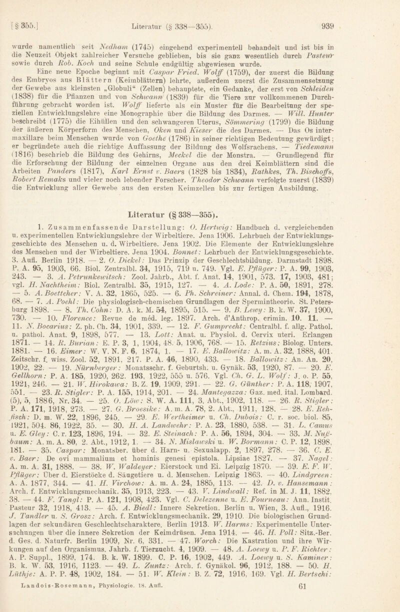 wurde namentlich seit Nedham (1745) eingehend experimentell behandelt und ist bis in die Neuzeit Objekt zahlreicher Versuche geblieben, bis sie ganz wesentlich durch Fasteut sowie durch Hob. Koch und seine Schule endgültig abgewiesen wurde. Fine neue Epoche beginnt mit Caspar Fried. Wolff (1759), der zuerst die Bildung des Embryos aus Blättern (Keimblättern) lehrte, außerdem zuerst die Zusammensetzung der Gewebe aus kleinsten „Globuli“ (Zellen) behauptete, ein Gedanke, der erst von Schleiden (1838) für die Püanzen und von Schirann (1839) für die Tiere zur vollkommenen Durch¬ führung gebracht worden ist. Wolff lieferte als ein Muster für die Bearbeitung der spe¬ ziellen Entwicklungslehre eine Monographie über die Bildung des Darmes. — Will. Hunter beschreibt (1775) die Eihüllen und den schwangeren Uterus, Söminering (1799) die Bildung der äußeren Körperform des Menschen, Ohen und Kieser die des Darmes. — Das Os inter¬ maxillare beim Menschen wurde von Goethe (1786) in seiner richtigen Bedeutung gewürdigt; er begründete auch die richtige Auffassung der Bildung des Wolfsrachens. — Tiedemann (1816) beschrieb die Bildung des Gehirns, Meckel die der Monstra. — Grundlegend für die Erforschung der Bildung der einzelnen Organe aus den drei Keimblättern sind die Arbeiten Panders (1817), Karl Ernst v. Baers (1828 bis 1834), Rathkes, Th. Bischojfs, Robert Remaks und vieler noch lebender Forscher. Theodor Schwann verfolgte zuerst (1839) die Entwicklung aller Gewebe aus den ersten Keimzellen bis zur fertigen Ausbildung. Literatur (§338--355). 1. Zusammenfassende Darstellung: 0. Hertioig: Handbuch d. vergleichenden u. experimentellen Entwicklungslehre der Wirbeltiere. Jena 1906. Lehrbuch der Entwicklungs¬ geschichte des Menschen u. d. Wirbeltiere. Jena 1902. Die Elemente der Entwicklungslehre des Menschen und der Wirbeltiere. Jena 1904. Bonnet: Lehrbuch der Entwicklungsgeschichte. з. Aufl. Berlin 1918. — 2. 0. Dickel: Das Prinzip der Geschlechtsbildung. Darmstadt 1898. P. A. 95, 1903, 66. Biol. Zentralbl. 34, 1915, 719 u. 749. Vgl. E. Pflüger: P. A. 99, 1903, 243. — 3. A. Petrunkewitsch: Zool. Jahrb., Abt, f. Anat. 14, 1901, 573, 17, 1903, 481; vgl. H. Nachtheim: Biol. Zentralbl. 35, 1915, 127. — 4. A.Lode: P. A. 50, 1891, 278. — 5. A. Boettcher: V. A. 32, 1865, 525. — 6. Ph. Schreiner: Annal. d. Ohem. 194, 1878, 68. — 7. A.Poehl: Die physiologisch-chemischen Grundlagen der Spermintheorie. St. Peters¬ burg 1898. — 8. Th. Cohn: D. A. k. M. 54, 1895, 515. — 9. B. Leimj: B. k, W. 37, 1900, 730. —■ 10. Florence: Revue de med. leg. 1897. Arch. d’Anthrop. crimin. 10. 11. — 11, N.Bocarius: Z. ph. Ch. 34, 1901, 339. — 12. F. Gumprecht: Centralbl. f. allg. Pathol. и, pathol. Anat. 9, 1898, 577. — 13. Lott: Anat. u. Pbysiol. d, Cervix uteri. Erlangen 1871. — 14. R. Burian: E. P. 3, 1, 1904, 48. 5, 1906, 768. — 15. Retzius: Biolog. Unters. 1881. — 16. Eimer: W. V. N. F. 6, 1874, 1. — 17. E. Balloivitz: A. m. A. 32, 1888, 401. Zeitschr. f. wiss. Zool. 52, 1891, 217. P. A. 46, 1890, 433. — 18. Balloivitz: An. An. 20, 1902, 22. — 19. Nürnberger: Monatsschr. f. Geburtsh. u. Gynäk. 53, 1920, 87. — 20. E. Gellhorn: P. A. 185, 1920, 262. 193, 1922, 555 u. 576. Vgl. Ch. G. L. Wolf: J. o. P. 55, 1921, 246. — 21. W.Hirokawa: B. Z. 19, 1909, 291. — 22. G. Günther: P. A. 118, 1907, 551. — 23. R. Stiqler: P. A. 155, 1914, 201. — 24. Manteqazza: Gaz. med. ital. Lombard. (5), 5, 1886, Nr. 34. — 25. 0. Löw: S. W. A. 111, 3. Abt.,‘l902, 118. — 26. R. Stigler: P. A. 171, 1918, 273. — 27. G. Broesike: A.m. A. 78, 2. Abt., 1911, 128. — 28. E. Reh¬ fisch: D. m. W. 22, 1896, 245. — 29. E. Wertheimer u. Ch. Dubois: C. r. soc. biol. 85, 1921, 504. 86, 1922, 35. — 30. H. A. Landwehr: P. A. 23, 1880, 538. — 31. L. Camus u. E. Gleg: C. r. 123, 1896, 194. — 32. E. Steinach: P. A. 56, 1894, 304. — 33. M. Nuß¬ baum: A. m. A. 80, 2. Abt., 1912, 1. —• 34. N. Mislawski u. W. Bormann: C. P. 12, 1898, 181. — 35. Caspar: Monatsber. über d. Harn- u. Sexualapp. 2, 1897, 278. — 36. C. E. D. Baer: De ovi mammalium et hominis genesi epistola. Lipsiae 1827. — 37. Nagel: A. m. A. 31, 1888. — 38. W. Waldeyer: Eierstock und Ei. Leipzig 1870. — 39. E. F. W. Pflüger: Über d. Eierstöcke d. Säugetiere u. d. Menschen. Leipzig 1863. — 40. Lindgreen: A. A. 1877, 344. — 41. H. Virchow: A. m. A. 24, 1885, 113. — 42. D. v. Hansemann: Arch. f. Entwicklungsmechanik. 35, 1913, 223. — 43. V. Lindwall: Ref. in M. J. 11, 1882, 38. — 44. F. Tangl: P. A. 121, 1908, 423. Vgl. C. Delezenne u. E. Fourneau: Ann. Instit. Pasteur 32, 1918, 413. — 45. A. Biedl: Innere Sekretion. Berlin u. Wien, 3. Aufl., 1916. J. Tandler u. S. Grosz: Arch. f. Entwicklungsmechanik. 29, 1910. Die biologischen Grund¬ lagen der sekundären Geschlechtscharaktere. Berlin 1913. W. Harms: Experimentelle Unter- sachungen über die innere Sekretion der Keimdrüsen. Jena 1914. — 46. H. Poll: Sitz.-Ber. d. Ges. d. Naturfr. Berlin 1909, Nr. 6, 331. — 47. Worch: Die Kastration und ihre Wir¬ kungen auf den Organismus. Jahrb. f. Tierzucht. 4, 1909. — 48. A. Loewy u. P. F. Richter: A. P. Suppl., 1899, 174. B. k. W. 1899. C. P. 16, 1902, 449. A. Loewy u. S. Kammer: B. k. W. 53, 1916, 1123. — 49. L. Zuntz: Arch. f. Gynäkol. 96, 1912, 188. — 50. H. Lüthje: A. P. P. 48, 1902, 184. — 51. W. Klein: B. Z. 72, 1916, 169. Vgl. H. Bertschi: Landois-Eosemann, Physiologie. 18. Aufl. ßj