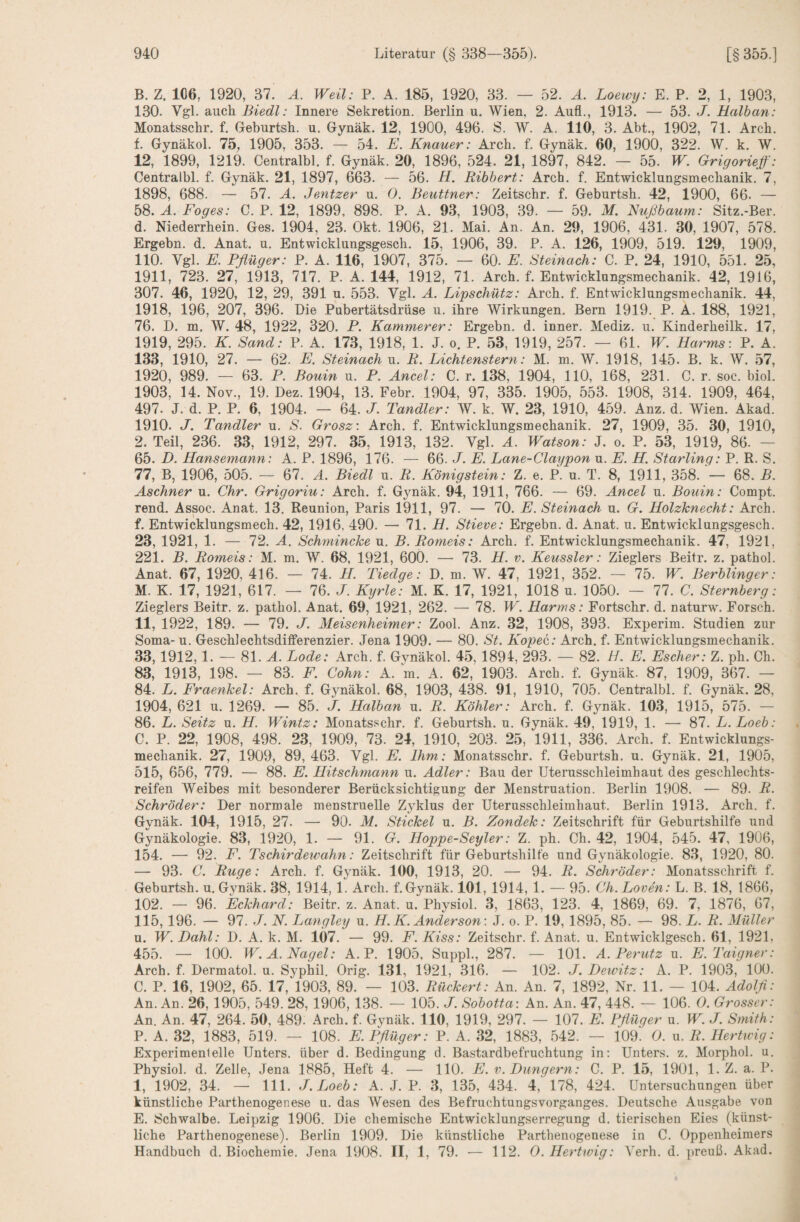 B. Z. 1C6, 1920, 37. A. Weil: P. A. 185, 1920, 33. — 52. A. Loewy: E. P. 2, 1, 1903, 130. Vgl. auch Biedl: Innere Sekretion. Berlin u. Wien, 2. Aufl., 1913. — 53. J. Halban: Monatsschr. f. Geburtsh. u. Gynäk. 12, 1900, 496. S. W. A. 110, 3. Abt., 1902, 71. Arch. f. Gynäkol. 75, 1905, 353. — 54. E. Knauer: Arch. f. Gynäk. 60, 1900, 322. W. k. W. 12, 1899, 1219. Centralbl. f. Gynäk. 20, 1896, 524. 21, 1897, 842. — 55. W. Grigorieg: Centralbl. f. Gynäk. 21, 1897, 663. — 56. H. Ribbert: Arch. f. Entwicklungsmechanik. 7, 1898, 688. — 57. A. Jentzer u. 0. Beuttner: Zeitschr. f. Geburtsh. 42, 1900, 66. — 58. A. Foges: C. P. 12, 1899, 898. P. A. 93, 1903, 39. — 59. M, Nußbaum: Sitz.-Ber. d. Niederrhein. Ges. 1904, 23. Okt. 1906, 21. Mai. An. An. 29, 1906, 431. 30, 1907, 578. Ergehn, d. Anat. u. Entwicklungsgesch. 15, 1906, 39. P. A. 126, 1909, 519. 129, 1909, 110. Vgl. E. Pflüger: P. A. 116, 1907, 375. — 60. E. Steinach: C. P. 24, 1910, 551. 25, 1911, 723. 27, 1913, 717. P. A. 144, 1912, 71. Arch. f. Entwicklungsmechanik. 42, 1916, 307. 46, 1920, 12, 29, 391 u. 553. Vgl. A. Lipschütz: Arch. f. Entwicklungsmechanik. 44, 1918, 196, 207, 396. Die Pubertätsdrüse u. ihre Wirkungen. Bern 1919. P. A. 188, 1921, 76. D. m. W. 48, 1922, 320. P. Kämmerer: Ergehn, d. inner. Mediz. u. Kinderheilk. 17, 1919, 295. K. Sand: P. A. 173, 1918, 1. J. o. P. 53, 1919, 257. — 61. W. Harms: P. A. 133, 1910, 27. — 62. E. Steinach u. R. Lichtenstern: M. m. W. 1918, 145. B. k. W. 57, 1920, 989. — 63. P. Bouin u. P. Ancel: C. r. 138, 1904, 110, 168, 231. C. r. soc. biol. 1903, 14. Nov., 19. Dez. 1904, 13. Febr. 1904, 97, 335. 1905, 553. 1908, 314. 1909, 464, 497. J. d. P. P. 6, 1904. — 64. J. Tandler: W. k. W. 23, 1910, 459. Anz. d. Wien. Akad. 1910. J. Tandler u. S. Grosz: Arch. f. Entwicklungsmechanik. 27, 1909, 35. 30, 1910, 2. Teil, 236. 33, 1912, 297. 35, 1913, 132. Vgl. A. Watson: J. o. P. 53, 1919, 86. — 65. D. Hansemann: A. P. 1896, 176. — 66. J. E. Lane-Claypon u. E. H. Starling: P. R. S. 77, B, 1906, 505. — 67. A. Biedl u. R. Königstein: Z. e. P. u. T. 8, 1911, 358. — 68. B. Aschner u. Chr. Grigoriu: Arch. f. Gynäk. 94, 1911, 766. — 69. Ancel u. Bouin: Compt. rend. Assoc. Anat. 13. Reunion, Paris 1911, 97. — 70. E. Steinach u. G. Holzknecht: Arch. f. Entwicklungsmech. 42, 1916, 490. — 71. H. Stieve: Ergehn, d. Anat. u. Entwicklungsgesch. 23, 1921, 1. — 72. A. Schmincke u. B. Romeis: Arch. f. Entwicklungsmechanik. 47, 1921, 221. B. Romeis: M. m. W. 68, 1921, 600. — 73. H. v. Keussler: Zieglers Beitr. z. pathol. Anat. 67, 1920, 416. — 74. H Tiedge: D. m. W. 47, 1921, 352. — 75. W. Berblinger: M. K. 17, 1921, 617. — 76. J. Kyrie: M. K. 17, 1921, 1018 u. 1050. — 77. C. Sternberg: Zieglers Beitr. z. pathol. Anat. 69, 1921, 262. — 78. W. Harms: Fortschr. d. naturw. Forsch. 11, 1922, 189. — 79. J. Meisenheimer: Zool. Anz. 32, 1908, 393. Experim. Studien zur Soma- u. Geschlechtsdifferenzier. Jena 1909. — 80. St. Kopec: Arch. f. Entwicklungsmechanik. 33,1912,1. — 81. A. Lode: Arch. f. Gynäkol. 45, 1894, 293. — 82. H. E. Escher: Z. ph. Ch. 83, 1913, 198. — 83. F. Cohn: A. m. A. 62, 1903. Arch. f. Gynäk. 87, 1909, 367. — 84. L. Fraenkel: Arch. f. Gynäkol. 68, 1903, 438. 91, 1910, 705. Centralbl. f. Gynäk. 28, 1904, 621 u. 1269. — 85. J. Halban u. R. Köhler: Arch. f. Gynäk. 103, 1915, 575. — 86. L. Seitz u. H. Wintz: Monatsschr. f. Geburtsh. u. Gynäk. 49, 1919, 1. —■ 87. L.Loeb: C. P. 22, 1908, 498. 23, 1909, 73. 24, 1910, 203. 25, 1911, 336. Arch. f. Entwicklungs¬ mechanik. 27, 1909, 89, 463. Vgl. E. Ihm: Monatsschr. f. Geburtsh. u. Gynäk. 21, 1905, 515, 656, 779. — 88. E. Hitschmann u. Adler: Bau der Uterusschleimhaut des geschlechts- reifen Weibes mit besonderer Berücksichtigung der Menstruation. Berlin 1908. — 89. R. Schröder: Der normale menstruelle Zyklus der Uterusschleimhaut. Berlin 1913. Arch. f. Gynäk. 104, 1915, 27. — 90. M. Stickel u. B. Zondek: Zeitschrift für Geburtshilfe und Gynäkologie. 83, 1920, 1. — 91. G. Hoppe-Seyler: Z. ph. Ch. 42, 1904, 545. 47, 1906, 154. —■ 92. F. Tschirdeumhn: Zeitschrift für Geburtshilfe und Gynäkologie. 83, 1920, 80. — 93. C. Rüge: Arch. f. Gynäk. 100, 1913, 20. — 94. R. Schröder: Monatsschrift f. Geburtsh. u. Gynäk. 38, 1914, 1. Arch. f. Gynäk. 101, 1914, 1. — 95. Ch. Loven: L. B. 18, 1866, 102. — 96. Eckhard: Beitr. z. Anat. u. Physiol. 3, 1863, 123. 4, 1869, 69. 7, 1876, 67, 115,196. — 97. J. N. Langley u. H.K. Anderson: J. o. P. 19, 1895, 85. — 98. L. R. Müller u. W. Dahl: D. A. k. M. 107. — 99. F. Kiss: Zeitschr. f. Anat. u. Entwicklgesch. 61, 1921, 455. — 100. W.A. Nagel: A. P. 1905, Suppl., 287. — 101. A. Perutz u. E.Taigner: Arch. f. Dermatol, u. Syphil. Orig. 131, 1921, 316. — 102. J. Dewitz: A. P. 1903, 100. C. P. 16, 1902, 65. 17, 1903, 89. — 103. Rückert: An. An. 7, 1892, Nr. 11. — 104. Adolfl: An. An. 26, 1905, 549. 28,1906,138. — 105. J. Sobotta: An. An. 47, 448. — 106. 0. Grosser: An. An. 47, 264. 50, 489. Arch. f. Gynäk. 110, 1919, 297. — 107. E. Pflüger u. W. J. Smith: P. A. 32, 1883, 519. — 108. E. Pflüger: P. A. 32, 1883, 542. — i09. 0. n. R. Hertwig: Experimentelle Unters, über d. Bedingung d. Bastardbefruchtung in: Unters, z. Morphol. u. Physiol. d. Zelle, Jena 1885, Heft 4. — 110. E. v. Düngern: C. P. 15, 1901, 1. Z. a. P. 1, 1902, 34. —■ 111. J.Loeb: A. J. P. 3, 135, 434. 4, 178, 424. Untersuchungen über künstliche Parthenogenese u. das Wesen des Befruchtungsvorganges. Deutsche Ausgabe von E. Schwalbe. Leipzig 1906. Die chemische Entwicklungserregung d. tierischen Eies (künst¬ liche Parthenogenese). Berlin 1909. Die künstliche Parthenogenese in C. Oppenheimers Handbuch d. Biochemie. Jena 1908. II, 1, 79. ■— 112. 0. Hertwig: Verh. d. preuß. Akad.