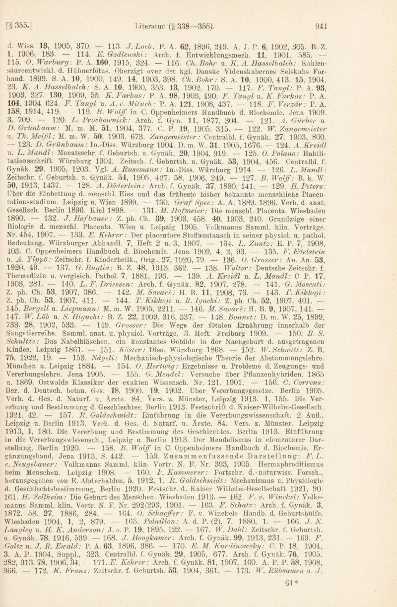 d. Wiss. 13, 1905, 370. — 113. J.Loeb: P. A. 62, 1896, 249. A. J. P. 6, 1902, 305. B. Z. 1, 1906, 183. — 114. E. Godlewshi: Arch. f. Entwicklungsmech. 11, 1901, 585. — 115. 0. Warhurg: P. A. 160, 1915, 324. — 116. Ch. Bohr u. K. Ä. Hasselbalch: Kohlen- säureentwickl. d. Hühnerfötns. Oberzigt over det kgl. Danske Videnskabernes Selskabs For- hand. 1899. S. A. 10, 1900, 149. 14, 1903, 398. Ch. Bohr: S. A. 10, 1900, 413. 15, 1904, 23. K. Ä. Hasselbalch: S. A. 10, 1900, 353. 13, 1902, 170. — 117. F. Tangl: P. A. 93, 1903, 327. 130, 1909, 55. K. Farkas: P. A. 98, 1903, 490. F. Tangl u. K. Farkas: P. A. 104, 1904, 624. F. Tangl u. A. v. Mituch: P. A. 121, 1908, 437. — 118. F. Vergär: P. A. 158, 1914, 419. ■— 119. B. Woljf in C. Oppenheimers Handbuch d. Biochemie. Jena 1909. з, 709. — 120. L. Prochoivnick: Arch. f. Gyn. 11, 1877, 304. — 121. Ä. Gürber u. D. Grünbaum: M. m. M. 51, 1904, 377. C. p. 19, 1905, 315. — 122. W. Zangemeister и. Th. Meißl: M. m. W. 50, 1903, 673. Zangemeister: Centralbl. f. Gynäk. 27, 1903, 800. — 123. B. Grünbaum: In.-Hiss. Würzburg 1904. D. m. W. 31, 1905, 1676. — 124. A. Kreidl u. L. Mandl: Monatsschr. f. Geburtsh. u. Gynäk. 20, 1904, 919. — 125. O.Polano: Habili¬ tationsschrift. Würzburg 1904. Zeitsch. f. Geburtsh. u. Gynäk. 53, 1904, 456. Centralbl. f. Gynäk. 29, 1905; 1203. Ygl. A. Eussmann: In.-Diss. Würzburg 1914. — 126. L. Mandl : Zeitschr. f. Geburtsh. u. Gynäk. 54, 1905, 427. 58, 1906, 249. — 127. B. Wolff: B. k. W. 50, 1913, 1437. — 128. A.Döderlein: Arch. f. Gynäk. 37, 1890, 141. — 129. H Peters: Über die Einbettung d. menschl. Eies und das früheste bisher bekannte menschliche Placen- tationsstadium. Leipzig u. Wien 1899. — 130. Graf Spee: A. A. 1889. 1896. Verh. d. anat. Gesellsch. Berlin 1896. Kiel 1898. — 131. M. Hofmeier: Die menschl. Placenta. Wiesbaden 1890. — 132. J. Hofbauer: Z. ph. Ch. 39, 1903, 458. 40, 1903, 240. Grundzüge einer Biologie d. menschl. Placenta. Wien u. Leipzig 1905. Volkmanns Samml. klin. Vorträge. Nr. 454, 1907. — 133. E. Kehrer: Der placentare Stoffaustausch in seiner physiol. u. pathol. Bedeutung. Würzburger Abhandl. 7, Heft 2 u. 3, 1907. — 134. L. Zuntz: E. P. 7, 1908, 403. C. Oppenheimers Handbuch d. Biochemie. Jena 1909, 4, 2, 93. — 135. F. Edelstein u. A. Ylppö: Zeitschr. f. Kinderheilk., Orig., 27, 1920, 79. — 136. 0. Grosser: An. An. 53, 1920, 49. — 137. G. Buglia: B. Z. 48, 1913, 362. —• 138. Wolter: Deutsche Zeitschr. f. Tiermedizin u. vergleich. Pathol. 7, 1881, 193. — 139. A. Kreidl u. L. Mandl: C. P. 17, 1903, 281. — 140. L, F. Driessen: Arch. f. Gynäk. 82, 1907, 278. —• 141. G. Moscati: Z. ph. Ch. 53, 1907, 386. — 142. M. Savare: H. B. 11, 1908, 73. — 143. T.Kikkoji: Z. ph. Ch. 53, 1907, 411. — 144. T. Kikkoji u. E.Igtichi: Z. ph. Ch. 52, 1907, 401. — 145. Bergell u. Liepmann: M. m. W. 1905, 2211. — 146. M. Savare: H. B. 9, 1907, 141. — 147. W.Löb u. S. Higuchi: B. Z. 22, 1909, 316, 337. — 148. Bonnet: D. m. W. 25, 1899, 733. 28, 1902, 533. — 149. Grosser: Die Wege der fötalen Ernährung innerhalb der Säugetierreihe. Samml. anat. u. physiol. Vorträge. 3. Heft. Freiburg 1909. — 150. B. S. Schnitze: Das Nabelbläschen, ein konstantes Gebilde in der Nachgeburt d. ausgetragenen Kindes. Leipzig 1861. — 151. Köster: Diss. Würzburg 1868. — 152. W. Schmitt: Z. B. 75, 1922, 19. — 153. Nägeli: Mechanisch-physiologische Theorie der Abstammungslehre. München u. Leipzig 1884. — 154. 0. Hertwig: Ergebnisse u. Probleme d. Zeugungs- und Vererbungslehre. Jena 1905. — 155. G. Mendel: Versuche über Pflanzenhybriden. 1865 u. 1869. Ostwalds Klassiker der exakten Wissensch. Nr. 121. 1901. — 156. C. Correns: Ber. d. Deutsch, botan. Ges. 18, 1900. 19, 1902. Über Vererbungsgesetze. Berlin 1905. Verh. d. Ges. d. Naturf. u. Ärzte. 84. Vers. z. Münster, Leipzig 1913. 1, 155. Die Ver¬ erbung und Bestimmung d. Geschlechtes. Berlin 1913. Festschrift d. Kaiser-Wilhelm-Gesellsch. 1921, 42. — 157. R. Goldschmidt: Einführung in die Vererbungswissenschaft. 2. Aufl., Leipzig u. Berlin 1913. Verh. d. Ges. d. Naturf. u. Ärzte, 84. Vers. z. Münster, Leipzig 1913, 1, 180. Die Vererbung und Bestimmung des Geschlechtes. Berlin 1913. Einführung in die Vererbungswissensch., Leipzig u. Berlin 1913. Der Mendelismus in elementarer Dar¬ stellung, Berlin 1920. — 158. B. Wolff in C. Oppenheimers Handbuch d. Biochemie, Er¬ gänzungsband, Jena 1913, S. 442. — 159. Zusammenfassende Darstellung; F. L. V. Neugebauer: Volkmanns Samml. klin. Vortr. N. F. Nr. 393, 1905. Hermaphroditismus beim Menschen. Leipzig' 1908. — 160. P. Kämmerer: Fortschr. d.-naturwiss. Forsch., herausgegeben von E. Abderhalden, 5, 1912, 1. R. Goldschmidt: Mechanismus u. Physiologie d. Geschlechtsbestimmung, Berlin 1920. Festschr. d. Kaiser Wilhelm-Gesellschaft 1921, 90. 161. H. Sellheim: Die Geburt des Menschen. Wiesbaden 1913. — 162. F. v. Winckel: Volks- raanns Samml. klin. Vortr. N. F. Nr. 292/293, 1901. — 163. F. Schatz: Arch. f. Gynäk. 3, 1872, 58. 27, 1886, 284. — 164. 0. Schaeffer: F. v. Winckels Handb. d. Geburtshülfe. Wiesbaden 1904, 1, 2, 879. — 165. Polaillon: A. d. P. (2), 7, 1880, 1. — 166. J. N. Langley u. H. K. Anderson: J. o. P. 19, 1895, 122. — 167. W. Dahl: Zeitschr. f. Geburtsh. u. Gynäk. 78, 1916, 539. — 168. J. Hoogkamer: Arch. f. Gynäk. 99, 1913, 231. — 169. F. Goltz u. J. R. Ewald: P. A. 63, 1896, 386. — 170. E. M. Kurdinowsky: C. P. 18, 1904, 3. A. P. 1904, Suppl., 323. Centralbl. f. Gynäk. 29, 1905, 677. Arch. f. Gynäk. 76, 1905, 282, 313. 78, 1906, 34. — 171. E. Kehrer: Arch. f. Gynäk. 81, 1907, 160. A. P. P. 58, 1908, 366. — 172. K. Franz: Zeitschr. f. Geburtsh. 53, 1904, 361. — 173. W. Rübsamen u. J. 61*