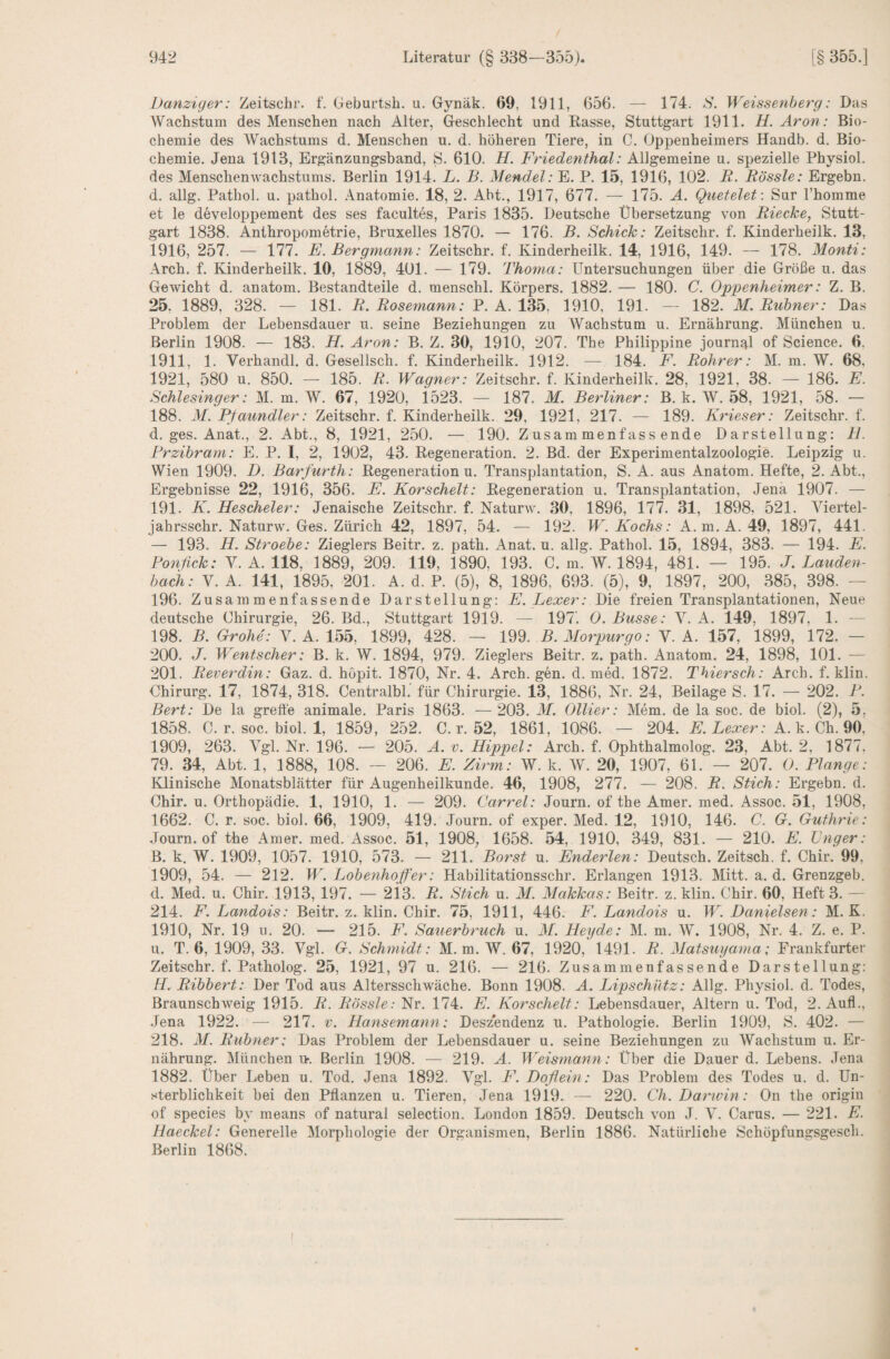 Danziger: Zeitschr. f. Geburtsh. u. Gynäk. 69, 1911, 656. — 174. S. Weissenherg: Das Wachstum des Menschen nach Alter, Geschlecht und Rasse, Stuttgart 1911. H, Aron: Bio¬ chemie des Wachstums d. Menschen u. d. höheren Tiere, in C. Oppenheimers Handb. d. Bio¬ chemie. Jena 1913, Ergänzungsband, S. 610. H. Friedenthal: Allgemeine u. spezielle Physiol. des Menschenwachstums. Berlin 1914. L. B. Mendel: E. P. 15, 1916, 102. R. Rössle: Ergehn, d. allg. Pathol. u. pathol. Anatomie. 18, 2. Abt., 1917, 677. — 175. A. Quetelet-. Sur l’homme et le developpement des ses facultes, Paris 1835. Deutsche Übersetzung von Riecke, Stutt¬ gart 1838. Anthropometrie, Bruxelles 1870. — 176. B. Schick: Zeitschr. f. Kinderheilk. 13, 1916, 257. — 177. Fj. Bergmann: Zeitschr. f. Kinderheilk. 14, 1916, 149. — 178. Monti: Arch. f. Kinderheilk. 10, 1889, 401. — 179. Thoma: Untersuchungen über die Größe u. das Gewicht d. anatom. Bestandteile d. menschl. Körpers. 1882. — 180. C. Oppenheimer: Z. B. 25, 1889, 328. — 181. R. Rosemann: P. A. 135, 1910, 191. — 182. M. Rubner: Das Problem der Lebensdauer u. seine Beziehungen zu Wachstum u. Ernährung. München u. Berlin 1908. — 183. H. Aron: B. Z. 30, 1910, 207. The Philippine Journal of Science. 6. 1911, 1. Verhandl. d. Gesellsch. f. Kinderheilk. 1912. — 184. F. Rohr er: M. m. W. 68, 1921, 580 u. 850. — 185. R. Wagner: Zeitschr. f. Kinderheilk. 28, 1921, 38. — 186. F. Schlesinger: M. m. W. 67, 1920, 1523. — 187. M. Berliner: B. k. W. 58, 1921, 58. — 188. M. Pfaundler: Zeitschr. f. Kinderheilk. 29, 1921, 217. — 189. Kries er: Zeitschr. f. d. ges. Anat., 2. Abt., 8, 1921, 250. — 190. Zusammenfassende Darstellung: H. Przibram: E. P. I, 2, 1902, 43. Regeneration. 2. Bd. der Experimentalzoologie. Leipzig u. Wien 1909. I). Barfurth: Regeneration u. Transplantation, S. A. aus Anatom. Hefte, 2. Abt., Ergebnisse 22, 1916, 356. E. Korschelt: Regeneration u. Transplantation, Jena 1907. — 191. K. Hescheler: Jenaische Zeitschr. f. Naturw. 30, 1896, 177. 31, 1898, 521. Viertel- jahrsschr. Naturw. Ges. Zürich 42, 1897, 54. — 192. W. Kochs: A. m. A. 49, 1897, 441. — 193. H. Stroebe: Zieglers Beitr. z. path. Anat. u. allg. Pathol. 15, 1894, 383. — 194. E. Ponhck: V. A. 118, 1889, 209. 119, 1890, 193. C. m. W. 1894, 481. — 195. J. Lauden¬ bach: V. A. 141, 1895, 201. A. d. P. (5), 8, 1896, 693. (5), 9, 1897, 200, 385, 398. — 196. Zusammenfassende Darstellung; E.Lexer: Die freien Transplantationen, Neue deutsche Chirurgie, 26. Bd., Stuttgart 1919. — 197'. 0. Busse: V. A. 149, 1897, 1. — 198. B. Grohe: V. A. 155, 1899, 428. — 199, B.Morpurgo: V. A. 157, 1899, 172. — 200. J. Wentscher: B. k. W. 1894, 979. Zieglers Beitr. z. path. Anatom. 24, 1898, 101. — 201. Reverdin: Gaz. d. hopit. 1870, Nr. 4. Arch. gen. d. med. 1872. Thiersch: Arch. f. klin. Chirurg. 17, 1874, 318. Centralbl. für Chirurgie. 13, 1886, Nr. 24, Beilage S. 17. — 202. P. Bert: De la greife animale. Paris 1863. —203. ilf. Ollier: Mem. de la soc. de biol. (2), 5. 1858. C. r. soc. biol. 1, 1859, 252. C. r. 52, 1861, 1086. — 204. A;. teer; A. k. Ch. 90,' 1909, 263. Vgl. Nr. 196. ■— 205. A. v. Hippel: Arch. f. Ophthalmolog. 23, Abt. 2, 1877, 79. 34, Abt. 1, 1888, 108. — 206. E. Zirm: W. k. W. 20, 1907, 61. — 207. 0. Plange: IHinische Monatsblätter für Augenheilkunde. 46, 1908, 277. — 208. R. Stich: Ergehn, d. Chir. u. Orthopädie. 1, 1910, 1. — 209. Garrel: Journ. of the Amer. med. Assoc. 51, 1908, 1662. C. r. soc. biol. 66, 1909, 419. Journ. of exper. Med. 12, 1910, 146. C. G. Guthrie: Journ. of the Amer. med. Assoc. 51, 1908, 1658. 54, 1910, 349, 831. — 210. E. Lnger: B. k. W. 1909, 1057. 1910, 573. — 211. Borst u. Endeiden: Deutsch. Zeitsch. f. Chir. 99, 1909, 54. — 212. W. Lobenhoff er: Habilitationsschr. Erlangen 1913. Mitt. a. d. Grenzgeb. d. Med. u. Chir. 1913, 197. — 213. R. Stich u. M. Makkas: Beitr. z. klin. Chir. 60, Heft 3. — 214. F. Landois: Beitr. z. klin. Chir. 75, 1911, 446. F. Landois u. W. Danielsen: M. K. 1910, Nr. 19 u. 20. — 215. F. Sauerbruch u. M. Heyde: M. m. W. 1908, Nr. 4. Z. e. P. u. T. 6, 1909, 33. Vgl. G. Schmidt: M. m. W. 67, 1920, 1491. R. Matsuyama; Frankfurter Zeitschr. f. Patholog. 25, 1921, 97 u. 216. — 216. Zusammenfassende Darstellung: H. Ribbert: Der Tod aus Altersschwäche. Bonn 1908. A. Lipschütz: Allg. Physiol. d. Todes, Braunschweig 1915. R. Rössle: Nr. 174. E. Korschelt: Lebensdauer, Altern u. Tod, 2. Auf!., .lena 1922. — 217. v. Hansemann: Deszendenz u. Pathologie. Berlin 1909, S. 402. — 218. M. Rubner: Das Problem der Lebensdauer u. seine Beziehungen zu Wachstum u. Er¬ nährung. München u. Berlin 1908. — 219. A. Weismann: Über die Dauer d. Lebens. Jena 1882. Über Leben u. Tod. Jena 1892. Vgl. F. Doflein: Das Problem des Todes u. d. Un- .'<terblichkeit bei den Pflanzen u. Tieren, Jena 1919. — 220. Ch. Darwin: On the origin of species by means of natural selection. London 1859. Deutsch von J. V. Carus. — 221. E. Haeckel: Generelle Morphologie der Organismen, Berlin 1886. Natürliche Schöpfungsgesch. Berlin 1868.