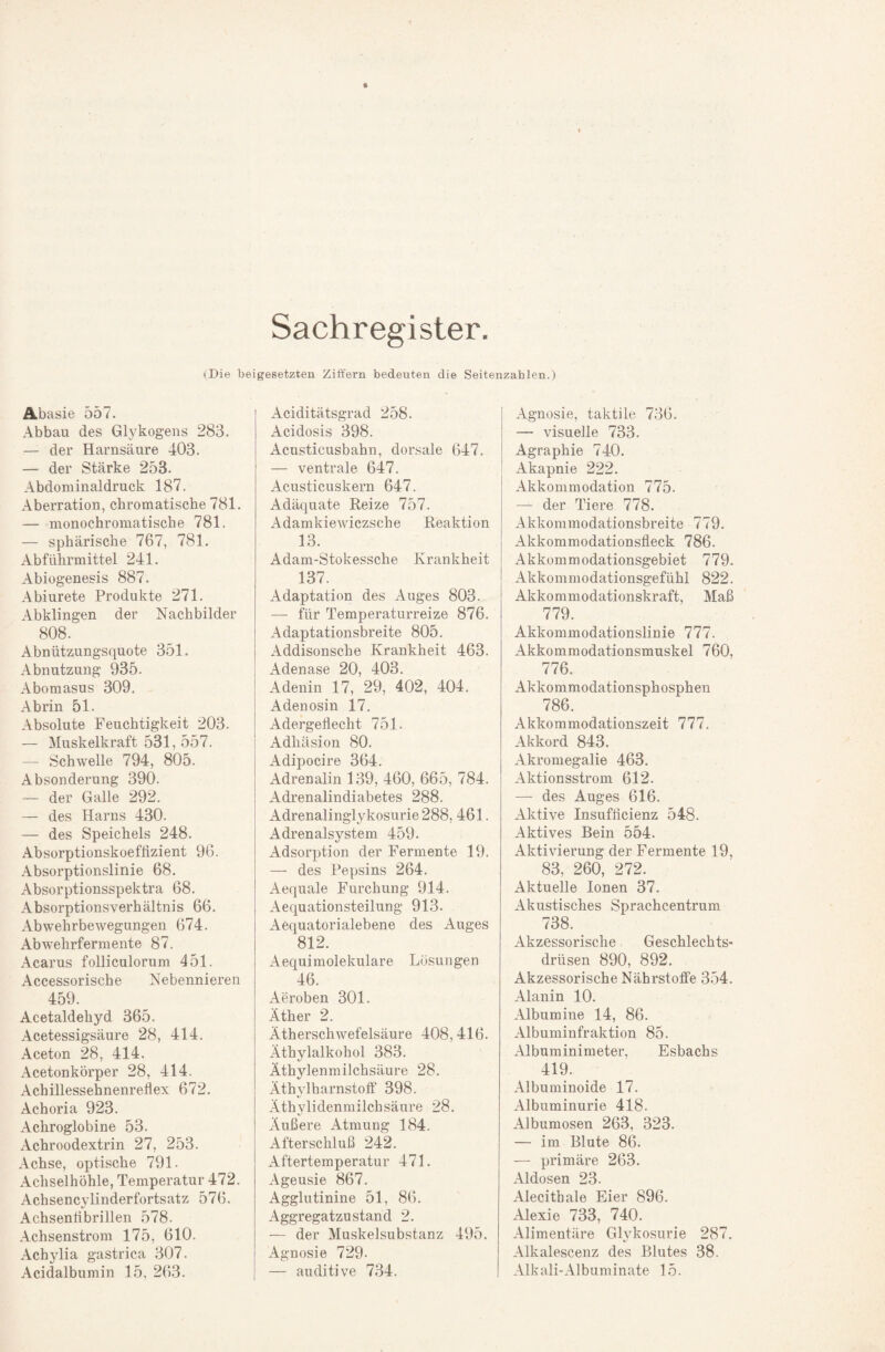 Sachregister. (Die beigesetzten Ziffern bedeuten die Seitenzahlen.) Abasie 557. Abbau des Glykogens 283. — der Harnsäure 403. — der Stärke 253. Abdominaldruck 187. Aberration, chromatische 781. — monochromatische 781. — sphärische 767, 781. Abführmittel 241. Abiogenesis 887. Abiurete Produkte 271. Abklingen der Nachbilder 808. Abnützungsquote 351. Abnutzung 935. Abomasus 309. Abrin 51. Absolute Feuchtigkeit 203. — Muskelkraft 531, 557. — Schwelle 794, 805. Absonderung 390. — der Galle 292. — des Harns 430. — des Speichels 248. Absorptionskoeflizient 96. Absorptionslinie 68. Absorptionsspektra 68. AbsorptionsVerhältnis 66. Abwehrbewegungen 674. Abwehrfermente 87. Acarus folliculorum 451. Accessorische Nebennieren 459. Acetaldehyd 365. Acetessigsäure 28, 414. Aceton 28, 414. Acetonkörper 28, 414. Achillessehnenreflex 672. Achoria 923. Achroglobine 53. Achroodextrin 27, 253. Achse, optische 791. Achselhöhle, Temperatur 472. Achsencylinderfortsatz 576. Achsenfibrillen 578. Achsenstrom 175, 610. Achylia gastrica 307. Acidalbumin 15, 263. Aciditätsgrad 258. Acidosis 398. Acusticusbahn, dorsale 647. — ventrale 647. Acusticuskern 647. Adäquate Reize 757. Adamkiewiczsche Reaktion 13. Adam-Stokessche Krankheit 137. Adaptation des Auges 803. — für Temperaturreize 876. Adaptationsbreite 805. Addisonsche Krankheit 463. Adenase 20, 403. Adenin 17, 29, 402, 404. Adenosin 17. Adergeflecht 751. Adhäsion 80. Adipocire 364. Adrenalin 139, 460, 665, 784. Adrenalindiabetes 288. Adrenalinglykosurie 288, 461. Adrenalsystem 459. Adsorption der Fermente 19. — des Pepsins 264. Aequale Furchung 914. Aequationsteilung 913. Aequatorialebene des Auges 812. Aequimolekulare Lösungen 46. Aeroben 301. Äther 2. Ätherschwefelsäure 408,416. Äthylalkohol 383. Äthylenmilchsäure 28. Äthvlharnstoff 398. Äthylidenmilchsäure 28. Äußere Atmung 184. Afterschluß 242. Aftertemperatur 471. Ageusie 867. Agglutinine 51, 86. Aggregatzustand 2. — der Muskelsubstanz 495. Agnosie 729- — auditive 734. Agnosie, taktile 736. — visuelle 733. Agraphie 740. Akapnie 222. Akkommodation 775. — der Tiere 778. Akkommodationsbreite 779. Akkommodationsfleck 786. Akkommodationsgebiet 779. Akkommodationsgefühl 822. Akkommodationskraft, Maß 779. Akkommodationslinie 777. Akkommodationsmuskel 760, 776. Akkommodationsphosphen 786. Akkommodationszeit 777. Akkord 843. Akromegalie 463. Aktionsstrom 612. — des Auges 616. Aktive Insufficienz 548. Aktives Bein 554. Aktivierung der Fermente 19, 83, 260, 272. Aktuelle Ionen 37. Akustisches Sprachcentrum 738. Akzessorische Geschlechts¬ drüsen 890, 892. Akzessorische Nährstoffe 354. Alanin 10. Albumine 14, 86. Albuminfraktion 85. Albuminimeter, Esbachs 419. Albuminoide 17. Albuminurie 418. Albumosen 263, 323. — im Blute 86. — primäre 263. Aldosen 23. Alecithale Eier 896. Alexie 733, 740. Alimentäre GWkosurie 287. Alkalescenz des Blutes 38. Alkali-Albuminate 15.