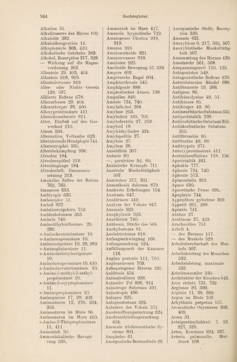 Alkalien 31. Alkalireserve des Blutes 102. Alkaloide 382. Alkaloidreageutien 14. Alkaptonurie 368, 410. Alkoholische Getränke 383. Alkohol, Resorption 317, 328. — Wirkung auf die Magen¬ verdauung 262. Allantoin 29, 403, 404. Allantois 918, 919. Allantoiswasser 919. Alles- oder Nichts - Gesetz 129, 597. Alliierte Reflexe 678. Alloxurbasen 29, 404. Alloxurkörper 28, 400. Allox^^proteinsäure 411. Alterationstheorie 611. Alter, Einfluß auf den Gas¬ wechsel 210. Altern 934. Alternative, Voltasche 623. Alternierende Hemiplegie 744. Altersatrophie 935. Altersbekämpfung 936. Alveolen 184. Alveolenepithel 219. Alveolengänge 184. Alveolenluft, Zusammen¬ setzung 213. Amakrine Zellen der Retina 762, 763. Amaurose 633. Amblyopie 633. Amboceptor 51. Amboß 837. Ambulacralgehirn 752. Amidsubstanzen 353. Amimie 740. Aminoäthylsulfosäure 29, 289. a-Aminobernsteinsäure 10. a-Aminocapronsäure 10. Aminoessigsäure 10, 29, 289. a-Aminoglutarsäure 11. a-Aminoisobutylessigsäure 10. Aminoisocapronsäure 10,410. a-Aminoisovaleriansäure 10. a-Amino-ß-methyl-ß-aethyl- propionsäure 10. a-Amino-ß-oxypropionsäure 11. a-Aminopropionsäure 10. Aminopurine 17, 29, 402. Aminosäuren 12, 270, 324, 353. Aminosäuren im Blute 86. Aminosäuren im Harn 410. a-Amino-ß-Thiopropionsäure 11, 411. Ammoniak 30. Ammoniakalische Harngä¬ rung 395. Ammoniak im Harn 417. Amnesie, h^qmotisclie 719. Amniogenes Chorion 918, 919. Amnion 918. Amnionscheide 921. Amnionwasser 918. Amnioten 923. Amoboide Bewegung 57, 539. Ampere 602. Amperesche Regel 604. Amphiarthrosis 545. Amphigonie 888. Amphorisches Atmen 198. Ampullen 840. Amusie 734, 740. Amylalkohol 384. Amylase 253. Amylnitrit 165, 705. Amylodextrin 27, 252. Amyloid 18. Amyloideylinder 424. Amylopektin 27. Amylose 27. Amylum 26. Anacidität 307. Anämie 60. —, pernieiöse 52, 60. Anämische Krämpfe 711. Anaerobe Muskeltätigkeit 507. Anaeroben 217, 301. Anaesthesia dolorosa 879. Anakrote Erhebungen 154. Anakusis 647. Analdrüsen 449. Analyse der Vokale 847. Anamnia 923. Anaphylaxie 323. Anarthrien 740. Anblasen, Stärke des 568. Anchylostoma 81. Anelektrotonus 618. Anfangsschwingung 166. Anfangszuckung 524. Anfüllungszeit der Kammer 116. Angina pectoris 111, 710. Angioneurosen 709. Anhepatogener Ikterus 295. Anidrosis 454. Animalculisten 938. Animaler Pol 896, 914. Anisotrope Substanz 491. Anisotropie 496. Anlagen 925. Anlagesubstanz 924. Anlauten der Vokale 571. Anodenöffnungszuckung 624. Anodenschließungszuckung 624. Anomale trichromatische Sy¬ steme 801. Anopheles 61. Anorganische Bestandteile 29. Anorganische Stoffe, Resorji- tion 320. Anosmie 631. Anoxybiose 9, 217, 505, 507. Anoxvbiotische Muskeltätig¬ keit 507. Ansammlung des Harnes 439. Ansatzrohr 561, 568. Anspannungszeit 116, 125. Antagonisten 549. Antagonistische Reflexe 678. Anterolaterales Bündel 688 Antifermente 19, 266. Antigene 86. Antihämolysine 49, 51. Antikinase 85. Antikörper 49, 86. Antineuritische Substanz 355. Antiperistaltik 238. Antirachitisclie Substanz 355. Antiskorbutische Substanz 355. Antithrombin 85. Antitoxine 49, 86. Antitrypsin 271. Antoxyproteinsäure 411. Aorteninsufflzienz 118, 156, Aperistaltik 241. Aphakie 777. Aphasie 734, 740. Aphonie 573. Aplacentalia 923. Apnoe 695. Apnoetische Pause 695. Apoplexie 744. Appendices pyloricae 309. Appetit 261, 268. Apraxie 741. Araban 27. Arabinose 27, 423. Arachnoidea 751. Arbeit 4. — des Herzens 117. — des Muskels 529. Arbeitsbereitschaft des Mus¬ kels 507. Arbeitsleistung des Menschen 532. Arbeitsleistung, maximale 532. Arbeitssammler 530. Architektur der Knochen 543. Area striata 731, 732. Arginase 20, 399. Arginin 11, 28, 399. Argon im Blute 102. Arhythmia perpetua 157. Aromatische Oxvsäuren 303, 409. Arsen 31. Arteigentümlichkeit 7, 13, 227, 325. Arten, Konstanz 924, 937. Arteria pulmonalis, Blut¬ druck 168.