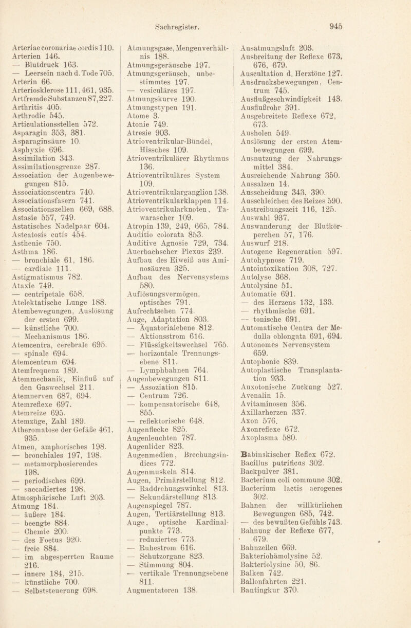 Arteriae coronariae oordis 110. Arterien 146. — Blutdruck 163. — Leersein nach d. Tode 705. Arterin 66. Arteriosklerose 111,461, 935. x4rtfremde Substanzen 87,227. Arthritis 405. Arthrodie 545. Articulationsstellen 572. Asparagin 353, 381. Asparaginsäure 10. Asphj^xie 696. Assimilation 343- Assimilationsgrenze 287. Association der Augenbewe¬ gungen 815. Associationscentra 740. Associationsfasern 741. Associationszellen 669, 688. Astasie 557, 749. Astatisches Nadelpaar 604. Asteatosis cutis 454. Asthenie 750. Asthma 186. — bronchiale 61, 186. — cardiale 111. xAstigmatismus 782. Ataxie 749. — centripetale 658. Atelektatische Lunge 188. Atembewegungen, Auslösung der ersten 699. — künstliche 700. — Mechanismus 186. Atemcentra, cerebrale 695. — spinale 694. Atemcentrum 694. Atemfrequenz 189. Atemmechanik, Einfluß auf den Gaswechsel 211. Atemnerven 687, 694. Atemreflexe 697. Atemreize 695. Atemzüge, Zahl 189. Atheromatose der Gefäße 461, 935. Atmen, amphorisches 198. — bronchiales 197, 198. — metamorphosierendes 198. — periodisches 699. — saccadiertes 198. Atmosphärische Luft 203. Atmung 184. — äußere 184. — beengte 884. — Chemie 200. — des Foetus 920. — freie 884. — im abgesperrten Raume 216. — innere 184, 215. — künstliche 700. — Selbststeuerung 698. Atmungsgase, Mengenverhält¬ nis 188. Atmungsgeräusche 197. Atmungsgeräusch, unbe¬ stimmtes 197. — vesiculäres 197. Atmungskurve 190. Atmungstypen 191. Atome 3. Atonie 749. Atresie 903. Atrioventrikular-Bündel, Hissches 109. Atrioventrikulärer Rhythmus 136. Atrioventrikuläres System 109. Atrioventrikularganglion 138. Atrioventrikularklappen 114. Atrioventrikularknoten, Ta- warascher 109. Atropin 139, 249, 665, 784. Auditio colorata 853. Auditive Agnosie 729, 734. Auerbachscher Plexus 239. Aufbau des Eiweiß aus Ami¬ nosäuren 325. Aufbau des Nervensvstems 580. Auflösungsvermögen, optisches 791. Aufrechtsehen 774. Auge, Adaptation 803. — Äquatorialebene 812. — Aktionsstrom 616. — FlüssigkeitsWechsel 765. — horizontale Trennungs¬ ebene 811. — Lymphbahnen 764. Augenbewegungen 811. — Assoziation 815. — Centrum 726. -— kompensatorische 648, 855. — reflektorische 648. Augenflecke 825. Augenleuchten 787. Augenlider 823. Augenmedien, Brechungsin- dices 772. Augenmuskeln 814. Augen, Primärstellung 812. — Raddrehungswinkel 813. — Sekundärstellung 813. Augenspiegel 787. Augen, Tertiärstellung 813. Auge, optische Kardinal¬ punkte 773. — reduziertes 773. — Ruhestrom 616. — Schutzorgane 823. — Stimmung 804. — vertikale Trennungsebene 811. Augmentatoren 138. Ausatmungsluft 203. Ausbreitung der Reflexe 673, 676, 679. Auscultation d. Herztöne 127. Ausdrucksbewegungen, Cen¬ trum 745. Ausflußgeschwindigkeit 143. Ausflußrohr 391. Ausgebreitete Reflexe 672. 673. Ausholen 549. Auslösung der ersten Atem¬ bewegungen 699. Ausnutzung der Nahrungs¬ mittel 384. Ausreichende Nahrung 350. Aussalzen 14, Ausscheidung 343, 390. Ausschleichen des Reizes 590. Austreibungszeit 116, 125. Auswahl 937. Auswanderung der Blutkör¬ perchen 57, 176. Auswurf 218. Autogene Regeneration 597. Autohypnose 719. Autointoxikation 308, 727. Autolyse 368. Autolysine 51. Automatie 691. — des Herzens 132, 133. — rhythmische 691. — tonische 691. Automatische Centra der Me- duUa oblongata 691, 694. Autonomes Nervensvstem 659. Autophonie 839. Autoplastische Transplanta¬ tion 933. Auxotonische Zuckung 527. Avenalin 15. Avitaminosen 356. Axillarherzen 337. Axon 576. Axonreflexe 672. Axoplasma 580. Babinskischer Reflex 672. Bacillus putriflcQS 302. Backpulver 381. Bacterium coli commune 302. Bacterium lactis aerogenes 302. Bahnen der willkürlichen Bewegungen 685, 742. — des bewußten Gefühls 743, Bahnung der Reflexe 677, • 679. Bahnzellen 669. Bakteriohämolysine 52. Bakteriolysine 50, 86. Balken 742. Ballonfahrten 221. Bantingkur 370.