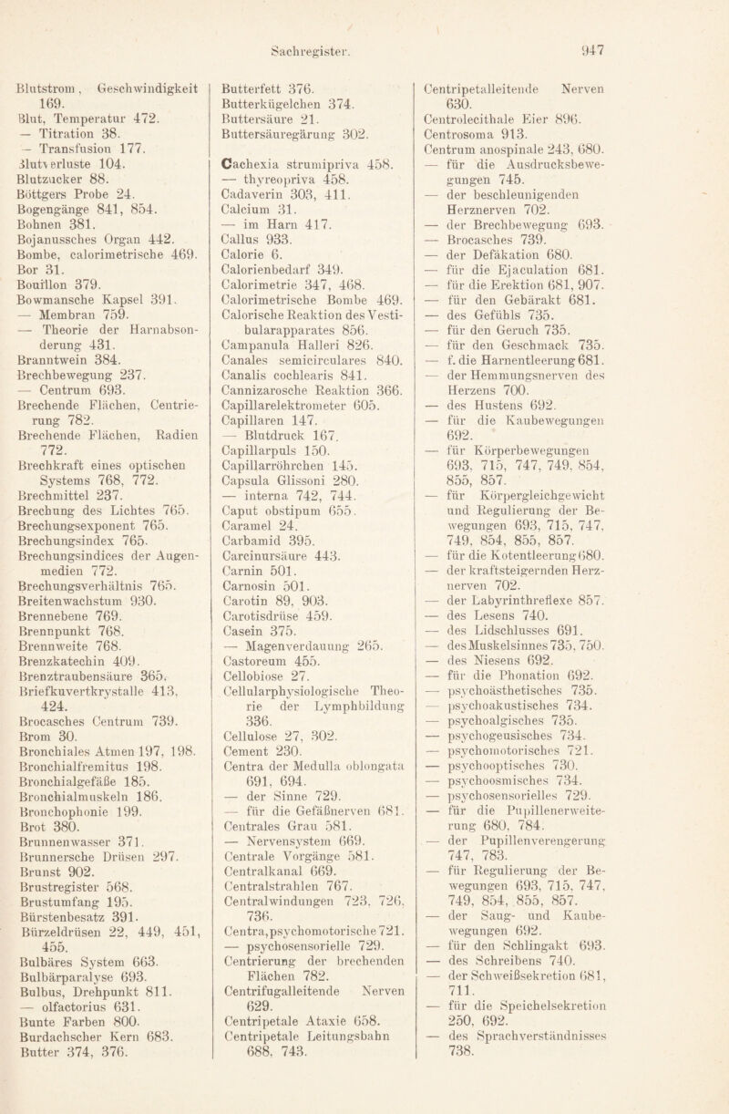 Blutstrom, Geschwindigkeit 169. Blut, Temperatur 472. — Titration 38. — Transfusion 177, BluU erluste 104. Blutz\icker 88. BÖttgers Probe 24. Bogengänge 841, 854. Bohnen 381. Bojanussches Organ 442. Bombe, calorimetrische 469. Bor 31. Bouillon 379. Bowmansche Kapsel 391. — Membran 759. — Theorie der Harnabson¬ derung 431. Branntwein 384. Brechbewegung 237. — Centrum 693. Brechende Flächen, Centrie- rung 782. Brechende Flächen, Radien 772. Brechkraft eines optischen Systems 768, 772. Brechmittel 237, Brechung des Lichtes 765. Brechungsexponent 765. Brechungsindex 765. Brechungsindices der Augen¬ medien 772. Brechungsverhältnis 765. Breitenwachstum 930. Brennebene 769. Brennpunkt 768. Brennweite 768. Brenzkatechin 409. Brenztraubensäure 365«^ Briefkuvertkrystalle 413, 424. Brocasches Centrum 739. Brom 30. Bronchiales Atmen 197, 198. Bronchialfremitus 198. Bronchialgefäße 185. Bronchialmuskeln 186. Bronchophonie 199. Brot 380. Brunnenwasser 371. Brunnersche Drüsen 297, Brunst 902. Brustregister 568. Brustumfang 195. Bürstenbesatz 391. Bürzeldrüsen 22, 449, 451, 455. Bulbäres System 663. Bulbärparalyse 693. Bulbus, Drehpunkt 811. — olfactorius 631. Bunte Farben 800. Burdachscher Kern 683. Butter 374, 376. Butterfett 376. Butterkügelchen 374. Buttersäure 21. Buttersäuregärung 302. Cachexia strumipriva 458. — thyreopriva 458. Cadaverin 303, 411. Calcium 31. — im Harn 417. Callus 933. Calorie 6. Calorienbedarf 349. Calorimetrie 347, 468. Calorimetrische Bombe 469. Calorische Reaktion des Vesti- bularapparates 856. Campanula Halleri 826. Canales semicirculares 840. Canalis cochlearis 841. Cannizarosche Reaktion 366. Capillarelektrometer 605, Capillaren 147, — Blutdruck 167. Capillarpuls 150. Capillarröhrchen 145. Capsula Glissoni 280. — interna 742, 744. Caput obstipum 655. Caramel 24. Carbamid 395. Carcinursäure 443. Carnin 501. Carnosin 501. Carotin 89, 903. Carotisdrüse 459. Casein 375. — Magenverdauung 265. Castoreum 455. Cellobiose 27. Cellularphysiologische Theo¬ rie der Lymphbildung 336. Cellulose 27, .302. Cement 230. Centra der Medulla oblongata 691, 694. — der Sinne 729. — für die Gefäßnerven 681. Centrales Grau 581. — Nervensj^stem 669. Centrale Vorgänge 581. Centralkanal 669. Centralstrahlen 767. Centralwindungen 723, 726, 736. Centra,psychomotorische 721. — psychosensorielle 729. Centrierung der brechenden Flächen 782. Centrifugalleitende Nerven 629. Centripetale Ataxie 658, Centripetale Leitungsbahn 688, 743. Centripetalleiteiule Nerven 630. Centrolecithale Eier 896. Centrosoma 913. Centrum anospinale 243, 680. — für die Ausdrucksbewe¬ gungen 745. — der beschleunigenden Herznerven 702. — der Brechbewegung 693. — Brocasches 739. — der Defäkation 680. — für die Ejaculation 681. — für die Erektion 681, 907. — für den Gebärakt 681. — des Gefühls 735. — für den Geruch 735. — für den Geschmack 735. — f. die Harnentleerung 681. — der Hemmungsnerven des Herzens 700. — des Hustens 692. — für die Kaubewegungen 692. — für Körperbewegungen 693, 715, 747, 749, 854, 855, 857. — für Kürpergleichgewicht und Regulierung der Be- Avegungen 693, 715, 747, 749, 854, 855, 857. — für die Kotentleerung 680. — der kraftsteigernden Herz¬ nerven 702. — der Labyrinthreflexe 857. — des Lesens 740. — des Lidschlusses 691. — desMuskelsinnes735, 750. — des Niesens 692. — für die Phonation 692. —■ psychoästhetisches 735. — psychoakustisches 734. — psychoalgisches 735. — psychogeusisches 7.34. — psychomotorisches 721. — psychooptisches 730. — ps.ychoosmisches 734. — psychosensorieiles 729. — für die PujjillenerAveite- rung 680, 784. — der Pupillenverengerung 747, 783. — für Regulierung der Be- Avegungen 693, 715, 747, 749, 854, 855, 857. — der Saug- und Kaube- Avegungen 692. — für den Schlingakt 693. — des Schreibens 740. — der SchAveißsekretion 681, 711. — für die Speichelsekretion 250, 692. — des Sprachverständnisses 738.