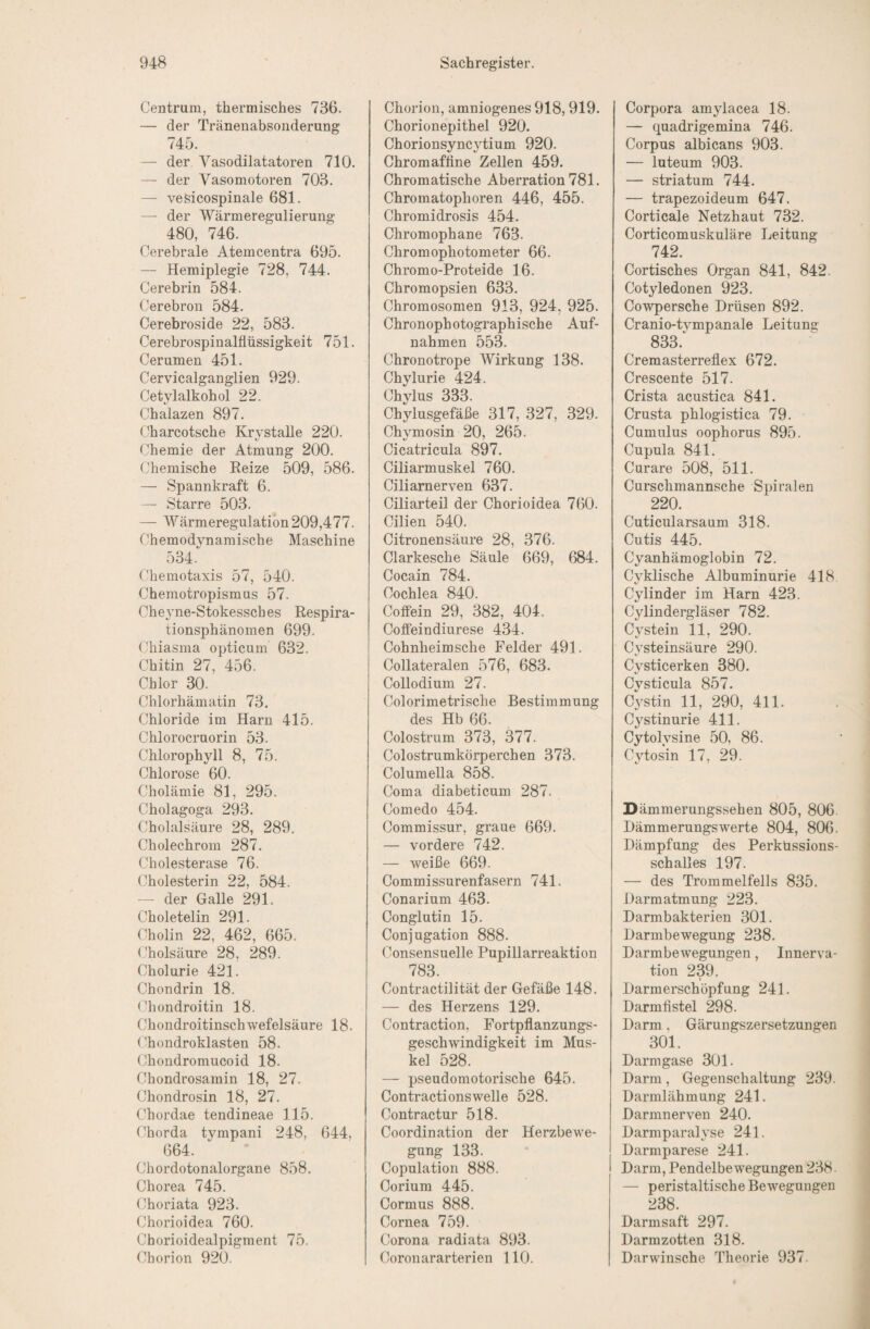 Centrum, thermisches 736. — der Tränenabsonderung 745. — der Vasodilatatoren 710. — der Vasomotoren 703. — veSicospinale 681. — der Wärmeregulierung 480, 746. Cerebrale Atemcentra 695. — Hemiplegie 728, 744. Cerebrin 584. Cerebroii 584. Cerebroside 22, 583. Cerebrospinalflüssigkeit 751. Cerumen 451. Cervicalganglien 929. Cetylalkohol 22. Chalazen 897. Charcotsche Krystalle 220. Chemie der Atmung 200. Chemische Reize 509, 586. — Spannkraft 6. — Starre 503. — Wärmeregulation 209,477. Chemodynamische Maschine 534. Chemotaxis 57, 540. Chemotropismus 57. Cheyne-Stokessches Respira¬ tionsphänomen 699. Chiasma opticum 632. Chitin 27, 456. Chlor 30. Chlorhämatin 73. Chloride im Harn 415. Chlorocruorin 53. Chlorophyll 8, 75. Chlorose 60. Cholämie 81, 295. Cholagoga 293. Cholalsäure 28, 289. Cholechrom 287. Cholesterase 76. Cholesterin 22, 584. — der Galle 291. Choletelin 291. Cholin 22, 462, 665. Cholsäure 28, 289. Cholurie 421. Chondrin 18. (fliondroitin 18. Chondroitinschwefelsäure 18. ('hondroklasten 58. Chondromucoid 18. Chondrosamin 18, 27. Chondrosin 18, 27. Chordae tendineae 115. Chorda tympani 248, 644, 664. Chordotonalorgane 858. Chorea 745. (^horiata 923. Chorioidea 760. Chorioidealpigment 75. Chorion 920. Chorion, amniogenes 918,919. Chorionepithel 920. Chorionsyncytium 920. Chromafflne Zellen 459. Chromatische Aberration 781. Chromatophoren 446, 455. Chromidrosis 454. Chroniophane 763. Chromophotometer 66. Chromo-Proteide 16. Chromopsien 633. Chromosomen 913, 924, 925. Chronophotographische Auf¬ nahmen 553. Chronotrope Wirkung 138. Chylurie 424. Chylus 333. Chylusgefäfle 317, 327, 329. Chj^mosin 20, 265. Cicatricula 897. Ciliarmuskel 760. Ciliarnerven 637. Ciliarteil der Chorioidea 760. Cilien 540. Citronensäure 28, 376. Clarkesche Säule 669, 684. Cocain 784. Cochlea 840. Cotfein 29, 382, 404. Coffeindiurese 434. Cohnheimsche Felder 491. Collateralen 576, 683. Collodium 27. Colorimetrische Bestimmung des Hb 66. Colostrum 373, 377. Colostrumkörperchen 373. Columella 858. Coma diabeticum 287. Comedo 454. Commissur, graue 669. — vordere 742. — weiße 669. Commissurenfasern 741. Conarium 463. Conglutin 15. Conjugation 888. Consensuelle Pupillarreaktion 783. Contractilität der Gefäße 148. — des Herzens 129. Contraction, Fortpflanzungs¬ geschwindigkeit im Mus¬ kel 528. — pseudomotorische 645. Contractionswelle 528. Contractur 518. Coordination der Herzbewe¬ gung 133. Copulation 888. Corium 445. Cormus 888. Cornea 759. Corona radiata 893. Coronararterien 110. Corpora am^dacea 18. — quadrigemina 746. Corpus albicans 903. — luteum 903. — Striatum 744. — trapezoideum 647. Corticale Netzhaut 732. Corticomuskuläre Leitung 742. Cortisches Organ 841, 842. Cotyledonen 923. Cowpersche Drüsen 892. Cranio-tvmpanale Leitung 833.^ Cremasterreflex 672. Crescente 517. Crista acustica 841. Crusta phlogistica 79. Cumulus oophorus 895. Cupula 841. Curare 508, 511. Cursclimannsche Spiralen 220. Cuticularsaum 318. Cutis 445. Cyanhämoglobin 72. Cyklische Albuminurie 418 Cylinder im Harn 423. Cylindergläser 782. Cystein 11, 290. Cysteinsäure 290. Cysticerken 380. Cysticula 857. C3stin 11, 290, 411. Cystinurie 411. Cytolysine 50, 86. Cytosin 17, 29. Dämmerungssehen 805, 806. Dämmerungs werte 804, 806. Dämpfung des Perküssions¬ schalles 197. — des Trommelfells 835. Darmatmung 223. Darmbakterien 301. Darmbewegung 238. Darmbewegungen, Innerva¬ tion 239. Darmerschöpfung 241. Darmflstel 298. Darm. Gärungszersetzungen 301. Darmgase 301. Darm, Gegenschaltung 239. Darmlähmung 241. Darmnerven 240. Darmparalyse 241. Darmparese 241. Darm, Pendelbewegungen 238. — peristaltische Bewegungen 238. Darmsaft 297. Darmzotten 318. Darwinsche Theorie 937.