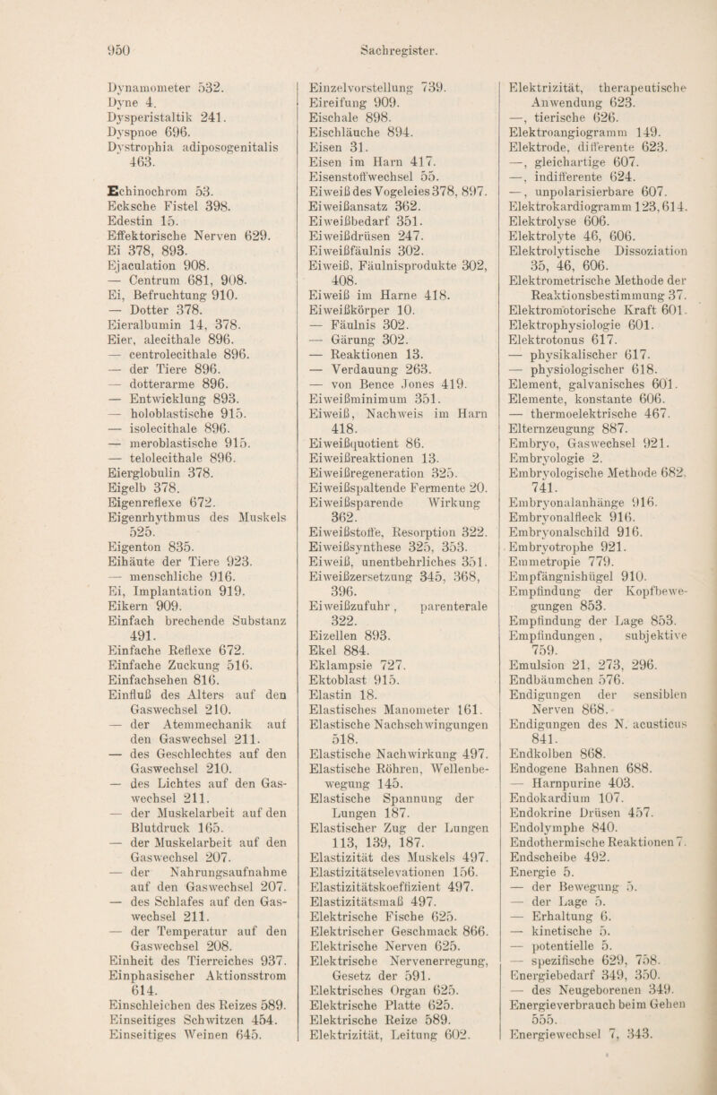 Dynamometer 532. Dyne 4. Dj^speristaltik 241. Dyspnoe 696. Dvstrophia adiposogenitalis 463. Echinochrom 53. Ecksche Fistel 398. Edestin 15. Effektorische Nerven 629. Ei 378, 893. Ejaculation 908. — Centrum 681, 908. Ei, Befruchtung 910. — Dotter 378. Eieralbumin 14, 378. Eier, alecithale 896. — centrolecithale 896. — der Tiere 896. — dotterarme 896. — Entwicklung 893. — holoblastische 915. — isolecithale 896. — meroblastiscbe 915. — telolecitbale 896. Eierglobulin 378. Eigelb 378. Eigenreflexe 672. Eigenrhythmus des Muskels 525. Eigenton 835. Eihäute der Tiere 923. — menschliche 916. Ei, Implantation 919. Eikern 909. Einfach brechende Substanz 491. Einfache Eeflexe 672. Einfache Zuckung 516. Einfachsehen 816. Einfluß des Alters auf den Gas Wechsel 210. — der Atemmechanik auf den Gas Wechsel 211. — des Geschlechtes auf den Gaswechsel 210. — des Lichtes auf den Gas¬ wechsel 211. — der Muskelarbeit auf den Blutdruck 165. — der Muskelarbeit auf den Gaswechsel 207. — der Nahrungsaufnahme auf den Gaswechsel 207. — des Schlafes auf den Gas¬ wechsel 211. — der Temperatur auf den Gaswechsel 208. Einheit des Tierreiches 937. Einphasischer Aktionsstrom 614. Einschleichen des Reizes 589. Einseitiges Schwitzen 454. Einseitiges Weinen 645. Einzelvorstellung 739. Eireifung 909. Eischale 898. Eischläuche 894. Eisen 31. Eisen im Harn 417. Eisenstoft'wechsel 55. Eiweiß des Vogeleies 378, 897. Eiweißansatz 362. Eiweißbedarf 351. Eiweißdrüsen 247. Eiweißfäulnis 302. Eiweiß, Fäulnisprodukte 302, 408. Eiweiß im Harne 418. Eiweißkörper 10. — Fäulnis 302. — Gärung 302. — Reaktionen 13. — Verdauung 263. — von Bence Jones 419. Eiweißminimum 351. Eiweiß, Nachweis im Harn 418. Eiweißquotient 86. Eiweißreaktionen 13. Eiweißregeneration 325. Eiweißspaltende Fermente 20. Eiweißsparende Wirkung 362. Eiweißstofle, Resorption 322. Eiweißsynthese 325, 353. Eiweiß, unentbehrliches 351. Eiweißzersetzung 345, 368, 396. Eiweißzufuhr, parenterale 322. Eizellen 893. Ekel 884. Eklampsie 727. Ektoblast 915. Elastin 18. Elastisches Manometer 161. Elastische Nachschwingungen 518. Elastische Nachwirkung 497. Elastische Röhren, AVellenbe- wegung 145. Elastische Spannung der Lungen 187. Elastischer Zug der Lungen 113, 139, 187. Elastizität des Muskels 497. Elastizitätselevationen 156. Elastizitätskoefflzient 497. Elastizitätsmaß 497. Elektrische Fische 625. Elektrischer Geschmack 866. Elektrische Nerven 625. Elektrische Nervenerregung, Gesetz der 591. Elektrisches Organ 625. Elektrische Platte 625. Elektrische Reize 589. Elektrizität, Leitung 602. Elektrizität, therapeutische Anwendung 623. —, tierische 626. Elektroangiogramm 149. Elektrode, differente 623. —, gleichartige 607. —, indifferente 624. —, unpolarisierbare 607. Elektrokardiogramm 123,614. Elektrolyse 606. Elektrolyte 46, 606. Elektrolytische Dissoziation 35, 46, 606. Elektrometrische Methode der Reaktionsbestimmung 37. Elektromotorische Kraft 601. Elektrophysiologie 601. Elektrotonus 617. — physikalischer 617. — physiologischer 618. Element, galvanisches 601. Elemente, konstante 606. — thermoelektrische 467. Elternzeugung 887. Embryo, Gas Wechsel 921. Embryologie 2. Embryologische Methode 682, 741. Embryonalanhänge 916. Embryonalfleck 916. Embryonalschild 916. Embryotrophe 921. Emmetropie 779. Empfängnishügel 910. Empfindung der Kopfbewe¬ gungen 853. Empfindung der Lage 853. Empfindungen, subjektive 759. Emulsion 21, 273, 296. Endbäumchen 576. Endigungen der sensiblen Nerven 868. Endigungen des N. acusticus 841. Endkolben 868. Endogene Bahnen 688. — Harnpurine 403. Endokardium 107. Endokrine Drüsen 457. Endolymphe 840. Endothermische Reaktionen 7. Endscheibe 492. Energie 5. — der Bewegung 5. — der Lage 5. — Erhaltung 6. — kinetische 5. — potentielle 5. — spezifische 629, 758. Energiebedarf 349, 350. — des Neugeborenen 349. Energieverbrauch beim Gehen 555. Energiewechsel 7, 34.3.