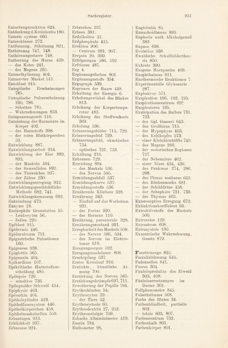 h]ntartungsreaktion 624. Entdeckung d.Kreislaufes 180. Enteric System 660. Enterokinase 272. Entfernung, Schätzung 821. Enthirnung 747, 748. Enthirnungsstarre 748. Entleerung des Harns 439. — des Kotes 241. — des Magens 235. Entmethylierung 404. Entnervter Muskel 511. Entoblast 915. Entoptische Erscheinungen 785. Entoptische Pulserscheinung 160, 786. — Schatten 785. — Wahrnehmungen 853. Entspannungszeit 116. Entstehung der Harnsäure im Körper 402. — des Harnstoffs 398. — der roten Blutkörperchen 53. Entwicklung 887. Entwicklungsarbeit 914. Entwicklung der Eier 889, 893. — der Muskeln 494. — der Samenfäden 892. — des Tierreiches 937. — der Zähne 230. Entwicklungserregung 912. Entmcklungsgeschichtliche Methode 682, 741. Entwicklungshemmung 682. Entzündung 473. Enzyme 18. Eosinophile Granulation 55. — Leukocyten 56. — Zellen 220. Epiblast 915- Epidermis 446. .Epiduralraum 751. Epigastrische Pulsationen 160. Epigenese 938. Epiglottis 565. Epiguanin 404. Epikardium 107. Epikritische Harnstoffaus¬ scheidung 485. Epilepsie 726. — sensitive 736. Epileptoider SchAveiß 454. Epiphysis 463. .Episarkin 404. Epitheleylinder 423. Epithelfasersystem 446. Epithelkörperchen 458. Epithelmuskelzellen 559. Erbanlagen 913. Erblichkeit 937. Erbmasse 924. Erbrechen 237. Erbsen 381. Erdalkalien 31. Erdphosphate 415. Erektion 906. — Centrum 681, 907. Erepsin 20, 300. Erfolgsorgan 586, 592. Erfrieren 487. Erg 4. Ergänzungsfarben 801. Ergänzungsstotfe 354. Ergograph 539. Ergrauen der Haare 448. Erhaltung der Energie 6. Erhebungswinkel des Blickes 813. Erhöhung der Körpertempe¬ ratur 483. Erhöhung des Stoffwechsels 369. Erholung 536. Erinnerungsbilder 715, 729. Erinnerungsfeld 729. Erinnerungsfeld, akustisches 734. — optisches 731, 733. Erkältung 218. Erkennen 729. Ermüdung 884. — des Muskels 536. — des Nerven 595. Ermüdungsabfall 537. Ermüdungskurve 537. Ermüdungsstoffe 536. Ernährende Klistiere 328. Ernährung 343. — Einfluß auf das Wachstum 931. — des Foetus 920. — des Herzens 110. Ernährung, parenterale 328. Ernährungszustand 931. Erregbarkeit des Muskels ;508. — des Nerven 586, 594. — des Nerven im Elektro- tonus 618. Erregungsorgan 592. Erregungsnachdauer 808. Erschöpfung 537. Erster Kreislauf 916. Erstickte, künstliche At¬ mung 700. I Erstickung des Nerven 585. Erstickungskrämpfe 697, 711. Erweiterung der Pupille 784. Erythroblasten 54. Erythrocyten 39. — der Tiere 52. Erythrocytosis 60. Erythrodextrin 27, 252. Erythromelalgie 709. Esbachs Albuminimeter 419. Eserin 784. Eudiometer 98. 1 Euglobulin 85. Eunuchoidismus 899. Euphorie nach Alkoholgenuß 383. Eupnoe 696. Evolution 938. Ewaldsche Schallbildertheo¬ rie 850. Exkrete 390. Exogene Harn purine 403. Exophthalmus 811. Exothermische Reaktionen 7. Experimentelle Glvkosurie 287. Explosivae 571. Exspiration 186, 192, 195. Exspirationscentrum 695 Exspiratoren 195. Exstirpation des Bulbus 731, 733. — des Ggl. Gasseri 643. — des Großhirns 715. — der Hypophyse 463. — des Kehlkopfes 573. — einer Kleinhirnhälfte 749. — des Magens 266. — der motorischen Regionen 727. — der Nebenniere 462. — einer Niere 434, 436. — des Pankreas 274, 286, 288. — des Plexus coeliacus 663. — des Rückenmarks 681. — der Schilddrüse 458. — der Sehsphäre 731, 733. — der Thymus 463. Exteroceptive Erregung 672. Extinktionskoeffizient 66. Extraktivstoffe des Muskels 500. Extrareize 129. Extrastrom 608. Extras3'stole 130. Exzentrische Wahrnehmung, Gesetz 879. Facettenauge 825. Facialislähmung 645. Padenzellen 841. Faeces 304. Fäulnisprodukte des Eiweiß 303, 408. Fäulniszersetzungen im Darme 301. Fallphonometer 845. Falsettstimme 568. Farbe des Blutes 34. Farbenblindheit, partielle 802. — totale 803, 807. Farbencentrum 732. Farbenhalb 801. Farbenkörper 801.
