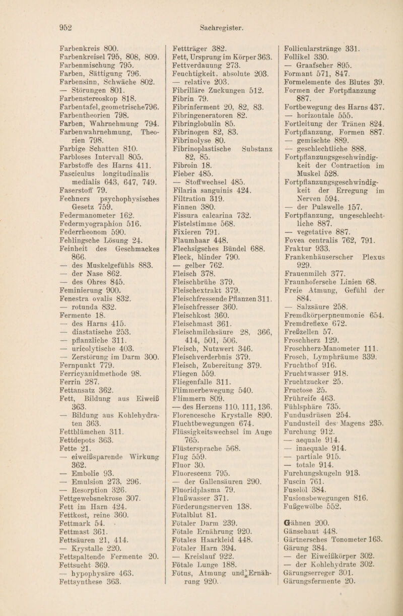 Farbenkreis 800. Farbenkreisel 795, 808, 809. Farbenmischung 795. Farben, Sättigung 796. Farbensinn, Schwäche 802. — Störungen 801. Farbenstereoskop 818. Farbentafel, geometrische796. Farbentheorien 798. Farben, Wahrnehmung 794. Farbenwahrnehmung, Theo¬ rien 798. Farbige Schatten 810. Farbloses Intervall 805. Farbstotfe des Harns 411. Fasciculus longitudinalis medialis 643, 647, 749. Faserstotf 79. Fechners psychophysisches Gesetz 759. Federmanometer 162. Federmyographion 516. Federrheonom 590. Fehlingsche Lösung 24. Feinheit des Geschmackes 866. — des Muskelgefühls 883. — der Nase 862. — des Ohres 845. Feminierung 900. Fenestra ovalis 832. — rotunda 832. Fermente 18. — des Harns 415. — diastatische 253. — pflanzliche 311. — uricolytische 403. — Zerstörung im Darm 300. Fernpunkt 779. Ferricyanidmethode 98. Ferrin 287. Fettansatz 362. Fett, Bildung aus Eiweiß 363. — Bildung aus Kohlehydra¬ ten 363. Fettblümchen 311. Fettdepots 363. Fette 21. — eiweiß sparen de Wirkung 362. — Embolie 93. — Emulsion 273, 296. — Resorption 326. Fettgewebsnekrose 307. Fett im Harn 424. Fettkost, reine 360. Fettmark 54. Fettmast 361. Fettsäuren 21, 414. — Krystalle 220. Fettspaltende Fermente 20. Fettsucht 369. — hypophysäre 463. Fettsynthese 363. Fettträger 382. Fett, Ursprung im Körper 363. Fettverdauung 273. Feuchtigkeit, absolute 203. — relative 203. Fibrilläre Zuckungen 512. Fibrin 79. Fibrinferment 20, 82, 83. Fibringeneratoren 82. Fibringlobulin 85. Fibrinogen 82, 83. Fibrinolyse 80. Fibrinoplastische Substanz 82, 85. Fibroin 18. Fieber 485. — Stoffwechsel 485. Filaria sanguinis 424. Filtration 319. Finnen 380. Fissura calcarina 732. Fistelstimme 568. Fixieren 791. Flaumhaar 448. Flechsigsches Bündel 688. Fleck, blinder 790. — gelber 762. Fleisch 378. Fleischbrühe 379. Fleischextrakt 379. Fleischfressende Pflanzen 311. Fleischfresser 360. Fleischkost 360. Fleischmast 361. Fleischmilchsäure 28, 366, 414, 501, 506. Fleisch, Nutzwert 346. Fleischverderbnis 379. Fleisch, Zubereitung 379. Fliegen 559. Fliegenfalle 311. Flimmerbewegung 540. Flimmern 809. — des Herzens 110, 111,136. Florencesche Krystalle 890. Fluchtbewegungen 674. Flüssigkeitswechsel im Auge 765. Flüstersprache 568. Flug 559. Fluor 30. Fluorescenz 795. — der Gallensäuren 290. Fluoridplasma 79. Fluß Wasser 371. Förderungsnerven 138. Fötalblut 81. Fötaler Darm 239. Fötale Ernährung 920. Fötales Haarkleid 448. Fötaler Harn 394. — Kreislauf 922. Fötale Lunge 188. Fötus, Atmung und^Ernäh- rung 920. Follicularstränge 331. Follikel 330. — Graafscher 895. Formant 571, 847. Formelemente des Blutes 39. Formen der Fortpflanzung 887. Fortbewegung des Harns 437. — horizontale 555. Fortleitung der Tränen 824. Fortpflanzung, Formen 887. — gemischte 889. — geschlechtliche 888. Fortpflanzungsgeschwindig¬ keit der Contraction im Muskel 528. Fortpflanzungsgeschwindig¬ keit der Erregung im Nerven 594. — der Pulswelle 157. Fortpflanzung, ungeschlecht¬ liche 887. — vegetative 887. Fovea centralis 762, 791. Fraktur 933. Frankenhäuserscher Plexus 929. Frauenmilch 377. Fraunhofersche Linien 68. Freie Atmung, Gefühl der 884. — Salzsäure 258. Fremdkörperpneumonie 654. Fremdreflexe 672. Freßzellen 57. Froschherz 129. Froschherz-Manometer 111. Frosch, Lymphräume 339. Fruchthof 916. Fruchtwasser 918. Fruchtzucker 25. Fructose 25. Frühreife 463. Fühlsphäre 735. Fundusdrüsen 254. Fundusteil des Magens 235. Furchung 912. — aequale 914. — inaequale 914. — partiale 915. — totale 914. Furchungskugeln 913. Fuscin 761. Fuselöl 384. Fusionsbewegungen 816. Fußgewölbe 552. Gähnen 200. Gänsehaut 448. Gärtnersches Tonometer 163. Gärung 384. — der EiAveißkörper 302. — der Kohlehydrate 302. Gärungserreger 301. Gärungsfermente 20.