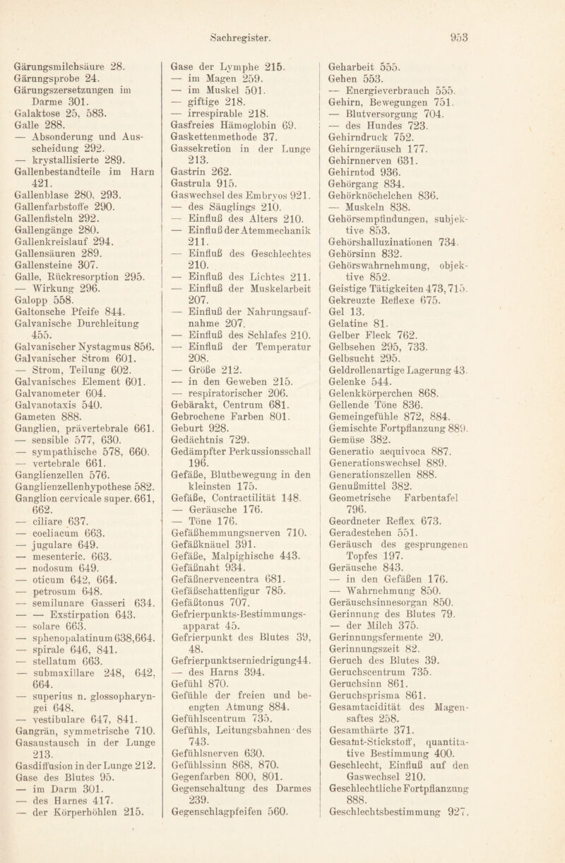 Gärungsmilchsäure 28. Gärungsprobe 24. Gärungszersetzungen im Darme 301. Galaktose 25, 583. Galle 288. — Absonderung und Aus¬ scheidung 292. — krystallisierte 289. Gallenbestandteile im Harn 421. Gallenblase 280, 293. Gallenfarbstofie 290. Gallenfisteln 292. Gallengänge 280. Gallenkreislauf 294. Gallensäuren 289. Gallensteine 307. Galle, Rückresorption 295. — Wirkung 296. Galopp 558. Galtonsche Pfeife 844. Galvanische Durchleitung 455. Galvanischer Nystagmus 856. Galvanischer Strom 601. — Strom, Teilung 602. Galvanisches Element 601. Galvanometer 604. Galvanotaxis 540. Gameten 888. Ganglien, prävertebrale 661. — sensible 577, 630. — sympathische 578, 660. — vertebrale 661. Ganglienzellen 576. Ganglienzellenhypothese 582. Ganglion cervicale super. 661, 662. — ciliare 637. — coeliacum 663. — jugulare 649. — mesenteric. 663. — nodosum 649. — oticum 642, 664. — petrosum 648. — semilunare Gasseri 634. — — Exstirpation 643. — solare 663. — sphenopalatinum 638,664. — spirale 646, 841. — stellatum 663. — submaxillare 248, 642, 664. — superius n. glossopharyn- gei 648. — vestibuläre 647, 841. Gangrän, symmetrische 710. Gasaustausch in der Lunge 213. Gasdifi'usion in der Lunge 212. Gase des Blutes 95. — im Darm 301. — des Harnes 417. — der Körperhöhlen 215. Gase der Lymphe 215. — im Magen 259. — im Muskel 501. — giftige 218. — irrespirable 218. Gasfreies Hämoglobin 69. Gaskettenmethode 37. Gassekretion in der Lunge 213. Gastrin 262. Gastrula 915. Gaswechsel des Embryos 921. — des Säuglings 210. — Einfluß des Alters 210. — Einfluß der Atemmechanik 211. — Einfluß des Geschlechtes 210. — Einfluß des Lichtes 211. — Einfluß der Muskelarbeit 207. — Einfluß der Nahrungsauf¬ nahme 207. — Einfluß des Schlafes 210. — Einfluß der Temperatur 208. — Größe 212. — in den Geweben 215. — respiratorischer 206. Gebärakt, Centrum 681. Gebrochene Farben 801. Geburt 928. Gedächtnis 729. Gedämpfter Perkussionsschall 196. Gefäße, Blutbewegung in den kleinsten 175. Gefäße, Contractilität 148- — Geräusche 176. — Töne 176. Gefäßhemmungsnerven 710. Gefäßknäuel 391. Gefäße, Malpighische 443. Gefäßnaht 934. Gefäßnervencentra 681. Gefäßschattenfigur 785. Gefäßtonus 707. Gefrierpunkts-Bestimmungs¬ apparat 45. Gefrierpunkt des Blutes 39, 48. Gefrierpunktsernie drigung44. — des Harns 394. Gefühl 870. Gefühle der freien und be¬ engten Atmung 884. Gefühlscentrum 735. Gefühls, Leitungsbahnen • des 743. Gefühlsnerven 630. Gefühlssinn 868, 870. Gegenfarben 800, 801. Gegenschaltung des Darmes 239. Gegenschlagpfeifen 560. Geharbeit 555. Gehen 553. — Energieverbrauch 555. Gehirn, Bewegungen 751. — Blutversorgung 704. — des Hundes 723. Gehirndruck 752. Gehirngeräusch 177. Gehirnnerven 631. Gehirntod 936. Gehörgang 834. Gehörknöchelchen 836. — Muskeln 838. Gehörsempfindungen, subjek¬ tive 853. i Gehörshalluzinationen 734. i Gehörsinn 832. Gehörswahrnehmung, objek¬ tive 852. Geistige Tätigkeiten 473,715. Gekreuzte Reflexe 675. Gel 13. Gelatine 81. Gelber Fleck 762. Gelbsehen 295, 733. j Gelbsucht 295. i Geldrollenartige Lagerung 43. Gelenke 544. Gelenkkörperchen 868. Gellende Töne 836. I Gemeingefühle 872, 884. j Gemischte Fortpflanzung 889. j Gemüse 382. ! Generatio aequivoca 887. Generationswechsel 889. Generationszellen 888. ! Genußmittel 382. Geometrische Farbentafel I 796. ; Geordneter Reflex 673. Geradestehen 551- Geräusch des gesprungenen Topfes 197. i Geräusche 843. ' — in den Gefäßen 176. — Wahrnehmung 850. I Geräuschsinnesorgan 850. Gerinnung des Blutes 79. — der Milch 375. Gerinnungsfermente 20. Gerinnungszeit 82. Geruch des Blutes 39. Geruchscentrum 735. Geruchsinn 861. Geruchsprisma 861. Gesamtacidität des Magen¬ saftes 258. Gesamthärte 371. Gesahat-Stickstolf, quantita¬ tive Bestimmung 400. Geschlecht, Einfluß auf den Gaswechsel 210. Geschlechtliche Fortpflanzung 888. Geschlechtsbestimmung 927.