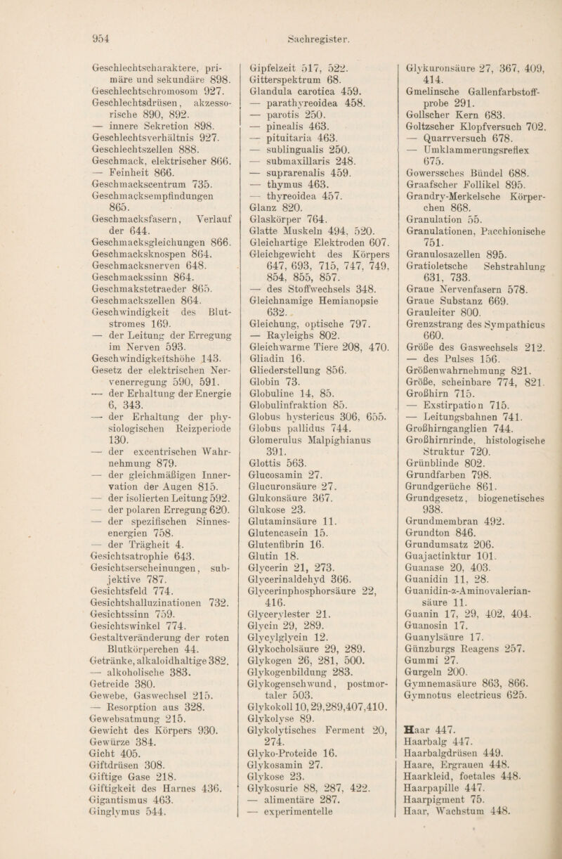 Geschlechtscharaktere, pri¬ märe und sekundäre 898. Geschlechtschroinosom 927. Geschlechtsdrüsen, akzesso¬ rische 890, 892. — innere Sekretion 898. Geschlechts Verhältnis 927. Geschlechtszellen 888. Geschmack, elektrischer 866. — Feinheit 866. Geschinackscentrum 735. Geschmacksempfindungen 865. Geschmacksfasern, Verlauf der 644. Geschmacksgleichungen 866. Geschmacksknospen 864. Geschmacksnerven 648. Geschmackssinn 864. Geschmakstetraeder 865. Geschmackszellen 864. Geschwindigkeit des Blut¬ stromes 169. — der Leitung der Erregung im Nerven 593. Geschwindigkeitshöhe 143. Gesetz der elektrischen Ner¬ venerregung 590, 591. der Erhaltung der Energie 6, 343. — der Erhaltung der phy¬ siologischen Reizperiode 130. — der excentrischen Wahr¬ nehmung 879. — der gleichmäßigen Inner¬ vation der Augen 815. — der isolierten Leitung 592. - der polaren Erregung 620. — der spezifischen Sinnes¬ energien 758. — der Trägheit 4. Gesichtsatrophie 643. Gesichtserscheinungen, sub¬ jektive 787. Gesichtsfeld 774. Gesichtshalluzinationen 732. Gesichtssinn 759. Gesichtswinkel 774. Gestaltveränderung der roten Blutkörperchen 44. Getränke, alkaloidhaltige 382. — alkoholische 383. Getreide 380. Gewebe, Gas Wechsel 215. — Resorption aus 328. Gewebsatmung 215. Gewicht des Körpers 930. Gewürze 384. Gicht 405. Giftdrüsen 308. Giftige Gase 218. Giftigkeit des Harnes 436. Gigantismus 463. Ginglymus 544. Gipfelzeit 517, 522. Gitterspektrum 68. Glandula carotica 459. — parathyreoidea 458. — parotis 250. — pinealis 463. — pituitaria 463. — sublingualis 250. — submaxülaris 248. — suprarenalis 459. — thymus 463. — thyreoidea 457. Glanz 820. Glaskörper 764. Glatte Muskeln 494, 520. Gleichartige Elektroden 607. Gleichgewicht des Körpers 647, 693, 715, 747, 749, 854, 855, 857. — des Stoffwechsels 348. Gleichnamige Hemianopsie 632. Gleichung, optische 797. — Rayleighs 802. Gleichwarme Tiere 208, 470. Gliadin 16. Gliederstellung 856. Globin 73. Globuline 14, 85. Globulinfraktion 85. Globus hystericus 306, 655. Globus pallidus 744. Glomerulus Malpighianus 391. Glottis 563. Glucosamin 27. Glucuronsäure 27. Glukonsäure 367. Glukose 23. Glutaminsäure 11. Glutencasein 15. Glutenfibrin 16. Glutin 18. Glycerin 21, 273. Glycerinaldehyd 366. Glycerinphosphorsäure 22, 416. Glycerylester 21. Glycin 29, 289. GlycjTglycin 12. Glykocholsäure 29, 289. Glykogen 26, 281, 500. Glykogenbildung 283. Glykogenschwund, postmor¬ taler 503. Glykokoll 10,29,289,407,410. Glykolyse 89. Glykolytisches Ferment 20, 274. Glyko-Proteide 16. Glykosamin 27. Glykose 23. Glykosurie 88, 287, 422. — alimentäre 287. — experimentelle Glykuronsäure 27, 367, 409, 414. Gmelinsche Gallenfarbstoff¬ probe 291. Gollscher Kern 683. Goltzscher Klopfversuch 702. — Quarr versuch 678. — Umklammerungsreflex 675. Gowerssches Bündel 688. Graafscher Follikel 895. Grandry-Merkelsche Körper¬ chen 868. Granulation 55. Granulationen, Pacchionische 751. Granulosazellen 895. Gratioletsche Sehstrahlung 631, 733. Graue Nervenfasern 578. Graue Substanz 669. Grauleiter 800. Grenzstrang des Svmpathicus 660. Größe des Gaswechsels 212. — des Pulses 156. Größenwahrnehmung 821. Größe, scheinbare 774, 821. Großhirn 715. — Exstirpation 715. — Leitungsbahnen 741. Großhirnganglien 744. Großhirnrinde, histologische Struktur 720. Grünblinde 802. Grundfarben 798. Grundgerüche 861. Grundgesetz, biogenetisches 938. Grundmembran 492. Grundton 846. Grundumsatz 206. Guaj actinktur 101. Guanase 20, 403. Guanidin 11, 28. Guanidin-a-Aminovalerian- säure 11. Guanin 17, 29, 402, 404. Guanosin 17. Guanjdsäure 17. Günzburgs Reagens 257. Gummi 27. Gurgeln 200. Gymnemasäure 863, 866. Gymnotus electricus 625. Haar 447. Haarbalg 447. Haarbalgdrüsen 449. Haare, Ergrauen 448. Haarkleid, foetales 448. Haarpapille 447. Haarpigment 75. Haar, Wachstum 448.
