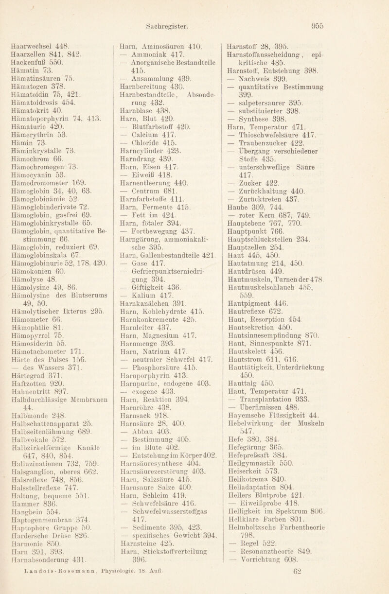 Haarwechsel 448. Haarzellen 841, 842. Hackenfuß 550. Hämatin 73. Hämatinsäuren 75. Hämatogen 378. Hämatoidin 75, 421. Hämatoidrosis 454. Hämatokrit 40. Hämatoporphyrin 74, 413. Hämaturie 420. Hämerythrin 53. Hämin 73. Häminkrystalle 73. Hämochrom 66. Hämochromogen 73. Hämocyanin 53. Hämodromometer 169. Hämoglobin 34, 40, 63. Hämoglobinämie 52. Hämoglobinderivate 72. Hämoglobin, gasfrei 69. Hämoglobinkrystalle 65. Hämoglobin, quantitative Be¬ stimmung 66. Hämoglobin, reduziert 69. Hämoglobinskala 67. Hämoglobinurie 52, 178, 420. Hämokonien 60. Hämolyse 48. Hämol^^sine 49, 86. Hämolysine des Blutserums 49, 50. Hämolytischer Ikterus 295. t/ Hämometer 66. Hämophilie 81. Hämopyrrol 75. Hämosiderin 55. Hämotachometer 171. Härte des Pulses 156. — des Wassers 371. Härtegrad 371. Haftzotten 920. Hahnentritt 897. Halbdurchlässige Membranen 44. Halbmonde 248. Halbschattenapparat 25. Halbseitenlähmung 689. Halbvokale 572. Halbzirkelförmige Kanäle 647, 840, 854. Halluzinationen 732, 759. Halsganglion, oberes 662. Halsreflexe 748, 856. Halsstellreflexe 747. Haltung, becpieme 551. Hammer 836. Hangbein 554. Haptogenmembran 374. Haptophore Gruppe 50. Hardersche Drüse 826. Harmonie 850. Harn 391, 393. Harnabsonderung 431. Harn, Aminosäuren 410. — Ammoniak 417. — Anorganische Bestandteile 415. — Ansammlung 439. Harnbereitung 430. Harnbestandteile, Absonde¬ rung 432. Harnblase 438. Harn, Blut 420. — Blutfarbstotf 420. — Calcium 417, — Chloride 415. Harncylinder 423. Harndrang 439. Harn, Eisen 417. — Eiweiß 418. Harnentleerung 440. — Centrum 681. Harnfarbstotfe 411. Harn, Fermente 415. — Fett im 424. Harn, fötaler 394. — Fortbewegung 437. Harngärung, ammoniakali- sche 395. Harn, Gallenbestandteile 421. — Gase 417. — Gefrierpunktserniedri¬ gung 394, — Giftigkeit 436. — Kalium 417. Harnkanälchen 391. Harn, Kohlehydrate 415. Harnkonkremente 425. Harnleiter 437. Harn, Magnesium 417. Harnmenge 393. Harn, Natrium 417. — neutraler Schwefel 417. — Phosphorsäure 415. Harnporphyrin 413. Harnpurine, endogene 403. — exogene 403. Harn, Reaktion 394. Harnröhre 438. Harnsack 918. Harnsäure 28, 400. — Abbau 403. — Bestimmung 405. — im Blute 402. — Entstehung im Körper 402, Harnsäuresynthese 404. Harnsäurezerstörung 403. Harn, Salzsäure 415. Harnsaure Salze 400. Harn, Schleim 419. — SchAvefelsäure 416. — Schwefelwasserstotfgas 417. — Sedimente 395, 423. — spezifisches Gewicht 394. Harnsteine 425. Harn, StickstottVerteilung 396. Harnstoff 28, 395. Harnstoffausscheidung, epi¬ kritische 485. Harnstoff, Entstehung 398. — Nachweis .399. — quantitative Bestimmung 399. — salpetersaurer 395. — substituierter 398. — Synthese 398. Harn, Temperatur 471. — Thioschwefelsäure 417. — Traubenzucker 422. — Übergang verschiedener Stoffe 435. — unterschweflige Säure 417. — Zucker 422. — Zurückhaltung 440. — Zurücktreten 437. Haube 309, 744. — roter Kern 687, 749. Hauptebene 767, 770. Hauptpunkt 766. Hauptschluckstellen 234. Hauptzellen 254. Haut 445, 450. Hautatmung 214, 450. Hautdrüsen 449. Hautmuskeln, Turnen der 478 Hautmuskelschlauch 455, 559. Hantpigment 446. Hautreflexe 672. Haut, Resorption 454. Hautsekretion 450. Hautsinnesempfindung 870. Haut, Sinnespunkte 871. Hautskelett 456. Hautstrom 611, 616. Hauttätigkeit, Unterdrückung 450. Hauttalg 450. Haut, Temperatur 471. — Transplantation 933. — Überfimissen 488. Hayemsche Flüssigkeit 44. Hebel Wirkung der Muskeln 547. Hefe 380, 384. Hefegärung 365. Hefepreßsaft 384. Heilgymnastik 550. Heiserkeit 573. Helikotrema 840. Helladaptation 804. Hellers Blutprobe 421. — Eiweißprobe 418. Helligkeit im Spektrum 806. Hellklare Farben 801. Helmholtzsche Farbentlieorie 798. — Regel 522. — Resonanztheorie 849. — Vorrichtung 608, 62 L an do i s - Ko s e m a n n , Physiologie. 18. Aufl.