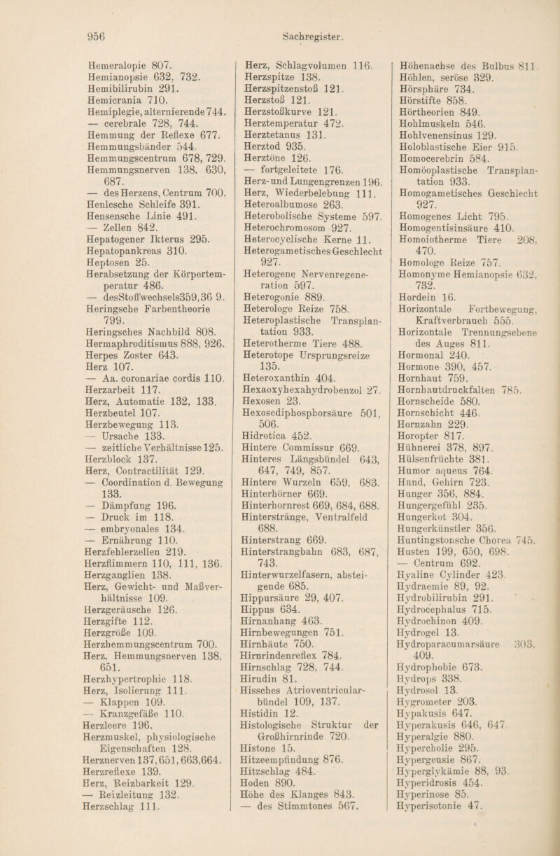 Hemeralopie 807. Hemianopsie 632, 732. Hemibilirubin 291. Hemicrania 710. Hemiplegie, alternierende 744. — cerebrale 728, 744. Hemmung der Reflexe 677. Hemmungsbänder 544. Hemmungscentrum 678, 729. Hemmungsnerven 138, 630, 687. — des Herzens, Centrum 700. Henlesche Schleife 391. Hensensche Linie 491. — Zellen 842. Hepatogener Ikterus 295. Hepatopankreas 310. Heptosen 25. Herabsetzung der Körpertem¬ peratur 486. — desStoffwechsels359,36 9. Heringsche Farbentheorie 799. Heringsches Nachbild 808. Hermaphroditismus 888, 926. Herpes Zoster 643. Herz 107. — Aa. coronariae cordis 110. Herzarbeit 117. Herz, Automatic 132, 133, Herzbeutel 107. Herzbewegung 113. — Ursache 133. — zeitlich eYerhältnisse 125. Herzblock 137. Herz, Contractilität 129. — Coordination d. Bewegung 133. — Dämpfung 196. — Druck im 118. — embryonales 134. — Ernährung 110. Herzfehlerzellen 219. Herzflimmern 110, 111, 136. Herzganglien 138. Herz, Gewicht- und Maßver¬ hältnisse 109. Herzgeräusche 126. Herzgifte 112. Herzgröße 109. Herzhemmungscentrum 700. Herz, Hemmungsnerven 138, 651. Herzhypertrophie 118. Herz, Isolierung 111. — Klappen 109. — Kranzgefäße 110. Herzleere 196. Herzmuskel, physiologische Eigenschaften 128. Herznerven 137,651,663,664. Herzreflexe 139. Herz, Reizbarkeit 129. — Reizleitung 132. Herzschlag 111. Herz, Schlagvolumen 116. Herzspitze 138. Herzspitzenstoß 121. Herzstoß 121. Herzstoßkurve 121. Herztemperatur 472. Herztetanus 131. Herztod 935. Herztöne 126. — fortgeleitete 176. Herz-und Lungengrenzen 196. Herz, Wiederbelebung 111. Heteroalbumose 263. Heterobolische Systeme 597. Heterochromosom 927. Heterocyclische Kerne 11. Heterogametisches Geschlecht 927. Heterogene Nervenregene- rafion 597. Heterogonie 889. Heterologe Reize 758. Heteroplastische Transplan¬ tation 933. Heterotherme Tiere 488. Heterotope Ursprungsreize 135. Heteroxanthin 404. Hexaoxyhexahydrobenzol 27. Hexosen 23. Hexosediphosphorsäure 501, 506. Hidrotica 452. Hintere Commissur 669. Hinteres Längsbündel 643, 647, 749, 857. Hintere Wurzeln 659, 683. Hinterhörner 669. Hinterhornrest 669, 684, 688. Hinterstränge, Ventralfeld 688. Hinterstrang 669. Hinterstrangbahn 683, 687, 743. Hinterwurzelfasern, abstei¬ gende 685. Hippursäure 29, 407. Hippus 634. Hirnanhang 463. Hirnbewegungen 751. Hirnhäute 750. Hirnrindenreflex 784. Hirnschlag 728, 744. Hirudin 81. Hissches Atrioventricular- bündel 109, 137. Histidin 12. Histologische Struktur der Großhirnrinde 720. Histone 15. Hitzeempfindung 876. Hitzschlag 484. Hoden 890. Höhe des Klanges 843. — des Stimmtones 567. Höhenachse des Bulbus 811. Höhlen, seröse 329. Hörsphäre 734. Hörstifte 858. Hörtheorien 849. Hohlmuskeln 546. Hohlvenensinus 129. Holoblastische Eier 915. Homocerebrin 584. Homöoplastische Transplan¬ tation 933. Homogametisches Geschlecht 927. Homogenes Licht 795. Homogentisinsäure 410. Homoiotherme Tiere 208, 470. Homologe Reize 757. Homonyme Hemianopsie 632, 732. Hordein 16. Horizontale Fortbewegung, Eiraftverbrauch 555. Horizontale Trennungsebene des Auges 811. Hormonal 240. Hormone 390, 457. Hornhaut 759. Hornhautdruckfalten 785. Hornscheide 580. Hornschicht 446. Hornzahn 229. Horopter 817. Hühnerei 378, 897. Hülsenfrüchte 381. Humor aqueus 764. Hund, Gehirn 723. Hunger 356, 884. Hungergefühl 235. Hungerkot 304. Hungerkünstler 356. Huntingstonsche Chorea 745. Husten 199, 650, 698. — Centrum 692. Hyaline Cylinder 423. Hydraemie 89, 92. Hydrobilirubin 291. Hydrocephalus 715. Hydrochinon 409. Hydrogel 13. Hydroparacumarsäure 303, 409. Hydropliobie 673. Hydrops 338. Hydrosol 13. Hygrometer 203. Hypakusis 647. Hy})erakusis 646, 647. Hyperalgie 880. Hypercholie 295. Hypergeusie 867. Hyperglykämie 88, 93. Hyperidrosis 454. Hyperinose 85. Hyperisotonie 47.