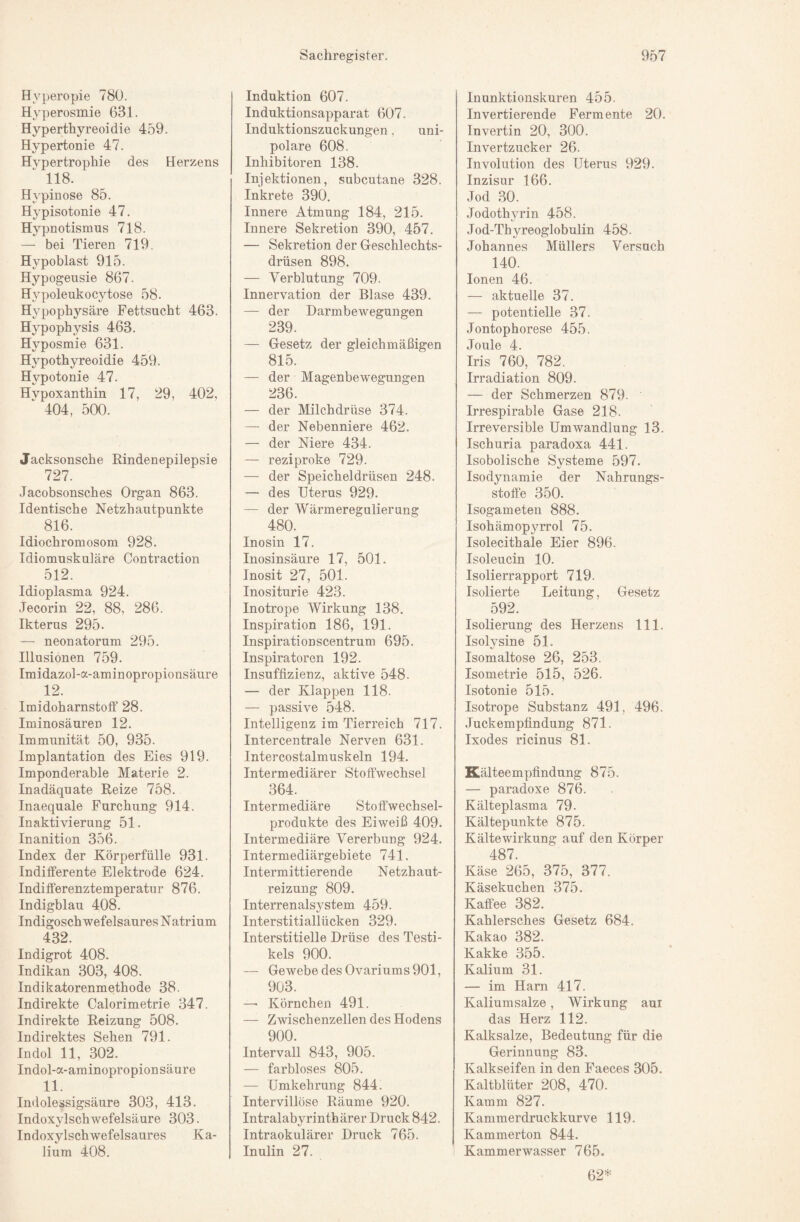 Hyperopie 780. Hyperosmie 631. Hyperthyreoidie 459. Hypertonie 47. Hypertrophie des Herzens 118. H^^pinose 85. Hypisotonie 47. Hypnotismus 718. — bei Tieren 719. Hypoblast 915. Hypogeusie 867. Hj’-poleukocytose 58. Hypophysäre Fettsucht 463. Hypophysis 463. Hyposmie 631. Hypothyreoidie 459. Hypotonie 47. Hypoxanthin 17, 29, 402, 404, 500. Jacksonsche Rindenepilepsie 727. Jacobsonsches Organ 863. Identische Netzhautpunkte 816. Idiochromosom 928. Idiomuskuläre Contraction 512. Idioplasma 924. Jecorin 22, 88, 286. Ikterus 295. — neonatorum 295. Illusionen 759. Imidazol-a-aminopropionsäure 12. Imidoharnstoff 28. Iminosäuren 12. Immunität 50, 935. Implantation des Eies 919. Imponderable Materie 2. Inadäquate Reize 758. Inaequale Furchung 914. Inaktivierung 51. Inanition 356. Index der Körperfülle 931. Indifferente Elektrode 624. Indifferenztemperatur 876. Indigblau 408. Indigoschwefelsaures N atrium 432. Indigrot 408. Indikan 303, 408. Indikatorenmethode 38. Indirekte Calorimetrie 347. Indirekte Reizung 508. Indirektes Sehen 791. Indol 11, 302. Indol-a-aminopropionsäure 11. Indolessigsäure 303, 413. Indoxylschwefelsäure 303. Indoxylschwefelsaures Ka¬ lium 408. Induktion 607. Induktionsapparat 607. Induktionszuckungen. uni¬ polare 608. Inhibitoren 138. Injektionen, subcutane 328. Inkrete 390. Innere Atmung 184, 215. Innere Sekretion 390, 457. — Sekretion der Geschlechts¬ drüsen 898. — Verblutung 709. Innervation der Blase 439. — der Darmbewegungen 239. — Gesetz der gleichmäßigen 815. — der Magenbewegungen 236. — der Milchdrüse 374. — der Nebenniere 462. — der Niere 434. — reziproke 729. — der Speicheldrüsen 248. — des Uterus 929. — der Wärmeregulierung 480. Inosin 17. Inosinsäure 17, 501. Inosit 27, 501. Inositurie 423. Inotrope Wirkung 138. Inspiration 186, 191. Inspirationscentrum 695. Inspiratoren 192. Insuffizienz, aktive 548. — der Klappen 118. — passive 548. Intelligenz im Tierreich 717. Intercentrale Nerven 631. Intercostalmuskeln 194. Intermediärer Stoffwechsel 364. Intermediäre Stoffwechsel¬ produkte des Eiweiß 409. Intermediäre Vererbung 924. Intermediärgebiete 741. Intermittierende Netzhaut¬ reizung 809. Interrenals5^stem 459. Interstitiallücken 329. Interstitielle Drüse des Testi- kels 900. — Gewebe des Ovariums 901, 903. — Körnchen 491. — Zwischenzellen des Hodens 900. Intervall 843, 905. — farbloses 805. — Umkehrung 844. Intervillöse Räume 920. Intralabyrinth ärer Druck 842. Intraokulärer Druck 765. Inulin 27. Inunktionskuren 455. Invertierende Fermente 20. Invertin 20, 300. Invertzucker 26. Involution des Uterus 929. Inzisur 166. Jod .30. Jodothyrin 458. Jod-Thyreoglobulin 458- Johannes Müllers Versuch 140. Ionen 46. — aktuelle 37. — potentielle 37. Jontophorese 455. Joule 4. Iris 760, 782. Irradiation 809. — der Schmerzen 879. Irrespirable Gase 218. Irreversible Umwandlung 13. Ischuria paradoxa 441. Isobolische Systeme 597. Isodynamie der Nahrungs¬ stoffe 350. Isogameten 888. Isohämopyrrol 75. Isolecithale Eier 896. Isoleucin 10. Isolierrapport 719. Isolierte Leitung, Gesetz 592. Isolierung des Herzens 111. Isolysine 51. Isomaltose 26, 253. Isometrie 515, 526. Isotonie 515. Isotrope Substanz 491, 496. Juckempfindung 871. Ixodes ricinus 81. Kälteempfindung 875. — paradoxe 876. Kälteplasma 79- Kältepunkte 875. Kältewirkung auf den Körper 487. Käse 265, 375, 377. Käsekuchen 375. Kaffee 382. Kahlersches Gesetz 684. Kakao 382. Kakke 355. Kalium 31. — im Harn 417. Kaliumsalze, Wirkung aur das Herz 112. Kalksalze, Bedeutung für die Gerinnung 83. Kalkseifen in den Faeces 305. Kaltblüter 208, 470. Kamm 827. Kammerdruckkurve 119. Kammerton 844. Kammerwasser 765. 62*