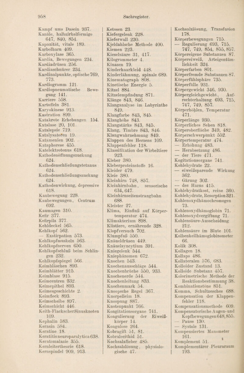 Kampf ums Dasein 937. Kanäle, halbzirkelförmige 647, 840, 854. Kapazität, vitale 189. Karbolharn 409. Karboxylase 365. Kardia, Bewegungen 234. Kardiadrüsen 256. Kardiaschnürer 234. Kardinalpunkte, optische 769, 773. Kardiogramm 121. Kardiopneumatische Bewe¬ gung 141. Karriere 558. Kartoffeln 381. Kar3mkinese 913. Kastration 899. Katakrote Erhebungen 154. Katalase 20, 101. Katalepsie 719. Katalysatoren 19. Katamenien 902. r Kataphorese 455. Katelektrotonus 618. Kathodenöffnungszuckung 624. Kathodenschließungstetanus 624. Kathodenschließungszuckung 624. Kathodenwirkung, depressive 618. Kaubewegung 228. Kaubewegungen, Centrum 692. Kaumagen 310. Kefir 377. Kefirpilz 377. Kehldeckel 565. Kehlkopf 562. — Exstirpation 573. Kehlkopfmuskeln 563. Kehlkopfnerven 650. Kehlkopfschluß beim Schlin¬ gen 232. Kehlkopfspiegel 566. Keimbläschen 893. Keimblätter 915. Keimblase 915. Keimcentren 332. Keimepithel 893. Keimesgeschichte 2. Keimfleck 893. Keimscheibe 897. Keimschicht 446. Keith-FlackscherSinusknoten 109. Kephalin 583. Kerasin 584. Keratine 18. Keratitis neuroparalytica 638. Keratomalazie 355. Kernleitertheorie 618. Kernspindel 909, 913. Ketosen 23. Kiefergelenk 228. Kieferwall 230. Kjeldahlsche Methode 400. Kiemen 223. Kieselsäure 31, 417. Kilogrammeter 4. Kinasen 19. Kinderhaarkleid 448. Kinderlähmung, spinale 689. Kinematograph 808. Kinetische Energie 5. Kitzel 884. Kitzelempfindung 871. Klänge 843, 846. Klanganalyse im Labyrinthe 849. Klangfarbe 843, 845. Klanghöhe 843. Edangstärke 843, 845. Klang, Timbre 843, 846. Klangwahrnehmung 849. Klappen des Herzens 109. Klappenfehler 118. Klassifikation der Wirbeltiere 923. Kleber 380. Kleberproteinstoffe 16. Kleider 479. Kleie 380. Kleinhirn 748, 857. Kleinhirnbahn, sensorische 634, 647. Kleinhirnseitenstrangbahn 688. Kleister 27. Klima, Einfluß auf Körper¬ temperatur 474. Klimakterium 898. Klistiere, ernährende 328. Klopfversuch 702. Klumpfuß 550. Knäueldrüsen 449. Knäuelsyncytium 391. Kniegelenk 544. Kniephänomen 672. Knochen 543. Knochenausschläge 544. Knochenbrüche 550, 933. Knochenerde 544. Knochenleitung 833. Knochenmark 54. Knoopsche Regel 367. Knorpelleim 18. Knospung 887. Knotenpunkt 766. Koagitationsorgane 741. Koagulierung der Eiweiß¬ körper 14. Koagulose 264. Kobragift 51, 81. Kobralecithid 51. Kochsalzfieber 485. Kochsalzlösung, physiolo¬ gische 47. Kochsalzlösung, Transfusion 178. Körperbewegungen 715. — Regulierung 693, 715, 747, 749, 854, 855, 857. Körpereigene Substanzen 87. Körpereiweiß, Arteigentüm¬ lichkeit 324. Körperfarben 801. Körperfremde Substanzen 87. Körperfühlsphäre 735. Körperfülle 931. Körpergewicht 346, 930. Körpergleichgewicht, Auf¬ rechterhaltung 693, 715, 747, 749, 857. Körperhöhlen, Temperatur 471. Körperlänge 930. Körperliches Sehen 818. Körperoberfläche 349, 482. Körperschwerpunkt 552. Körpertemperatur 474. — Erhöhung 483. — Herabsetzung 486. — der Tiere 471. Kogitationsorgane 741. Kohlehydrate 22. — eiweißsparende Wirkung 362. — Gärung 302. — des Harns 415. Kohlehydratkost, reine 360. Kohlehydrate, Resorption 321. Kohlen oxydhämochro mögen 73. Kohlenoxydhämoglobin 71. Kohlenoxyd Vergiftung 71. Kohlensäure-Ausscheidung 212. Kohlensäure im Blute 101. Kolbenkeilhämoglobinometer 66. Kolik 308. Kollagen 18. Kollaps 486. Kollateralen 576, 683. Kolloider Zustand 13. Kolloide Substanz 457. Kolorimetrische Methode der Reaktionsbestimmun^ 38. Kombinationstöne 851. Komma, Schultzesches 688. Kompensation der Klappen¬ fehler 118. Kompensationsmethode 609. Kompensatorische Augen- und Kopfbewegungen 648,855. — Pause 130. — Systole 131. Kompensiertes Manometer 161. , Komplement 51. Komplementärer Pleuraraum 193.