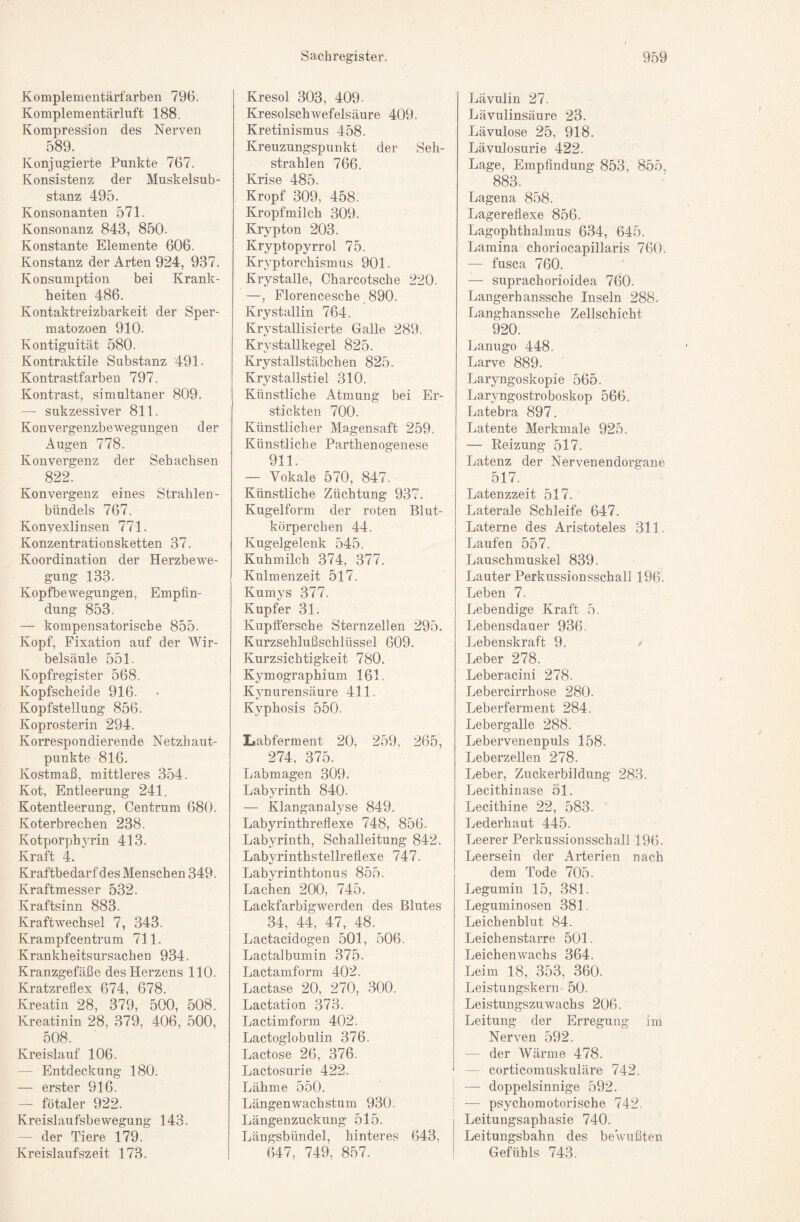 Komplementärfarben 796. Komplementärluft 188. Kompression des Nerven 589. Konjugierte Punkte 767. Konsistenz der Muskelsub¬ stanz 495. Konsonanten 571. Konsonanz 843, 850. Konstante Elemente 606. Konstanz der Arten 924, 937. Konsumption bei Krank¬ heiten 486. Kontaktreizbarkeit der Sper- matozoen 910. Kontiguität 580. Kontraktile Substanz 491- Kontrastfarben 797. Kontrast, simultaner 809. — sukzessiver 811. Konvergenzbewegungen der Augen 778. Konvergenz der Sehachsen 822. Konvergenz eines Strahlen¬ bündels 767. Konyexlinsen 771. Konzentrationsketten 37. Koordination der Herzbewe¬ gung 133. Kopfbewegungen, Empfin¬ dung 853. — kompensatorische 855. Kopf, Fixation auf der Wir¬ belsäule 551. Kopfregister 568. Kopfscheide 916. Kopfstellung 856. Koprosterin 294. Korrespondierende Netzhaut¬ punkte 816. Kostmaß, mittleres 354. Kot, Entleerung 241. Kotentleerung, Centrum 680. Koterbrechen 238. Kotporphyrin 413. Kraft 4. Kraftbedarf des Menschen 349. Kraftmesser 532. Kraftsinn 883. Kraftwechsel 7, 343. Krampfcentrum 711. Krankheitsursachen 934. Kranzgefäße des Herzens 110. Kratzreflex 674, 678. Kreatin 28, 379, 500, 508. Kreatinin 28, 379, 406, 500, 508. Kreislauf 106. — Entdeckung 180. — erster 916. — fötaler 922. Kreislaufsbewegung 143. — der Tiere 179. Kreislaufszeit 173. Kresol 303, 409- Kresolschwefelsäure 409. Kretinismus 458. Kreuzungspunkt der Seh¬ strahlen 766. Krise 485. Kropf 309, 458. Kropfmilch 309. EAypton 203. Kryptopyrrol 75. Kryptorchismus 901. Krystalle, Charcotsche 220. —; Florencesche 890. Krystallin 764. Krystallisierte Galle 289. Krystallkegel 825. Krystallstäbchen 825. Krystallstiel 310. Künstliche Atmung bei Er¬ stickten 700. Künstlicher Magensaft 259. Künstliche Parthenogenese 911. — Vokale 570, 847. Künstliche Züchtung 937. Kugelform der roten Blut¬ körperchen 44. Kugelgelenk 545. Kuhmilch 374, 377. Kulmenzeit 517. Kumys 377. Kupfer 31. Kupffersche Sternzellen 295. Kurzschlußschlüssel 609. Kurzsichtigkeit 780. Kymographium 161. Kynurensäure 411. Kyphosis 550. Labferment 20, 259, 265, 274, 375. Labmagen 309. Labyrinth 840. — Klanganalyse 849. Labyrinthreflexe 748, 856. Labyrinth, Schalleitung 842. Labvrinthstellreflexe 747. %/ Labyrinthtonus 855. Lachen 200, 745. Lackfarbigwerden des Blutes 34, 44, 47, 48. Lactacidogen 501, 506. Lactalbumin 375. Lactamform 402. Lactase 20, 270, 300. Lactation 373. Lactimform 402. Lactoglobulin 376. Lactose 26, 376. Lactosurie 422. Lähme 550. Längenwachstum 930. Längenzuckung 515. Längsbündel, hinteres 643, 647, 749, 857. Lävulin 27. Lävulinsäure 23. Lävulose 25, 918. Lävulosurie 422. Lage, Empfindung 853, 855, 883. Lagena 858. Lagereflexe 856. Lagophthalmus 634, 645. Lamina choriocapillaris 760. — fusca 760. — suprachorioidea 760. Langerhanssche Inseln 288. Langhanssche Zellschicht 920. Lanugo 448. Larve 889. Laryngoskopie 565. Laryngostroboskop 566. Latebra 897. Latente Merkmale 925. — Reizung 517. Latenz der Nervenendorgane 517. Latenzzeit 517. Laterale Schleife 647. Laterne des Aristoteles 311. Laufen 557. Lauschmuskel 839. Lauter Perkussionsschall 196. Leben 7. Lebendige Kraft 5. Lebensdauer 936. Lebenskraft 9. / Leber 278. Leberacini 278. Lebercirrhose 280. Leberferment 284. Lebergalle 288. Lebervenenpuls 158. Leberzellen 278. Leber, Zuckerbildung 283. Lecithinase öl. Lecithine 22, 583. Lederhaut 445. Leerer Perkussionsschall 196. Leersein der Arterien nach dem Tode 705. Legumin 15, 381. Leguminosen 381. Leichenblut 84. Leichenstarre 501. Leichen wachs 364. Leim 18, 353, 360. Leistungskern 50. Leistungszuwachs 206. Leitung der Erregung im Nerven 592. — der Wärme 478. — corticomuskuläre 742. I — doppelsinnige 592. i — psychomotorische 742. Leitungsaphasie 740. Leitungsbahn des bewußten Gefühls 743.