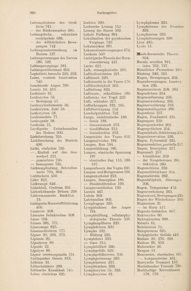 Leitungsbahnen des Groß¬ hirns 741. — des Rückenmarkes 685. Leitungsbahn, sekundäre centripetale 688. — der willkürlichen Bewe¬ gungen 742. Leitungsunterbrechung im Herzen 137. Leitungsvermögen des Nerven 586, 592. Leitungsvorgänge 581. Leitungswiderstand 602. Leptothrix buccalis 220, 252. Lesen, centrale Innervation 740. Leuchtende Augen 788. Leucin 10, 410. Leukämie 61. Leukocyten 55. — Bewegung 57. Leukocytenfermente 56. Leukocyten, Zahl 58. Leukocytose 58. Leukonuclein 77. Leukopenie 58. Leukosin 15. Leydigsche Zwischenzellen des Hodens 900. Lichtbrechung 765. Lichtbrechung des Muskels 496. Licht, einfaches 795. — . Einfluß auf den Gas¬ wechsel 211. — gemischtes 795. — homogenes 795. Lichtempflndung, Schwellen¬ werte 794, 804. Lichtschutz 450. Lider 823. Lidkrampf 646. Lidschluß, Centrum 691. Lieberkühnsche Drüsen 298. Liebermannsche Reaktion 13. Liebigsche Harnstofftitrierung 400. Lienterie 308. Lineares Induktorium 608. Linse 763. Linsen 381, 771. Linsenauge 825. Linsenschlottern 777. Lipase 20, 266, 273. Lipämie 92. Lipochrom 89. Lipoide 22. Lipolyse 88. Liquor cerebrospinalis 751. Listingsches Gesetz 813. Lithium 31. Lithocholsäure 289. Littlesche Krankheit 745. Lobus electricus 625. Lochien 929. Lockesche Lösung 112. Lösung der Starre 502. Lokale Färbung 881. Lokalisation der psychischen Vorgänge^ 720. Lokalzeichen 881. Lokomotionsbew’egungen 674. Lordosis 550. Ludwigsche Theorie der Harn¬ absonderung 431. Lücke 621. Luft, atmosphärische 203. Luftballonfahrten 221. Luftdruck 220. Lufteintritt in die Venen 178. Luftfeuchtigkeit 203. Luftleitung 833. Luftraum, schädlicher 189. Luftsäcke der Vögel 223. Luft, schlechte 217. Luftschuappen 192, 195. Luftübertragung 152. Lumbalpunktion 752. Lunge, atelektatische 188. — fötale 188. — Gasaustausch 213. — Gasdififusion 212. — Gassekretion 213. Lungenäste des Vagus 652. Lungenalveolen 184. Lungen, Bau 184. Lungenblähung 186. Lungen, elastische Spannung 187^ — elastischer Zug 113, 139, 187. Lungenfasern des Vagus 697. Lungen- und Herzgrenzen 196. Lungenkatheter 213. Lungen, Resorption 186. — Staubinflltration 199. Lungenventilation 190. Lunula 447. Lutein 903. Luteinzellen 903. Lymphagoga 335. Lymphbahnen des Auges 764. Lymphbildung, cellularphy¬ siologische Theorie 336. Lymphcapillaren 329. L3^mphdräsen 330. Lymphe 332. — Bildung 335. Lj^mphflstel 333. — Gase 215. Lymphfollikel 330. Lymphgefäße 329. Lymphgefäßnerven 709. Lymphgerinnung 333. Lymphherzen 337. Lymphkuchen 333. Lymphoc^yten 55, 333. Lymphoc^flose 61. L^mphplasma 333. Lymphräume des Frosches 339. Lymphserum 333. Lymphstauungen 338. Lyse 485. Lysin 11. Mach-Breuersche Theorie 854. Macula acustica 841. — lutea 762, 797. I Männlicher Pronucleus 910, I Mästung 348, 361. Magen, Bewegungen 234. Magenbewegungen, Innerva¬ tion 236. Magencarcinom 258, 262. Magendrüsen 254. Magenentleerung 236. Magenerweichung 266. j Magenerweiterung 316. I Magenexstirpation 266. I Magenfistel 257. Magen, Fundusteil 235. Magengase 259. Magengeschwüre 262. Magengrübchen 254. Mageninhalt, Schichtung 235. Mageninnervation 236. Magen, Pylorusteil 235. Magenresektion, partielle 257. Magen, Resorption 317. Magensaft 257. — künstlicher 259. — der Neugeborenen 265. — Sekretion 260. Magenschleim 259. Magenschleimhaut 254. Magensekretin 262. ! Magentätigkeit, Störungen 306. Magen, Temperatur 472. Magenverdauung 263. Magenwand, Bewegungen 235. Magen der Wiederkäuer 309. Magnesium 31. — im Harn 417. Magneto-Induktion 607. Makrocyten 60. Makrogameten 888. Malaria 61. Maleinsäure 75. Malopterurus 625. Malpighische Gefäße 443. Maltase 20, 270, 299. Maltose 26, 252. Malzzucker 26. Mangan 31. Manometer, elastisches 161. —, kompensiertes 161. Mare3'sche Trommel 152. Mariottescher Versuch 790. Markhaltige Nervenfasern 578, 579.
