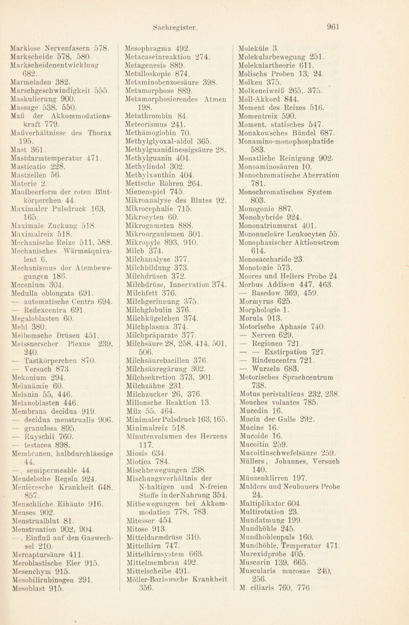 Marklose Nervenfasern .578. Markscheide 578, 580. Markscheidenentwicklung 682. Marmeladen 382. Marschgeschwindigkeit 555. Maskulierung 900. Massage 538, 550. Maß der Akkommodations¬ kraft 779. Maßverhältnisse des Thorax 195. Mast 361. Mastdarmtemperatur 471. Masticatio 228. Mastzellen 56- Materie 2. Maulbeerform der roten Blut¬ körperchen 44. Maximaler Pulsdruck 163, 165. Maximale Zuckung 518. Maximalreiz 518. Mechanische Eeize 511, 588. ■Mechanisches Wärmeäquiva¬ lent 6. Mechanismus der Atembewe¬ gungen 186. Meconium 304. Medulla oblongata 691. — automatische Centra 694. — Reflexcentra 691. Megaloblasten 60. Mehl 380. Meibomsche Drüsen 451. Meissnerscher Plexus 239, 240. — Tastkörperchen 870. — Versuch 873. Mekonium 294. Melanämie 60. Melanin 55, 446. Melanoblasten 446. Membrana decidua 919. — decidua menstrualis 906. — granulosa 895. — Ruyschii 760. — testacea 898. Membranen, halbdurchlässige 44. —, semipermeable 44. Mendelsche Regeln 924. Menieresche Krankheit 648, 857. Menschliche Eihäute 916. Menses 902. Menstrualblut 81. Menstruation 902, 904. —. Einfluß auf den Gaswech- ' sei 210. Mercaptursäure 411. Meroblastische Eier 915. Mesenchym 915. Mesobilirubinogen 291. Mesoblast 915. I Mesophragma 492. I Metacaseinreaktion 274. : Metagenesis 889. - Metalloskopie 874. : Metaminobenzoesäure 398. j Metamorphose 889. i Metamorphosierendes Atmen ! 198. I Metathrombin 84. Meteorismus 241. 1 Methämoglobin 70. j Methylglyoxal-aldol 365. Methylguanidinessigsäure 28. Methylguanin 404. Methylindol 302. Methylxanthin 404. I Mettsche Röhren 264. Mienenspiel 745. Mikroanalyse des Blutes 92. Mikrocephalie 715. Mikro cyten 60. Mikrogameten 888. Mikroorganismen 301. 1 Mikropyle 893, 910. Milch 374. Milchanalyse 377. Milchbildung 373. Milchdrüsen 372. i Milchdrüse, Innervation 374. j Milchfett 376. I Milchgerinnung 375. Milchglobulin 376. Milchkügelchen 374. Milchplasma 374. Milchpräparate 377. Milchsäure 28, 258, 414, 501, 506. Milchsäurebacillen 376. Milchsäuregärung 302. Milchsekretion 373, 901. Milchzähne 231. Milchzucker 26, 376. Millonsche Reaktion 13. Milz 55, 464. Minimaler Pulsdruck 163,165. Minimalreiz 518. Minuten Volumen des Herzens 117. Miosis 634. Miotica 784. Mischbewegungen 238. Mischungsverhältnis der N-haltigen und N-freien Stoffe in der Nahrung 354. Mitbewegungen bei Akkom¬ modation 778, 783. Mitesser 454. Mitose 913. Mitteldarmdrüse 310. Mittelhirn 747. Mittelhirnsystem 663. Mittelmembran 492. Mittelscheibe 491. Möller-Barlowsche Krankheit 356. Moleküle 3. Molekularbewegung 251. Molekulartheorie 611. Molischs Proben 13, 24. Molken 375. Molkeneiweiß 265, 375. Moll-Akkord 844. Moment des Reizes 516. Momentreiz 590. Moment, statisches 547. Monakowsches Bündel 687. Monamino-monophosphatide 583. Monatliche Reinigung 902. Monoaminosäuren 10. Monochromatische Aberration 781. Monochromatisches Svstem 803. Monogonie 887. Monohybride 924. Mononatriumurat 401. Mononucleäre Leukocyten 55. Monophasischer Aktionsstrom 614. Monosaccharide 23. Monotonie 573. Moores und Hellers Probe 24, Morbus Addison 447, 463. —- Basedow 369, 459. Mormyrus 625. Morphologie 1. Morula 913. Motorische Aphasie 740. — Nerven 629. — Regionen 721. — — Exstirpation 727. — Rindencentra 721. — Wurzeln 683. Motorisches Sprachcentrum 738. Motus peristalticus 232, 238. Mouches volantes 785. Mucedin 16. Mucin der Galle 292. Mucine 16. Mucoide 16. Mucoitin 259. Mucoitinschwefelsäure 259. Müllers, Johannes, Versuch 140. Münzenklirren 197. Mulders und Neubauers Probe 24. Multiplikator 604. Multi rotation 23. Mundatmung 199. Mundhöhle 245. Mundhöhlenpuls 160. Mundhöhle, Temperatur 471. Murexidprobe 405. Muscarin 139, 665. Muscularis mucosae 240, 256. M. ciliaris 760, 776.