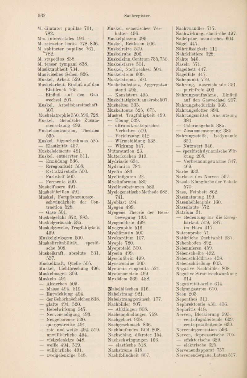 M. dilatator pupillae 761, 782. Mm. intercostales 194. M. retractor lentis 778, 826. M. sphincter pupillae 761, *782. M. stapedius 838. M. tensor tympani 838. Musiktaubheit 734. Musivisches Sehen 826. Muskel, Arbeit 529. Muskelarbeit, Einfluß auf den Blutdruck 165. — Einfluß auf den Gas¬ wechsel 207. Muskel, Arbeitsbereitschaft 507. Muskelatrophie 550,596, 728. Muskel, chemische Zusam¬ mensetzung 499. Muskelcontraction, Theorien 535. Muskel, Eigenrhythmus 525. — Elastizität 497. Muskelelemente 491. Muskel, entnervter 511. — Ermüdung 536. — Erregbarkeit 508. — Extraktivstoffe 500. — Farbstoff 500. — Fermente 500. Muskelfasern 491. Muskelfibrillen 491. Muskel, Fortpflanzungsge¬ schwindigkeit der Con- traction 528. — Gase 501. Muskelgefühl 872, 883. Muskelgeräusch 535. Muskelgewebe, Tragfähigkeit 499. Muskelglykogen 500. Muskelirritabilität, spezifi¬ sche 508. Muskelkraft, absolute 531, 557. Muskelkraft, Quelle 505. Muskel, Lichtbrechung 496. Muskelmagen 309. Muskeln 491. — Absterben 509. — blasse 494, 519. — Entwicklung 494. — der Gehörknöchelchen 838. — glatte 494, 520. — Hebelwirkung 547. — Nervenendigung 493. — Neugeborener 520. — quergestreifte 491. — rote und weiße 494, 519. — unwillkürliche 494. — vielgelenkige 548. — weiße 494, 519. — willkürliche 491. — zweigelenkige 548. Muskel, osmotisches Ver¬ halten 496. Muskelplasma 499. Muskel, Eeaktion 506. Muskelreize 509. Muskelruhe 206. Muskelsinn, Centrum 735,750. Muskelstarre 501. Muskel, Stoffwechsel 504. Muskelstroni 609. Muskelstroma 500. Muskelsubstanz, Aggregatzu¬ stand 495. — Konsistenz 495. Muskeltätigkeit, anaerobe 507. Muskelton 535. Muskeltonus 525, 675. Muskel, Tragfähigkeit 499. — Übung 529. — ultramikroskopisches Verhalten 500. — Verkürzung 512. — Wärmebildung 532. — Wirkung 547. Mutarotation 23. Mutterkuchen 919. Mydriasis 634. Mydriatica 784. Myelin 583. Myelinfiguren 22. Myelinformen 580. Myelinsubstanzen 583. Myelogenetische Methode 682, 741. Myoblast 494. j Myogen 499. Myogene Theorie der Herz¬ bewegung 133. Myogenflbrin 499. Myographie 516. Myohämatin 500. Myokardium 107. Myopie 780. Myoproteid 500. Myosin 499. Myosinfibrin 499. Mjmstromine 500. Myotonia congenita 521. Myotonometrie 499. Myxödem 369, 458. I ÜTabelbläschen 916. Nabelstrang 921. Nabelstranggeräusch 177. Nachbilder 807. — Abklingen 808. Nachempfindungen 759. Nachgeburt 928. Nachgeschmack 866. Nachlaufendes Bild 808. Nachschlag, dikroter 154. ; Naclischwingungen 166. j — elastische 518. 1 Nachströme 618. Nachtblindheit 807. Nachtwandler 717. Nachwirkung, elastische 497. Nadelpaar, astatisches 604. Nägel 447. Nährflüssigkeit 111. Nährklistiere 328. Nähte 546. Näseln 571. Nagelbett 447. Nagelfalz 447. Nahepunkt 779. Nahrung, ausreichende 351. — purinfreie 403. Nahrungsaufnahme, Einfluß auf den Gaswechsel 207. Nahrungsbedürfnis 360. Nahrungsdotter 896. Nahrungsmittel, Ausnutzung 384. — Caloriengehalt 385. — Zusammensetzung 385. Nahrungsstoffe, Isodynamie 350. — Nutzwert 346. — spezifisch dynamische Wir¬ kung 208. — Verbrennungswärme 347, 469. Narbe 933. Narkose des Nerven 597. Nasale Klangfarbe der Vokale 570. Nase, Feinheit 862. Nasenatmung 199. Nasenhöhlenpuls 160. Nasenlaute 572. Natrium 31. — Bedeutung für die Erreg¬ barkeit 509, 587. — im Harn 417. Natronprobe 71. Natürliche Zuchtwahl 937. Nebenhoden 892. Nebennieren 459. Nebenscheibe 492. Nebenschilddrüse 458. Nebenschließung 603. Negative Nachbilder 808. Negative Stromesschwankung 614. Negativitätsweile 614. Neigungsstrom 610. Neon 203. Nepenthes 311. Nephrektomie 430, 436. Nephritis 418. Nerven, Blockierung 595. — centrifugalleitende 629. — centripetalleitende 630. Nervendegeneration 596. Nerven, depressorische 705. — effektorische 629. — elektrische 625. ' Nervenendapparat 757. : Nervenendorgane, Latenz 517.