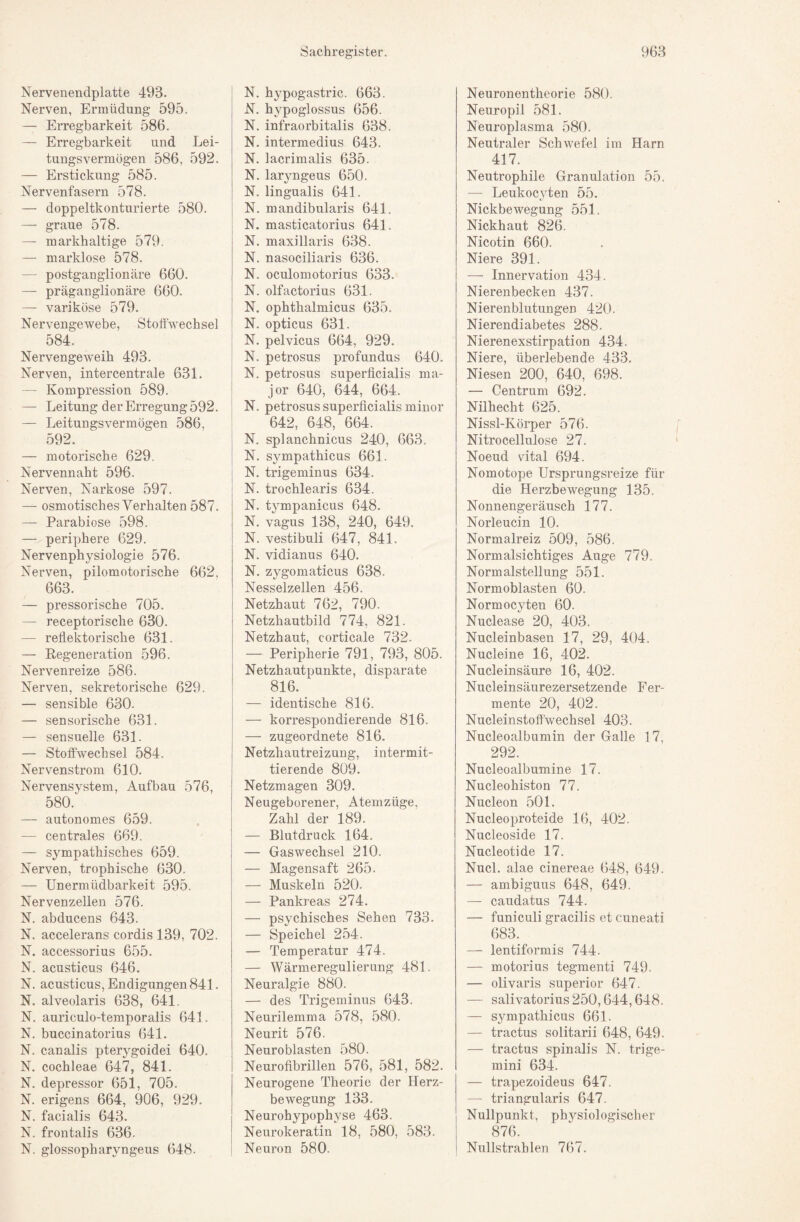 Nervenendplatte 493. Nerven, Ermüdung 595. — Erregbarkeit 586. — Erregbarkeit und Lei¬ tungsvermögen 586, 592. — Erstickung 585. Nervenfasern 578. — doppeltkonturierte 580. — graue 578. — markhaltige 579. — marklose 578. — postganglionäre 660. — präganglionäre 660. — variköse 579. Nervengewebe, Stoffwechsel 584. Nervengeweih 493. Nerven, intercentrale 631. — Kompression 589. — Leitung der Erregung 592. — Leitungsvermögen 586, 592. — motorische 629. Nervennaht 596. Nerven, Narkose 597. — osmotisches Verhalten 587. — Parabiose 598. — periphere 629. Nervenphysiologie 576. Nerven, pilomotorische 662, 663. — pressorische 705. — receptorische 630. — reflektorische 631. — Eegeneration 596. Nervenreize 586. Nerven, sekretorische 629. — sensible 630. — sensorische 631. — sensuelle 631. — Stoffwechsel 584. Nervenstrom 610. Nervensystem, Aufbau 576, 580. — autonomes 659. — centrales 669. — sympathisches 659. Nerven, trophische 630. — Unermüdbarkeit 595. Nervenzellen 576. N. abducens 643. N. accelerans cordis 139, 702. N. accessorius 655. N. acusticus 646. N. acusticus, Endigungen 841. N. alveolaris 638, 641. N. auriculo-temporalis 641. N. buccinatorius 641. N. canalis pterygoidei 640. N. cochleae 647, 841. N. depressor 651, 705. N. erigens 664, 906, 929. N. facialis 643. N. frontalis 636. N. glossopharyngeus 648. N. hypogastric. 663. N. hypoglossus 656. N. infraorbitalis 638. N. intermedius 643. N. lacrimalis 635. N. laryngeus 650. N. lingualis 641. N. mandibularis 641. N. masticatorius 641. N. maxillaris 638. N. nasociliaris 636. N. oculomotorius 633. N. olfactorius 631. N. ophthalmicus 635. N. opticus 631. N, pelvicus 664, 929. N. petrosus profundus 640. N. petrosus superficialis ma- I jor 640, 644, 664. j N. petrosus superficialis minor I 642, 648, 664. N. splanchnicus 240, 663. { N. sympathicus 661. N. trigeminus 634. N. trochlearis 634. N. tympanicus 648. N. vagus 138, 240, 649. N. vestibuli 647, 841. N. vidianus 640. N. zygomaticus 638. Nesselzellen 456. Netzhaut 762, 790. Netzhautbild 774, 821. Netzhaut, corticale 732. — Peripherie 791, 793, 805. Netzhautpunkte, disparate 816. — identische 816. — korrespondierende 816. ! — zugeordnete 816. Netzhautreizung, intermit¬ tierende 809. Netzmagen 309. Neugeborener, Atemzüge, Zahl der 189. — Blutdruck 164. — Gaswechsel 210. — Magensaft 265. — Muskeln 520. — Pankreas 274. — psychisches Sehen 733. — Speichel 254. — Temperatur 474. — Wärmeregulierung 481. Neuralgie 880. — des Trigeminus 643. Neurilemma 578, 580. Neurit 576. Neuroblasten 580. Neurofibrillen 576, 581, 582. Neurogene Theorie der Herz¬ bewegung 133. Neurohypophyse 463. Neurokeratin 18, 580, 583. Neuron 580. Neuronentheorie 580. Neuropil 581. Neuroplasma 580. Neutraler Schwefel im Harn 417. Neutrophile Granulation 55. — Leukoc\fien 55. Nickbewegung 551. Nickhaut 826. Nicotin 660. Niere 391. — Innervation 434. Nierenbecken 437. Nierenblutungen 420. Nierendiabetes 288. Nierenexstirpation 434. Niere, überlebende 433, Niesen 200, 640, 698. — Centrum 692. Nilhecht 625. Nissl-Körper 576. Nitrocellulose 27. Noeud vital 694. Nomotope Ursprungsreize für die Herzbewegung 135. Nonnengeräusch 177. Norleucin 10. Normalreiz 509, 586. Normalsichtiges Auge 779. Normalstellung 551. Normoblasten 60. Normocyten 60. Nuclease 20, 403. Nucleinbasen 17, 29, 404. Nucleine 16, 402. Nucleinsäure 16, 402. Nucleinsäurezersetzende Fer¬ mente 20, 402. Nucleinstoffwechsel 403. Nucleoalbumin der Galle 17, 292. Nucleoalbumine 17. Nucleohiston 77. Nucleon 501. Nucleoproteide 16, 402. Nucleoside 17. Nucleotide 17. Nucl. alae cinereae 648, 649. — ambiguus 648, 649. — caudatus 744. — funiculi gracilis et cuneati 683. — lentiformis 744. — motorius tegmenti 749. — olivaris superior 647. — salivatorius250,644,648. — sympathicus 661. — tractus solitarii 648, 649. — tractus spinalis N. trige- mini 634. — trapezoideus 647. — triangularis 647. Nullpunkt, ph3^siologischer 876. Nullstrahlen 767.