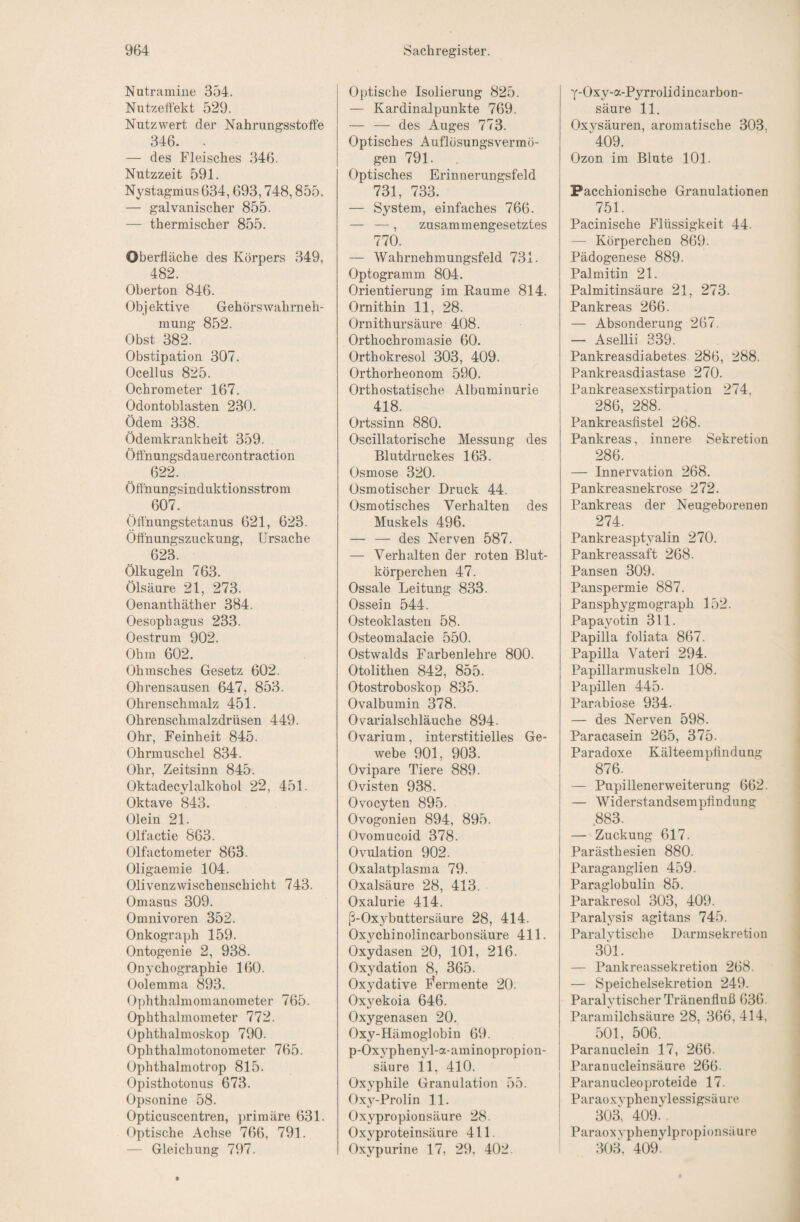 Nutramine 354. Nutzeffekt 529. Nutzwert der Nahrungsstoffe 346. . — des Fleisches 346. Nutzzeit 591. Nystagihus 634,693,748,855. — galvanischer 855. — thermischer 855. Oberfläche des Körpers 349, 482. Oberton 846. Objektive Gehörswahrneh- mung 852. Obst 382. Obstipation 307. Ocellus 825. Ochrometer 167. Odontoblasten 230. Ödem 338. Ödemkrankheit 359. Öffnungsdauercontraction 622. Öffnungsinduktionsstrom 607. Öffnungstetanus 621, 623. Öffnungszuckung, Ursache 623. Ölkugeln 763. Ölsäure 21, 273. Oenanthäther 384. Oesophagus 233. Oestrum 902. Ohm 602. Ohmsches Gesetz 602. Ohrensausen 647, 853. Ohrenschmalz 451. Ohrenschmalzdrüsen 449. Ohr, Feinheit 845. Ohrmuschel 834. Ohr, Zeitsinn 845. Oktadecylalkohol 22, 451. Oktave 843. Olein 21. Olfactie 863. Olfactometer 863. Oligaemie 104. Olivenzwischenschicht 743. Omasus 309. Omnivoren 352. Onkograph 159. Ontogenie 2, 938. Onychographie 160. Oolemma 893. Ophthalmomanometer 765. Ophthalmometer 772. Ophthalmoskop 790. Ophthalmotonometer 765. Ophthalmotrop 815. Opisthotonus 673. Opsonine 58. Opticuscentren, primäre 631. Optische Achse 766, 791. — Gleichung 797. Optische Isolierung 825. — Kardinalpunkte 769. — — des Auges 773. Optisches Auflösungsvermö¬ gen 791. Optisches Erinnerungsfeld 731, 733. — System, einfaches 766. — —, zusammengesetztes 770. — Wahrnehmungsfeld 731. Optogramm 804. Orientierung im Raume 814. Ornithin 11, 28. Ornithursäure 408. Orthochromasie 60. Orthokresol 303, 409. Orthorheonom 590. Orthostatische Albuminurie 418. Ortssinn 880. Oscillatorische Messung des Blutdruckes 163. Osmose 320. Osmotischer Druck 44. Osmotisches Verhalten des Muskels 496. — — des Nerven 587. — Verhalten der roten Blut¬ körperchen 47. Ossale Leitung 833. Ossein 544. Osteoklasten 58. Osteomalacie 550. Ostwalds Farbenlehre 800. Otolithen 842, 855. Otostroboskop 835. Ovalbumin 378. Ovarialschläuche 894. Ovarium, interstitielles Ge¬ webe 901, 903. Ovipare Tiere 889. Ovisten 938. Ovocyten 895. Ovogonien 894, 895. Ovomucoid 378. Ovulation 902. Oxalatplasma 79. Oxalsäure 28, 413. Oxalurie 414. ß-Oxybuttersäure 28, 414. Ox^mhinolincarbonsäure 411. Oxydasen 20, 101, 216. Oxydation 8, 365. Oxydative E^ermente 20. Oxyekoia 646. Oxygenasen 20. Oxy-Hämoglobin 69. p-Ox3'phenyl-a-aminopropion- säure 11, 410. Oxyphile Granulation 55. Oxy-Prolin 11. Oxypropionsäure 28. Oxyproteinsäure 411. Oxypurine 17, 29, 402. y-Oxy-a-Pyrrolidincarbon- säure 11. Oxysäuren, aromatische 303, ^409. Ozon im Blute 101. j Pacchionische Granulationen 751. Pacinische Flüssigkeit 44. — Körperchen 869. Pädogenese 889. Palmitin 21. Palmitinsäure 21, 273. Pankreas 266. — Absonderung 267. — Asellii 339. Pankreasdiabetes 286, 288. Pankreasdiastase 270. Pankreasexstirpation 274, 286, 288. Pankreasfistel 268. Pankreas, innere Sekretion 286. — Innervation 268. Pankreasnekrose 272. Pankreas der Neugeborenen 274. Pankreasptyalin 270. Pankreassaft 268. Pansen 309. Panspermie 887. Pansphygmograph 152. Papayotin 311. Papilla foliata 867. PapiUa Vateri 294. Papillarmuskeln 108. Papillen 445- Parabiose 934. — des Nerven 598. Paracasein 265, 375. Paradoxe Kälteempfindung 876. — Pupillenerweiterung 662. — Widerstandsempfindung 883. — Zuckung 617. Parästhesien 880. Paraganglien 459. Paraglobulin 85. Parakresol 303, 409. Paralysis agitans 745. Paralvtische Darmsekretion 301. — Pankreassekretion 268. — Speichelsekretion 249. Paralytischer Tränenfluß 636. Paramilchsäure 28, 366, 414, 501, 506. Paranuclein 17, 266. Paranucleinsäure 266. Paranucleoproteide 17. Paraoxvpheuylessigsäure 303, 409. Paraoxyphenylpropionsäure 303. 409.