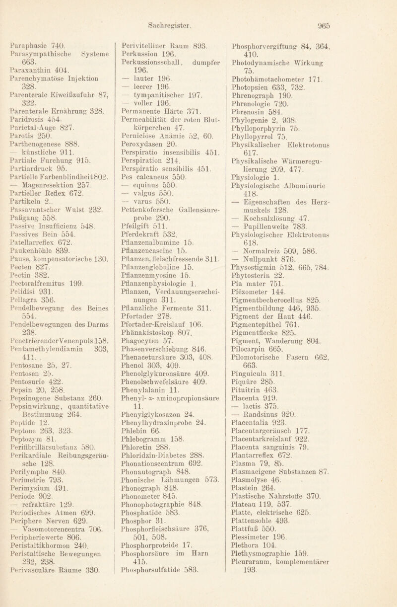 Paraphasie 740. Parasympathische Systeme 663. Paraxanthin 404. Parenchymatöse In] ektion 328. Parenterale Eiweißzufuhr 87, 322. Parenterale Ernährung 328. Paridrosis 454- Parietal-Auge 827. Parotis 250. Parthenogenese 888. - künstliche 911. Partiale Furchung 915. Partiardruck 95. Partielle Farbenblindheit 802. — Magenresektion 257. Partieller Eeflex 672. Partikeln 2.. Passavantscher Wulst 232. Paßgang 558. Passive Insufücienz 548. Passives Bein 554. Patellarreflex 672. Paukenhöhle 839. Pause, kompensatorische 130. Pecten 827. Pectin 382. Pectoralfremitus 199- Pelidisi 931. Pellagra 356. Pendelbewegung des Beines 554. Pendelbewegungen des Darms 238. Penetrierender Venenpuls 158. Pentamethylendiamin 303, 411. . ‘ Pentosane 25, 27. Pentosen 25. Pentosurie 422. Pepsin 20, 258. Pepsinogene Substanz 260. Pep sin Wirkung, quantitative Bestimmung 264. Peptide 12. Peptone 263, 323. Peptozym 81. Perifibrillärsubstanz 580. Perikardiale Reibungsgeräu¬ sche 128. Perilymphe 840. Perimetrie 793. Perimj^sium 491. Periode 902. — refraktäre 129. Periodisches Atmen 699. Periphere Nerven 629. - Vasomotorencentra 706. Peripherie werte 806. Peristaltikhormon 240. Peristaltische Bewegungen 232, 238. Perivasculäre Räume 330. Perivitelliner Raum 893. Perkussion 196. Perkussionsschall, dumpfer 196. — lauter 196. — leerer 196. — tympanitischer 197. — voller 196. Permanente Härte 371. Permeabilität der roten Blut¬ körperchen 47. Perniciöse xlnämie 52, 60. Peroxydasen 20. Perspiratio insensibilis 451. Perspiration 214. Perspiratio sensibilis 451. Pes calcaneus 550. — equinus 550. — valgus 550. — varus 550. Pettenkofersche Gallensäure¬ probe 290. Pfeilgift 511. Pferdekraft 532. Pflanzenalbumine 15. Pflanzencaseine 15. Pflanzen, fleischfressende 311. Pflanzenglobuline 15. Pflanzenmyosine 15. Pflanzenphysiologie 1. Pflanzen, Verdauungserschei¬ nungen 311, Pflanzliche Fermente 311. Pfortader 278. Pfortader-Kreislauf 106. Phänakistoskop 807. Phagocyten 57. Phasenverschiebung 846. Phenacetursäure 303, 408. Phenol 303, 409. Phenolglykuronsäure 409. Phenolschwefelsäure 409. Phenylalanin 11. Phenvl- a- aminopropionsäure 11. Phenylglykosazon 24. Phenylhydrazinprobe 24. Phlebin 66. Phlebogramm 158. Phloretin 288. Phloridzin-Diabetes 288. Phonationscentrum 692. Phonautograph 848. Phonische Lähmungen 573. Phonograph 848. Phonometer 845. Phonophotographie 848. Phosphatide 583. Phosphor 31. Phosphorfleischsäure 376, i 501, 508. I Phosphorproteide 17. 1 Phosphorsäure im Harn ' 415. ! Phosphorsulfatide 583. ; Phosphorvergiftung 84, 364, I 410. Photodynamische Wirkung 75.‘ Photohämotachometer 171. Photopsien 633, 732. Phrenograph 190. Phrenologie 720. Phrenosin 584. Phylogenie 2, 938. Phylloporphyrin 75. Phyllopyrrol 75. Physikalischer Elektrotonus 617. Physikalische Wärmeregu¬ lierung 209, 477. Physiologie 1. Physiologische Albuminurie 418. — Eigenschaften des Herz¬ muskels 128. — Kochsalzlösung 47. — Pupillenweite 783. Physiologischer Elektrotonus 618. — Normalreiz 509, 586. — Nullpunkt 876. Physostigmin 512, 665, 784. Phytosterin 22. Pia mater 751. Piezometer 144. Pigmentbecherocellus 825. Pigmentbildung 446, 935. Pigment der Haut 446. Pigmentepithel 761. Pigmentflecke 825. Pigment, Wanderung 804. Pilocarpin 665. Pilomotorische Fasern 662, 663. Pinguicula 311. Piquüre 285. Pituitrin 463. Placenta 919. — lactis 375. — Eandsinus 920. Placentalia 923. Placentargeräusch 177. Placentarkreislauf 922. Placenta sanguinis 79. Plantarreflex 672. Plasma 79, 85. Plasmaeigene Substanzen 87. Plasmolyse 46. Plastein 264. Plastische Nährstoffe 370. Plateau 119, 537. Platte, elektrische 625. Plattensohle 493. Plattfuß 550. Plessimeter 196. Plethora 104. Plethysmographie 159. Pleuraraum, komplementärer 193.