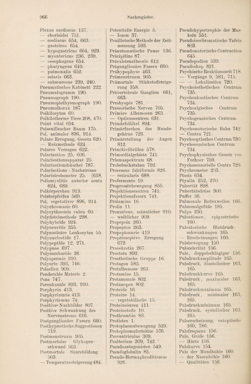 Plexus cardiacus 137. — chorioidei 751. — coeliacus 654, 663. — gastricus 654. — hypogastricus 664, 929. — myentericus 236, 239. — oesophageus 654. — pharyngeus 649. — pulmonalis 652. — solaris 663. — submucosus 239, 240. Pneumatisches Kabinett 222. Pneumatogramm 190. Pneumograph 190. Pneumoplethysmograph 190. Pneumothorax 187. Poikilocyten 60. Poikilotherme Tiere 208, 470. Point vital 694. Poiseuillescher Kaum 175. Pol, animaler 896, 914. Polare Erregung, Gesetz 620. — Reizmethode 624. Polares Versagen 622. Polarisation 25, 606. Polarisationsapparat 25. Polarisationsbüschel 787. Polarisations - Nachströme Polaristrobometer 25. [618. Poliomyelitis anterior acuta 624, 689. Polkörperchen 913. Polsterpfeifen 560. Pol, vegetativer 896, 914. Polychromasie 60. Polycytliaemia rubra 60. Polyfistelmethode 298. Polyhybride 924. Polyneuritis 355. Polynucleäre Leukocyten 55. Polynucleotide 17. Polypeptide 12, 271. Polypnoe 697. Polysaccharide 26. Polyspermie 910. Polyurie 393, 746. Polzellen 909. Ponderable Materie 2. Pons 747. Porenkanäle 893, 910. Porphyrin 413. Porphyrinurie 413. Porphyrismus 74. Positive* Nachbilder 807. Positive Schwankung des Nervenstroms 616. Postganglionäre Fasern 660. Posthypnotische Suggestionen 7i9. Postmenstruum 905. Postmortaler Glykogen- schwund 503. Postmortale Säurebildung 503. — Temperatursteigerung 484. Potentielle Energie 5. — Ionen 37. Pouilletsche Methode der Zeit¬ messung 593. Präautomatische Pause 136. Präcipitine 87. Präexistenztheorie 612. Präganglionäre Fasern 660. Prähypophyse 463. Prämenstruum 905. Prämortale Stickstoffsteige¬ rung 358. Prävertebrale Ganglien 661, 663. Presbyopie 781. Pressorische Nerven 705. Primäre Albumosen 263. — Opticuscentren 631. Primärfollikel 894. Primärfurchen des Hunde¬ gehirns 723. Primärstellung der Augen 812. Primitivfibrillen 578. Primordialgebiete 741. Prismaspektrum 68. Probebuchstaben 792. Processus falciformis 826. — reticularis 688. Profermente 19. Progressivbewegung 855. Projektionscentren 741. Projektionsfasern 741. Prolamine 16. Prolin 11. Pronucleus, männlicher 910. — weiblicher 909. Propepsin 260. Propepton 263. Propeptonurie 419. Propriozeptive Erregung 672. Prosekretin 267. Prostata 892. Prosthetische Gruppe 16. Protagon 583. Protalbumose 263. Protamine 15. Protanomale 802. Protanopen 802. Proteide 16. Proteine 14. — vegetabilische 15. Proteinsäuren 411. Protein stofi'e 10. Prothrombin 83. Protisten 1. Protoplasmabewegung 539. Protoplasmafortsätze 576. Proventriculus 309. Psalterium 309, 742. ^ Pseudoantagonisten 549. Pseudoglobulin 85. Pseudo-Hermaphroditismus 926. Pseudohypertrophie der Mus¬ keln 551. Pseudoisochromatische Tafeln 803. Pseudomotorische Contraction 645. Pseudopodien 539. Pseudoskop 821. Psychische Reaktionszeit 718. — Vorgänge 9, 581, 715. — — Lokalisation 720. Psvchoästhetisches Centrum ■^735. Psychoakustisches Centrum 734. Psychoalgisches Centrum 735. Psychogeusisches Centrum 734. Psychomotorische Bahn 742. — Centra 721. Psychooptisches Centrum 730. Psvchoosmisches Centrum ■^734. Psychophysisches Gesetz von Fechner 759. Psychosensorielle Centra 729. Psychrometer 203. Ptosis 634. Ptyalin 252, 270. Pubertät 898. Pubertätsdrüse 900. Puffer 36. Pulmonale Reflexwellen 166. Pulmonalgefäße 185. Pulpa 230. Pulsationen, epigastrische 160. Pulsatorisclie ßlutdruck- schwankungen 165. — Erscheinungen 160. Pulsbewegung 150. Pulscelerität 156. Puls, doppelschlägiger 156. Pulsdruckamplitude 165. Pulsdruck, diastolischer 163, 165. Pulsdruckkurve 165. Pulsdruck, maximaler 163, 165. Pulsdruckmaximum 165. Pulsdruck, minimaler 163, 165. Pulsdruckminimum 165. Pulsdruck, systolischer 163. 165. Pulserscheinung, entoptische 160, 786. Pulsfrequenz 156. Puls, Größe 156. — Härte 156. Pulskurve 154. Puls der Mundhöhle 160. — der Nasenh()hle 160. — Qualitäten 156.