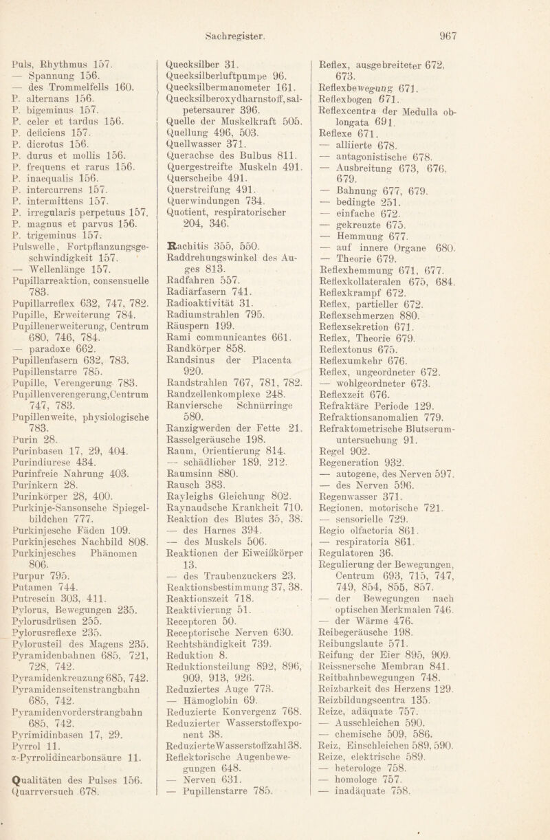 Puls, Rhythmus 157. — Spannung 156. — des Trommelfells 160. P. altern ans 156. P. bigeminus 157. P. celer et tardus 156. P. deficiens 157- P. dicrotus 156. P. durus et mollis 156. P. frequens et rarus 156. P. inaequalis 156. P. intercurrens 157. P. intermittens 157. P. irregularis perpetuns 157. P. magnus et parvus 156. P. trigeminus 157. Pulswelle, Fortpflanzungsge¬ schwindigkeit 157. — Wellenlänge 157, Pupillarreaktion, consensuelle 783. Pupillarreflex 632, 747, 782. Pupille, Erweiterung 784. Pupillenerweiterung, Centrum 680, 746, 784. — paradoxe 662. Pupillenfasem 632, 783. Pupillenstarre 785. Pupille, Verengerung 783. Pupillenverengerung,Centrum 747, 783. Pupillenweite, physiologische 783. Purin 28. Purinbasen 17, 29, 404. Purindiurese 434. Purinfreie Nahrung 403. Purinkern 28. Purinkörper 28, 400. Purkinje-Sansonsche Spiegel¬ bildchen 777. Purkinjesche Fäden 109. Purkinjesches Nachbild 808. Purkinjesches Phänomen 806. Purpur 795. Putamen 744. Putrescin 303, 411. Pylorus, Bewegungen 235. Pylorusdrüsen 255. Pylorusreflexe 235. Pylorusteil des Magens 235. Pyramidenbahnen 685, 721, 728, 742. Pyramidenkreuzung 685, 742. Pyramidenseitenstrangbahn 685, 742. Pyramidenvorderstrangbahn 685, 742. Pyrimidinbasen 17, 29, Pyrrol 11. a-Pyrrolidincarbonsäure 11. Qualitäten des Pulses 156. Quarrversuch 678. Quecksilber 31. Quecksilberluftpumpe 96. Quecksilbermanometer 161. Quecksilberoxydharnstotf, sal¬ petersaurer 396. Quelle der Muskelkraft 505. Quellung 496, 503. Quellwasser 371. Querachse des Bulbus 811. Quergestreifte Muskeln 491. Querseheibe 491. Querstreifung 491. Querwindungen 734. Quotient, respiratorischer 204, 346. Rachitis 355, 550. Raddrehungswinkel des Au¬ ges 813. Radfahren 557. Radiärfasern 741. Radioaktivität 31. Radiumstrahlen 795. Räuspern 199. Rami communicantes 661. Randkörper 858. Randsinus der Placenta 920. Randstrahlen 767, 781, 782. Randzellenkomplexe 248. Ranviersche Schnürringe 580. Ranzigwerden der Fette 21. Rasselgeräusche 198. Raum, Orientierung 814. — schädlicher 189, 212. Raumsinn 880. Rausch 383. Rayleighs Gleichung 802. Raynaudsche Krankheit 710. Reaktion des Blutes 35, 38. — des Harnes 394. — des Muskels 506. Reaktionen der Eiweißkörper 13. — des Traubenzuckers 23. Reaktionsbestimmung 37, 38. Reaktionszeit 718. Reaktivierung 51. Receptoren 50. Receptorische Nerven 6.30. Rechtshändigkeit 739. Reduktion 8. Reduktionsteilung 892, 896, 909, 913, 926. Reduziertes Auge 773. — Hämoglobin 69. Reduzierte Konvergenz 768. Reduzierter Wasserstoffexpo¬ nent 38. ReduzierteWasserstofl'zahl38. Reflektorische Augenbewe¬ gungen 648. — Nerven 631. — Pupillenstarre 785. Reflex, ausgebreiteter 672, 673. Reflexbewegung 673. Reflex bogen 671. Reflexcentra der Medulla ob- longata 691. Reflexe 671. — alliierte 678. — antagonistische 678. — Ausbreitung 673, 676, 679. — Bahnung 677, 679. — bedingte 251. — einfache 672. — gekreuzte 675. — Hemmung 677. — auf innere Organe 680. — Theorie 679. Reflexhemmung 671, 677. Reflexkollateralen 675, 684. Reflexkrampf 672. Reflex, partieller 672. Reflexschmerzen 880. Reflexsekretion 671. Reflex, Theorie 679. Reflextonus 675. Reflexumkehr 676. Reflex, ungeordneter 672. — wohlgeordneter 673. Reflexzeit 676. Refraktäre Periode 129. Refraktionsanomalien 779. Refraktometrische Blutserum¬ untersuchung 91. Regel 902. Regeneration 932. — autogene, des Nerven 597. — des Nerven 596. Regenwasser 371. Regionen, motorische 721. — sensorielle 729. Regio olfactoria 861. — respiratoria 861. Regulatoren 36. Regulierung der Bewegungen, Centrum 693, 715, 747, 749, 854, 855, 857. — der Bewegungen nach optischen Merkmalen 746. — der Wärme 476. Reibegeräusche 198. Reibungslaute 571. Reifung der Eier 895, 909. Reissnersche Membran 841. Reitbahnbewegungen 748. Reizbarkeit des Herzens 129. Reizbildungscentra 135. Reize, adäquate 757. — Ausschleichen 590. — chemische 509, 586. Reiz, Einschleichen 589, 590. Reize, elektrische 589. — heterologe 758. — homologe 757. — inadäquate 758.