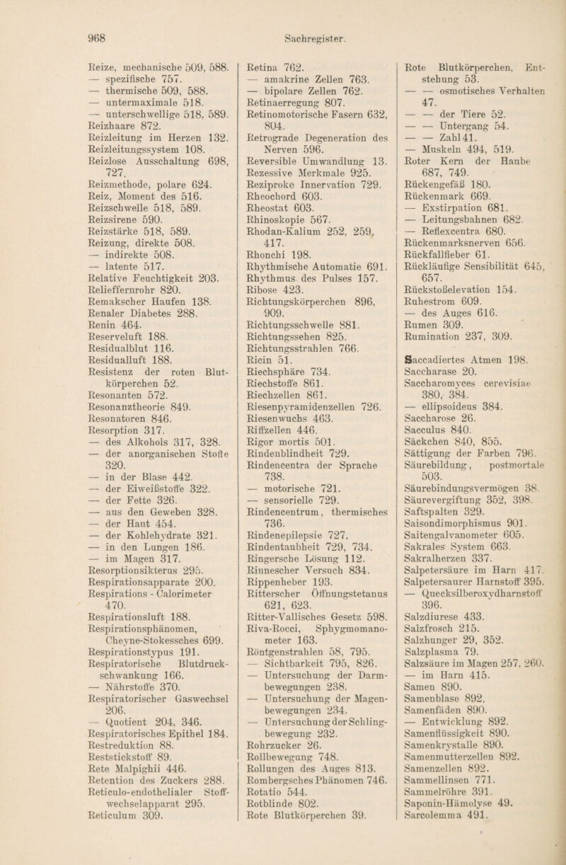 Reize, mechanische 509, 588. — spezifische 757. — thermische 509, 588. — untermaximale 518. — unterschwellige 518, 589. Reizhaare 872. Reizleitung im Herzen 132. Reizleitungssystem 108. Reizlose Ausschaltung 698, 727. Reizmethode^ polare 624. Reiz, Moment des 516. Reizschwelle 518, 589. Reizsirene 590. Reizstärke 518, 589. Reizung, direkte 508. — indirekte 508. — latente 517. Relative Feuchtigkeit 203. Relieffernrohr 820. Remakscher Haufen 138. Renaler Diabetes 288. Renin 464. Reserveluft 188. Residualblut 116. Residualluft 188. Resistenz der roten Blut¬ körperchen 52. Resonanten 572. Resonanztheorie 849. Resonatoren 846. Resorption 317. — des Alkohols 317, 328. — der anorganischen Stoffe 320. — in der Blase 442. — der Eiweißstoffe 322. — der Fette 326. — aus den Geweben 328. — der Haut 454. — der Kohlehydrate 321. — in den Lungen 186. — im Magen 317. Resorptionsikterus 295. Respirationsapparate 200. Respirations - Calorimeter 470. Respirationsluft 188. Respirationsphänomen, Cheyne-Stokessches 699. Respirationstypus 191. Respiratorische Blutdruck¬ schwankung 166. — Nährstoffe 370. Respiratorischer Gaswechsel 206. — Quotient 204, 346. Respiratorisches Epithel 184. Restreduktion 88. Reststickstoff 89. Rete Malpighii 446. Retention des Zuckers 288. Reticulo-endothelialer Stoff¬ wechselapparat 295. Reticulum 309. Retina 762. — amakrine Zellen 763. — bipolare Zellen 762. Retinaerregung 807. Retinomotorische Fasern 632, 804. Retrograde Degeneration des Nerven 596. Reversible Umwandlung 13. Rezessive Merkmale 925. Reziproke Innervation 729. Rheochord 603. Rheostat 603. Rhinoskopie 567. Rhodan-Kalium 252, 259, 417. Rhonchi 198. Rhythmische Automatic 691. Rhythmus des Pulses 157. Ribose 423. Richtungskörperchen 896, 909. Richtungsschwelle 881. Richtungssehen 825. Richtungsstrahlen 766. Ricin 51. Riechsphäre 734. Riechstoffe 861. Riechzellen 861. Riesenpyramidenzellen 726. Riesenwuchs 463. Riffzellen 446. Rigor mortis 501. Rindenblindheit 729. Rindencentra der Sprache 738. — motorische 721. — sensorielle 729. Rindencentrum, thermisches 736. Rindenepilepsie 727. Rindentaubheit 729, 734. Ringersche Lösung 112. Rinnescher Versuch 834. Rippenheber 193. Ritterscher Öffnungstetanus 621, 623. Ritter-Vallisches Gesetz 598. Riva-Rocci, Sphygmomano¬ meter 163. Röntgenstrahlen 58, 795. — Sichtbarkeit 795, 826. — Untersuchung der Darm¬ bewegungen 238. — Untersuchung der Magen¬ bewegungen 234. — Unlersuchung der Schling¬ bewegung 232. Rohrzucker 26. Rollbewegung 748. Rollungen des Auges 813. Rombergsches Phänomen 746. Rotatio 544. Rotblinde 802. Rote Blutkörperchen 39. Rote Blutkörperchen, Ent¬ stehung 53. — — osmotisches Verhalten 47. — — der Tiere 52. — — Untergang 54. -Zahl 41. — Muskeln 494, 519. Roter Kern der Haube 687, 749. Rückengefäß 180. Rückenmark 669. — Exstirpation 681. — Leitungsbahnen 682. — Reflexcentra 680. Rückenmarksnerven 656. Rückfallfieber 61. Rückläufige Sensibilität 645, 657. Rückstoßelevation 154. Ruhestrom 609. — des Auges 616. Rumen 309. Rumination 237, 309. Saccadiertes Atmen 198. Saccharase 20. Saccharomvces cerevisiae 380, 3k. — ellipsoideus 384. Saccharose 26. Sacculus 840. Säckchen 840, 855. Sättigung der Farben 796. Säurebildung, postmortale 503. Säurebindungsvermögen 38. Säurevergiftung 352, 398. Saftspalten 329. Saisondimorphismus 901. Saitengalvanometer 605. Sakrales System 663. Sakralherzen 337. Salpetersäure im Harn 417. Salpetersaurer Harnstoff 395. — Quecksilberoxvdharnstoff 396. Salzdiurese 433. Salzfrosch 215. Salzhunger 29, 352. Salzplasma 79. Salzsäure im Magen 257, 260. — im Harn 415. Samen 890. Samenblase 892. Samenfäden 890. — Entwicklung 892. Samenflüssigkeit 890. Samenkrystalle 890. Samenmutterzellen 892. Samenzellen 892. Sammellinsen 771. Sammelröhre 391. Saponin-Hämolyse 49. Sarcolemma 491.
