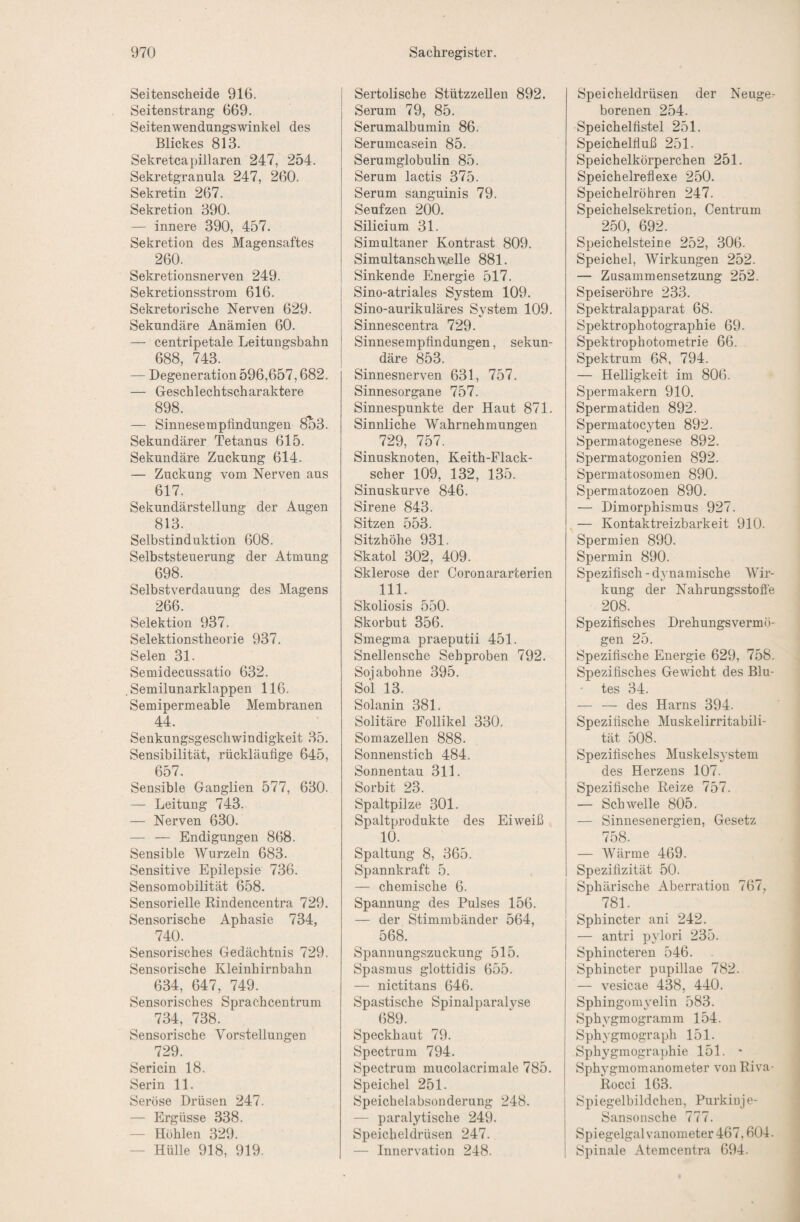 Seitenscheide 916. Seitenstrang 669. Seitenwendungswinkel des Blickes 813. Sekretcapillaren 247, 254. Sekretgranula 247, 260. Sekretin 267. Sekretion 390. — innere 390, 457. Sekretion des Magensaftes 260. Sekretionsnerven 249. Sekretionsstrom 616. Sekretorische Nerven 629. Sekundäre Anämien 60. — centripetale Leitungsbahn 688, 743. — Degeneration 596,657,682. — Geschlechtscharaktere 898. — Sinnesempiindungen 8o3. Sekundärer Tetanus 615. Sekundäre Zuckung 614. — Zuckung vom Nerven aus 617. Sekundärstellung der Augen 813. Selbstinduktion 608. Selbststeuerung der Atmung 698. Selbstverdauung des Magens 266. Selektion 937. Selektionstheorie 937. Selen 31. Semidecussatio 632. Semilunarklappen 116. Semipermeable Membranen 44. Senkungsgeschwindigkeit 35. Sensibilität, rückläufige 645, 657. Sensible Ganglien 577, 630. — Leitung 743. — Nerven 630. — — Endigungen 868. Sensible AVurzeln 683. Sensitive Epilepsie 736. Sensomobilität 658. Sensorielle Rindencentra 729. Sensorische Aphasie 734, 740. Sensorisches Gedächtnis 729. Sensorische Kleinhirnbahn 634, 647, 749. Sensorisches Sprachcentrum 734, 738. Sensorische Vorstellungen 729. Sericin 18. Serin 11. Seröse Drüsen 247. — Ergüsse 338. — Höhlen 329. — Hülle 918, 919. Sertolische Stützzellen 892. Serum 79, 85. Serumalbumin 86. Serumcasein 85. Serumglobulin 85. Serum lactis 375. Serum sanguinis 79. Seufzen 200. Silicium 31. Simultaner Kontrast 809. Simultanschw£lle 881. Sinkende Energie 517. Sino-atriales System 109. Sino-aurikuläres System 109. Sinnescentra 729. Sinnesempfindungen, sekun¬ däre 853. Sinnesnerven 631, 757. Sinnesorgane 757. Sinnespunkte der Haut 871. Sinnliche Wahrnehmungen 729, 757. Sinusknoten, Keith-Flack- scher 109, 132, 135. Sinuskurve 846. Sirene 843. Sitzen 553. Sitzhöhe 931. Skatol 302, 409. Sklerose der Coronararterien 111. Skoliosis 550. Skorbut 356. Smegma praeputii 451. Snellensche Sehproben 792. Sojabohne 395. Sol 13. Solanin 381. Solitäre Follikel 330. Somazellen 888. Sonnenstich 484. Sonnentau 311. Sorbit 23. Spaltpilze 301. Spaltprodukte des Eiweiß 10. Spaltung 8, 365. Spannkraft 5. — chemische 6. Spannung des Pulses 156. — der Stimmbänder 564, 568. Spannungszuckung 515. Spasmus glottidis 655. — nictitans 646. Spastische Spinalparalvse 689. Speckhaut 79. Spectrum 794. Spectrum mucolacrimale 785. Speichel 251. Speichelabsonderung 248. — paralytische 249. Speicheldrüsen 247. — Innervation 248. Speicheldrüsen der Neuge^ borenen 254. Speichelfistel 251. Speichelfluß 251. Speichelkörperchen 251. Speichelreflexe 250. Speichelröhren 247. Speichelsekretion, Centrum 250, 692. Speichelsteice 252, 306. Speichel, Wirkungen 252. — Zusammensetzung 252. Speiseröhre 233. Spektralapparat 68. Spektrophotographie 69. Spektrophotometrie 66. Spektrum 68, 794. — Helligkeit im 806. Spermakern 910. Spermatiden 892. Spermatoc^Ten 892. Spermatogenese 892. Spermatogonien 892. Spermatosomen 890. Spermatozoen 890. — Dimorphismus 927. . — Kontaktreizbarkeit 910. Spermien 890. Spermin 890. Spezifisch - dynamische Wir¬ kung der Nahrungsstofie 208. Spezifisches Drehungsvermö¬ gen 25. Spezifische Energie 629, 758. Spezifisches Gewicht des Blu¬ tes 34. — — des Harns 394. Spezifische Muskelirritabili¬ tät 508. Spezifisches Muskelsystem des Herzens 107. Spezifische Reize 757. — Schwelle 805, — Sinnesenergien, Gesetz 758. — Wärme 469. Spezifizität 50. Sphärische Aberration 767, 781. Sphincter ani 242. — antri pylori 235. Sphincteren 546. Sphincter pupillae 782. — vesicae 438, 440. Sphingomyelin 583. Sphygmogramm 154. Sphygmograph 151. Sphygmographie 151. - Sphygmomanometer von Riva- Rocci 163, Spiegelbildchen, Purkipje- Sansonsche 777. Spiegelgal vanometer 467,604. Spinale Atemcentra 694.