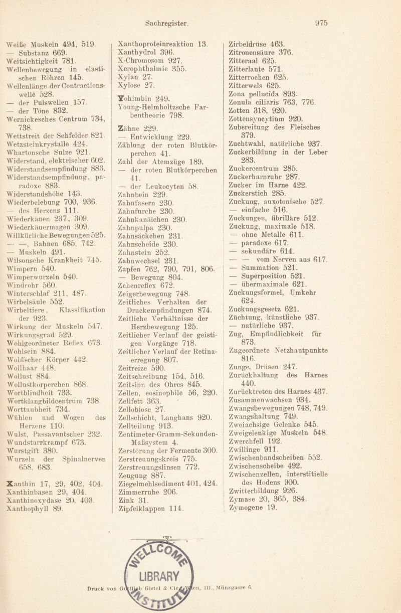 Weiße Muskeln 494, 519. — Substanz 669. Weitsichtigkeit 781. Wellenbewegung in elasti¬ schen Röhren 145. Wellenlänge der Contractions- welle 528. — der Puls wellen 157. — der Töne 832. Wernickesches Centrum 734, 738. Wettstreit der Sehfelder 821. Wetzsteinkrystalle 424. Whartonsche Sülze 921. Widerstand, elektrischer 602. Widerstandsemplindung 883. Widerstandsemptindung, pa¬ radoxe 883. Widerstandshöhe 143. Wiederbelebung 700, 936. — des Herzens 111. Wiederkäuen 237, 309. Wiederkäuerinagen 309. Willkürliche Bewegungen525. — —, Bahnen 685, 742. — Muskeln 491. Wilsonsche Krankheit 745. Wimpern 540. Wimper wurzeln 540. Windrohr 560. Wintersclüaf 211, 487. Wirbelsäule 552. Wirbeltiere, Klassifikation der 923. Wirkung der Muskeln 547. Wirkungsgrad 529. Wohlgeordneter Reliex 673. Wohlsein 884. Woltfscher Körper 442. Wollhaar 448. Wollust 884. Wollustkörperchen 868. Wortblindheit 733. Wortklangbildcentrum 738. Worttaubheit 734. Wühlen und Wogen des Herzens 110. Wulst, Passavantscher 232. Wundstarrkrampf 673. Wurstgift 380. Wurzeln der Spinalnerven 658, 683. Xanthin 17, 29, 402, 404. Xanthinbasen 29, 404. Xanthinoxydase 20, 403. Xanthophyll 89. Xanthoproteinreaktion 13. Xanthydrol 396, X-Chromosom 927, Xerophthalmie 355. Xylan 27. Xylose 27. Yohimbin 249. Young-Helmholtzsche Far¬ bentheorie 798. Zähne 229. — Entwicklung 229. Zählung der roten Blutkör¬ perchen 41. Zahl der Atemzüge 189. — der roten Blutkörperchen 41. — der Leukocyteri 58. Zahnbein 229. Zahnfasern 230. Zahnfurche 230. Zahnkanälchen 230. Zahnpulpa 230, Zahnsäckchen 231. Zahnscheide 230. Zahnstein 252. Zahnwechsel 231. Zapfen 762, 790, 791, 806. I — Bewegung 804. Zehenreflex 672. Zeigerbewegung 748. Zeitliches Verhalten der Druckempfindungen 874. I Zeitliche Verhältnisse der I Herzbewegung 125. ! Zeitlicher Verlauf der geisti- j gen Vorgänge 718. Zeitlicher Verlauf der Retina¬ erregung 807. Zeitreize 590. Zeitschreibung 154, 516. Zeitsinn des Ohres 845. Zellen, eosinophile 56, 220, Zellfett 363. Zellobiose 27. Zellschicht, Langhans 920. I Zellteilung 913. Zentimeter-Gramm-Sekunden- Maßsystem 4. Zerstörung der Fermente 300. Zerstreuungskreis 775. Zerstreuungslinsen 772. Zeugung 887. Ziegelmehlsediment 401, 424. Zimmerruhe 206. Zink 31. Zipfelklappen 114. Zirbeldrüse 463. Zitronensäure 376. Zitteraal 625. Zitterlaute 571. Zitterrochen 625. Zitterwels 625. Zona pellucida 893. Zonula ciliaris 763, 776. Zotten 318, 920. Zottensyncytium 920. Zubereitung des Fleisches 379. Zuchtwahl, natürliche 937. Zuckerbildung in der Leber 283. Zuckercentrum 285. Zuckerharnruhr 287. Zucker im Harne 422. Zuckerstich 285. Zuckung, auxotonische 527. — einfache 516. Zuckungen, flbriUäre 512. Zuckung, maximale 518. — ohne Metalle 611. — paradoxe 617. — sekundäre 614. — — vom Nerven aus 617. I — Summation 521. ! — Superposition 521. I — übermaximale 621. Zuckungsformel, Umkehr ! 624. ! Zuckungsgesetz 621. I Züchtung, künstliche 937. — natürliche 937. ! Zug, Empfindlichkeit für ; 873. i Zugeordnete Netzhautpunkte 816. Zunge, Drüsen 247. Zurückhaltung des Harnes , 440. i Zurücktreten des Harnes 437. j Zusammenwachsen 934, I Zwangsbewegungen 748, 749. Zwangshaltung 749. Zweiachsige Gelenke 545. Zweigelenkige Muskeln 548 Zwerchfell 192. Zwillinge 911. I Zwischenbandscheiben 552. I Zwischenscheibe 492. ! Zwischenzellen, interstitielle des Hodens 900. Zwitterbildung 926. Zymase 20, 365, 384, Zymogene 19.