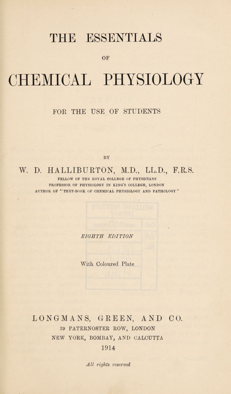 THE ESSENTIALS OF CHEMICAL PHYSIOLOGY FOR THE USE OF STUDENTS BY W. D. HALLIBURTON, M.D., LL.D., F.R.S. FELLOW OF THE ROYAL COLLEGE OF PHYSICIANS PROFESSOR OF PHYSIOLOGY IN KING’S COLLEGE, LONDON AUTHOR OF “TEXT-BOOK OF CHEMICAL PHYSIOLOGY AND PATHOLOGY” EIGHTH EDITION With Coloured Plate LONGMANS, GREEN, AND CO. 39 PATERNOSTER ROW, LONDON NEW YORK, BOMBAY, AND CALCUTTA 1914 All rights reserved