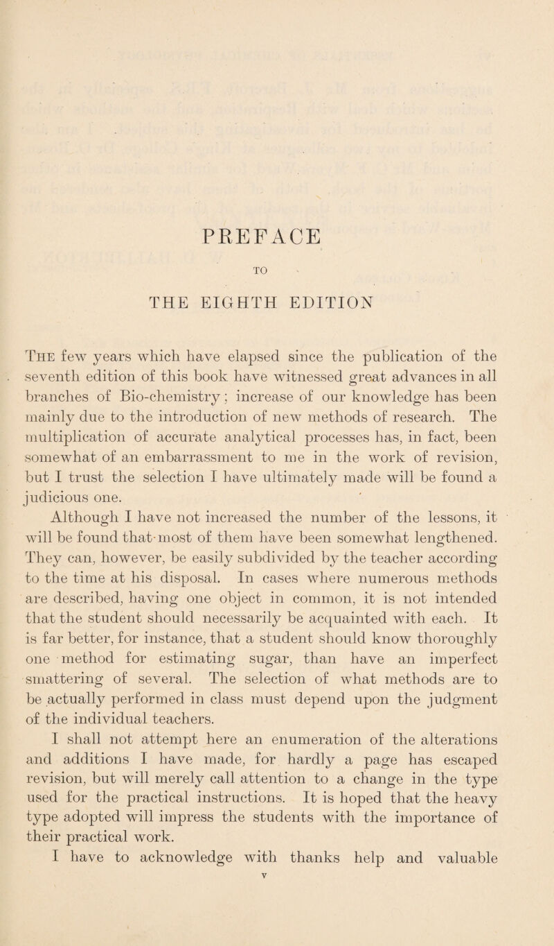 PREFACE TO THE EIGHTH EDITION The few years which have elapsed since the publication of the seventh edition of this book have witnessed great advances in all branches of Bio-chemistry; increase of our knowledge has been mainly due to the introduction of new methods of research. The multiplication of accurate analytical processes has, in fact, been somewhat of an embarrassment to me in the work of revision, but I trust the selection I have ultimately made will be found a judicious one. Although I have not increased the number of the lessons, it will be found that-most of them have been somewhat lengthened. They can, however, be easily subdivided by the teacher according to the time at his disposal. In cases where numerous methods are described, having one object in common, it is not intended that the student should necessarily be acquainted with each. It is far better, for instance, that a student should know thoroughly one method for estimating sugar, than have an imperfect smattering of several. The selection of what methods are to be actually performed in class must depend upon the judgment of the individual teachers. I shall not attempt here an enumeration of the alterations and additions I have made, for hardly a page has escaped revision, but will merely call attention to a change in the type used for the practical instructions. It is hoped that the heavy type adopted will impress the students with the importance of their practical work. I have to acknowledge with thanks help and valuable