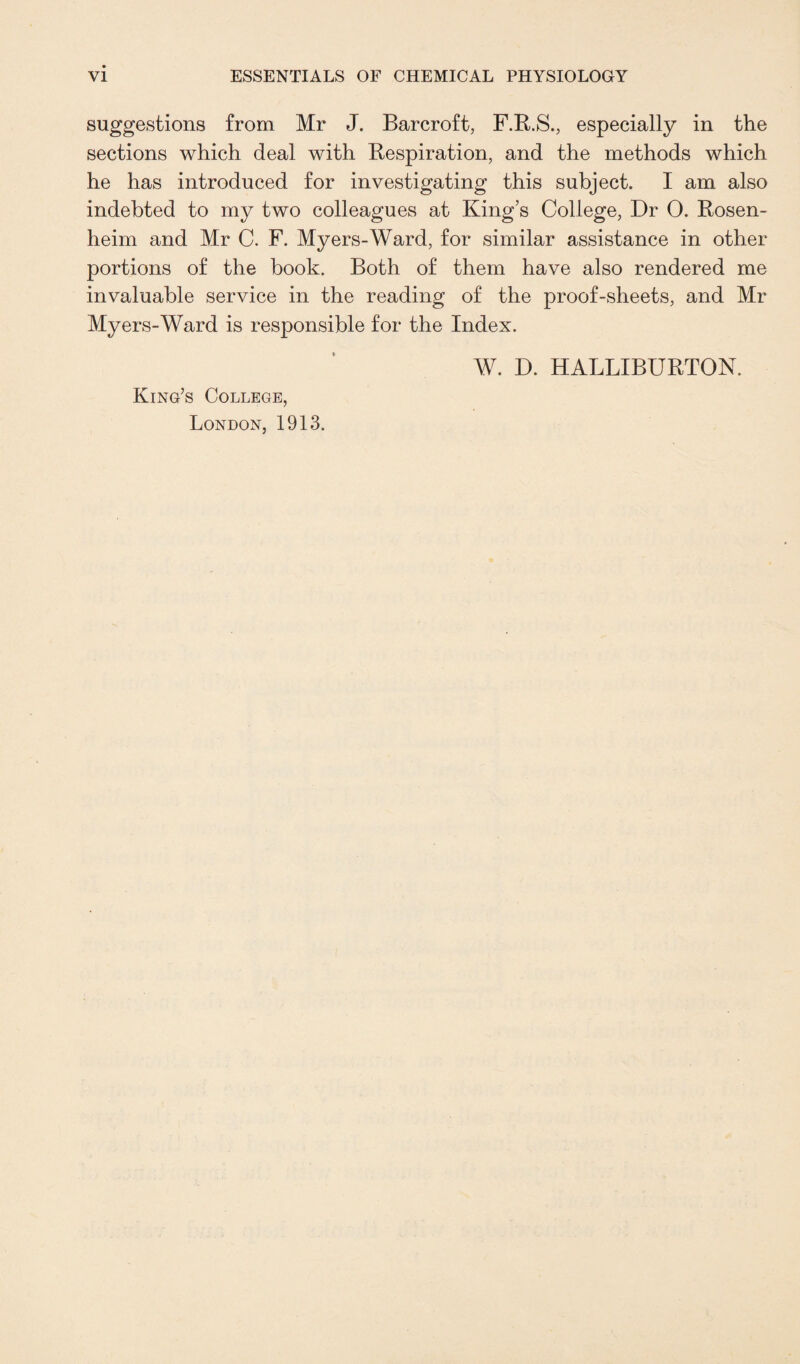 suggestions from Mr J. Barcroft, F.R.S., especially in the sections which deal with Respiration, and the methods which he has introduced for investigating this subject. I am also indebted to my two colleagues at King’s College, Dr 0. Rosen¬ heim and Mr C. F. Myers-Ward, for similar assistance in other portions of the book. Both of them have also rendered me invaluable service in the reading of the proof-sheets, and Mr Myers-Ward is responsible for the Index. King’s College, London, 1913. W. D. HALLIBURTON.