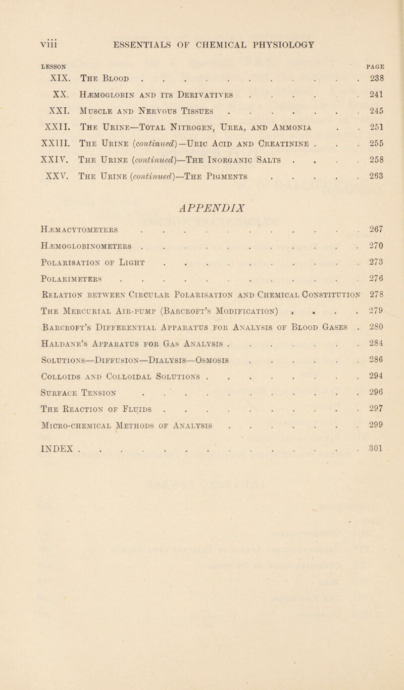 LESSON PAGE XIX. The Blood.238 XX. Hemoglobin and its Derivatives ..... 241 XXI. Muscle and Nervous Tissues.245 XXII. The Urine—Total Nitrogen, Urea, and Ammonia . . 251 XXIII. The Urine {continued)—Uric Acid and Creatinine . . . 255 XXIY. The Urine (continued)—The Inorganic Salts .... 258 XXV. The Urine (continued)—The Pigments.263 APPENDIX Hemacytometers.267 Hemoglobinometers.270 Polarisation of Light.273 POLARIMETERS.276 Relation between Circular Polarisation and Chemical Constitution 278 The Mercurial Air-pump (Barcroft’s Modification) , 279 Barcroft’s Differential Apparatus for Analysis of Blood Gases . 280 Haldane’s Apparatus for Gas Analysis.284 Solutions—Diffusion—Dialysis—Osmosis.286 Colloids and Colloidal Solutions.294 Surface Tension . ... . 296 The Reaction of Fluids.. . 297 Micro-chemical Methods of Analysis.299 INDEX . 301