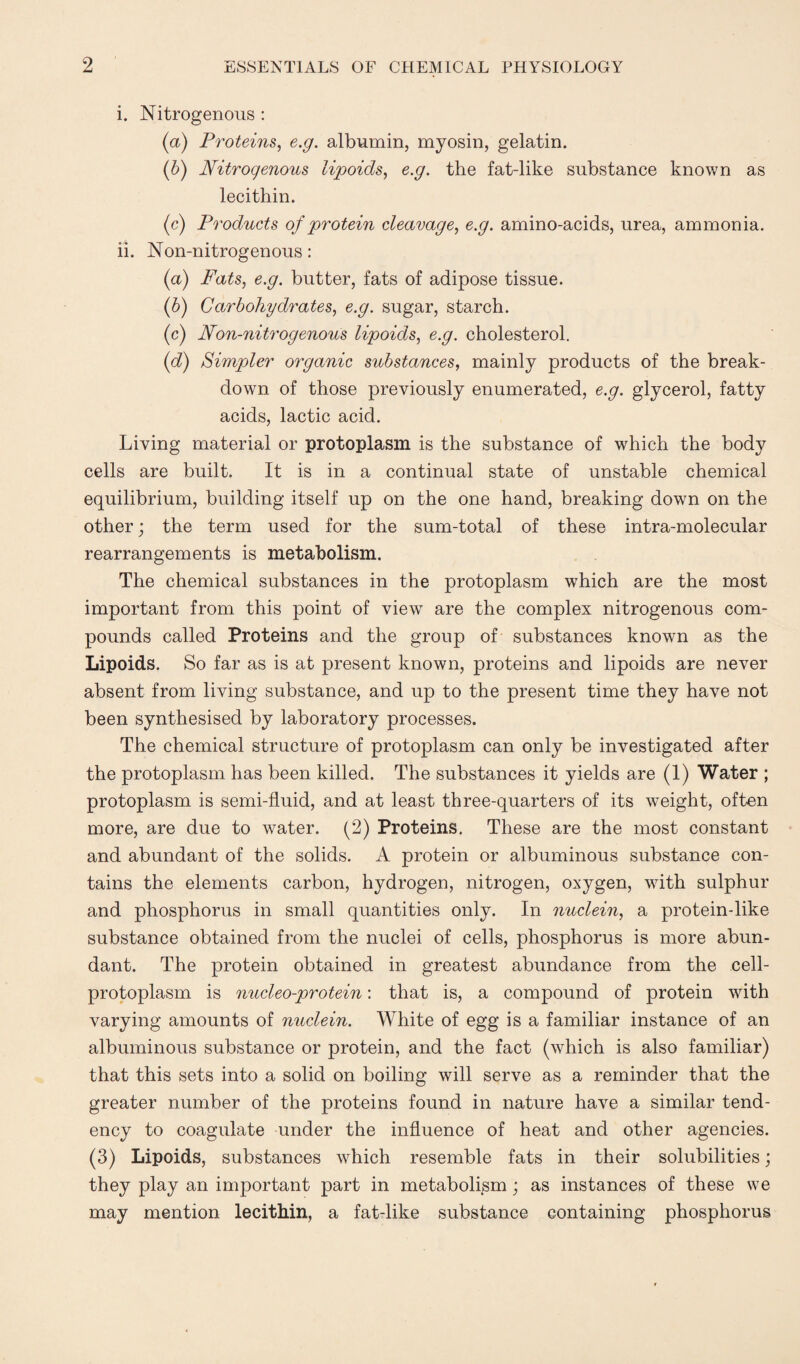 i. Nitrogenous : (а) Proteins, e.g. albumin, myosin, gelatin. (б) Nitrogenous lipoids, e.g. the fat-like substance known as lecithin. (c) Products of protein cleavage, e.g. amino-acids, urea, ammonia. ii. Non-nitrogenous: (a) Fats, e.g. butter, fats of adipose tissue. (b) Carbohydrates, e.y'. sugar, starch. (c) Non-nitrogenous lipoids, <?.(?. cholesterol. (ef) Simpler organic substances, mainly products of the break¬ down of those previously enumerated, e.g. glycerol, fatty acids, lactic acid. Living material or protoplasm is the substance of which the body cells are built. It is in a continual state of unstable chemical equilibrium, building itself up on the one hand, breaking down on the other; the term used for the sum-total of these intra-molecular rearrangements is metabolism. The chemical substances in the protoplasm which are the most important from this point of view are the complex nitrogenous com¬ pounds called Proteins and the group of substances known as the Lipoids. So far as is at present known, proteins and lipoids are never absent from living substance, and up to the present time they have not been synthesised by laboratory processes. The chemical structure of protoplasm can only be investigated after the protoplasm has been killed. The substances it yields are (1) Water ; protoplasm is semi-fluid, and at least three-quarters of its weight, often more, are due to water. (2) Proteins. These are the most constant and abundant of the solids. A protein or albuminous substance con¬ tains the elements carbon, hydrogen, nitrogen, oxygen, with sulphur and phosphorus in small quantities only. In nuclein, a protein-like substance obtained from the nuclei of cells, phosphorus is more abun¬ dant. The protein obtained in greatest abundance from the cell- protoplasm is nucleo-protein: that is, a compound of protein with varying amounts of nuclein. White of egg is a familiar instance of an albuminous substance or protein, and the fact (which is also familiar) that this sets into a solid on boiling will serve as a reminder that the greater number of the proteins found in nature have a similar tend¬ ency to coagulate under the influence of heat and other agencies. (3) Lipoids, substances w^hich resemble fats in their solubilities; they play an important part in metabolism; as instances of these we may mention lecithin, a fat-like substance containing phosphorus