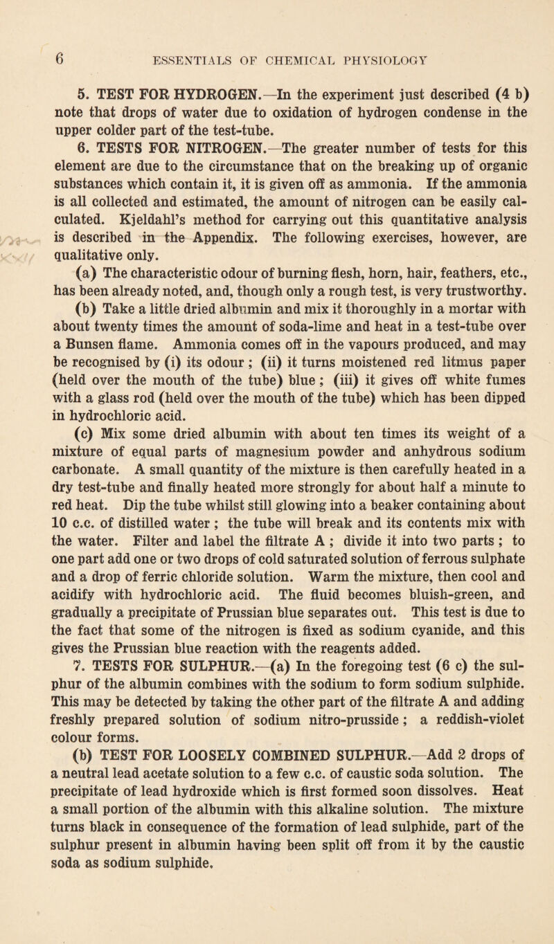 5. TEST FOR HYDROGEN.—In the experiment just described (4 b) note that drops of water due to oxidation of hydrogen condense in the upper colder part of the test-tube. 6. TESTS FOR NITROGEN.—The greater number of tests for this element are due to the circumstance that on the breaking up of organic substances which contain it, it is given off as ammonia. If the ammonia is all collected and estimated, the amount of nitrogen can be easily cal¬ culated. Kjeldahl’s method for carrying out this quantitative analysis is described in the Appendix. The following exercises, however, are qualitative only. (a) The characteristic odour of burning flesh, horn, hair, feathers, etc., has been already noted, and, though only a rough test, is very trustworthy. (b) Take a little dried albumin and mix it thoroughly in a mortar with about twenty times the amount of soda-lime and heat in a test-tube over a Bunsen flame. Ammonia comes off in the vapours produced, and may be recognised by (i) its odour ; (ii) it turns moistened red litmus paper (held over the mouth of the tube) blue; (iii) it gives off white fumes with a glass rod (held over the mouth of the tube) which has been dipped in hydrochloric acid. (c) Mix some dried albumin with about ten times its weight of a mixture of equal parts of magnesium powder and anhydrous sodium carbonate. A small quantity of the mixture is then carefully heated in a dry test-tube and finally heated more strongly for about half a minute to red heat. Dip the tube whilst still glowing into a beaker containing about 10 c.c. of distilled water ; the tube will break and its contents mix with the water. Filter and label the filtrate A ; divide it into two parts ; to one part add one or two drops of cold saturated solution of ferrous sulphate and a drop of ferric chloride solution. Warm the mixture, then cool and acidify with hydrochloric acid. The fluid becomes bluish-green, and gradually a precipitate of Prussian blue separates out. This test is due to the fact that some of the nitrogen is fixed as sodium cyanide, and this gives the Prussian blue reaction with the reagents added. 7. TESTS FOR SULPHUR.—(a) In the foregoing test (6 c) the sul¬ phur of the albumin combines with the sodium to form sodium sulphide. This may be detected by taking the other part of the filtrate A and adding freshly prepared solution of sodium nitro-prusside; a reddish-violet colour forms. (b) TEST FOR LOOSELY COMBINED SULPHUR.—Add 2 drops of a neutral lead acetate solution to a few c.c. of caustic soda solution. The precipitate of lead hydroxide which is first formed soon dissolves. Heat a small portion of the albumin with this alkaline solution. The mixture turns black in consequence of the formation of lead sulphide, part of the sulphur present in albumin having been split off from it by the caustic soda as sodium sulphide.