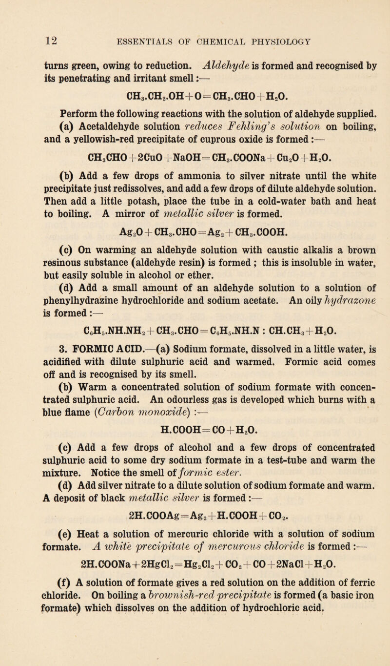 turns green, owing to reduction. Aldehyde is formed and recognised by its penetrating and irritant smell:— CH3. CH2.OH+0= CH3. CHO+H20. Perform the following reactions with the solution of aldehyde supplied. (a) Acetaldehyde solution reduces Fehling’s solution on boiling, and a yellowish-red precipitate of cuprous oxide is formed:— CH3CHO+2CuO+NaOH=CH3. COONa+Cu20+H20. (b) Add a few drops of ammonia to silver nitrate until the white precipitate just redissolves, and add a few drops of dilute aldehyde solution. Then add a little potash, place the tube in a cold-water bath and heat to boiling. A mirror of metallic silver is formed. Ag20 + CH3. CHO=Ag2 + CH3. COOH. (c) On warming an aldehyde solution with caustic alkalis a brown resinous substance (aldehyde resin) is formed ; this is insoluble in water, but easily soluble in alcohol or ether. (d) Add a small amount of an aldehyde solution to a solution of phenylhydrazine hydrochloride and sodium acetate. An oily hydrazone is formed:— C6H5.NH.NH2+CH3.CHO = C6H5.NH.N: CH.CH3+H20. 3. FORMIC ACID.—(a) Sodium formate, dissolved in a little water, is acidified with dilute sulphuric acid and warmed. Formic acid comes off and is recognised by its smell. (b) Warm a concentrated solution of sodium formate with concen¬ trated sulphuric acid. An odourless gas is developed which burns with a blue flame (Carbon monoxide) :— h.cooh=co+h2o. (c) Add a few drops of alcohol and a few drops of concentrated sulphuric acid to some dry sodium formate in a test-tube and warm the mixture. Notice the smell of formic ester. (*) Add silver nitrate to a dilute solution of sodium formate and warm. A deposit of black metallic silver is formed:— 2H. COO Ag=Ag2+H. COOH + CO 2. (e) Heat a solution of mercuric chloride with a solution of sodium formate. A white precipitate of mercurous chloride is formed :— 2H. COONa+2HgCl2=Hg2Cl2 + C02 + CO+2NaCl+H20. (0 A solution of formate gives a red solution on the addition of ferric chloride. On boiling a brownish-red precipitate is formed (a basic iron formate) which dissolves on the addition of hydrochloric acid.