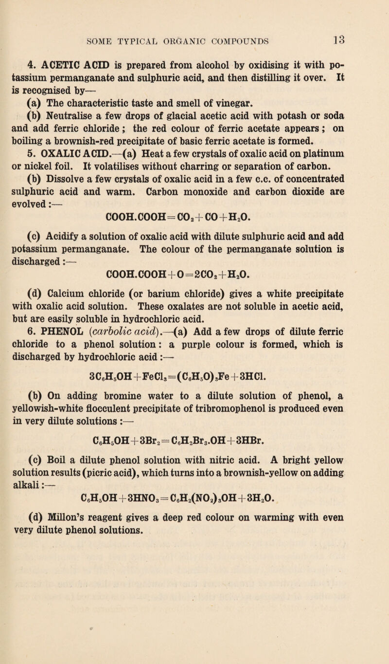 4. ACETIC ACID is prepared from alcohol by oxidising it with po¬ tassium permanganate and sulphuric acid, and then distilling it over. It is recognised by— (a) The characteristic taste and smell of vinegar. (b) Neutralise a few drops of glacial acetic acid with potash or soda and add ferric chloride; the red colour of ferric acetate appears; on boiling a brownish-red precipitate of basic ferric acetate is formed. 5. OXALIC ACID.—(a) Heat a few crystals of oxalic acid on platinum or nickel foil. It volatilises without charring or separation of carbon. (b) Dissolve a few crystals of oxalic acid in a few c.c. of concentrated sulphuric acid and warm. Carbon monoxide and carbon dioxide are evolved:— cooh.cooh=co2+co+h2o. (c) Acidify a solution of oxalic acid with dilute sulphuric acid and add potassium permanganate. The colour of the permanganate solution is discharged:— COOH.COOH+0=2C02+HaO. (d) Calcium chloride (or barium chloride) gives a white precipitate with oxalic acid solution. These oxalates are not soluble in acetic acid, but are easily soluble in hydrochloric acid. 6. PHENOL {carbolic acid) .—(a) Add a few drops of dilute ferric chloride to a phenol solution: a purple colour is formed, which is discharged by hydrochloric acid 3 C6H5OH+Fe Cl3—(C6H50) 3Fe+3HC1. (b) On adding bromine water to a dilute solution of phenol, a yellowish-white flocculent precipitate of tribromophenol is produced even in very dilute solutions :— C6H5OH+3Br 2=C6H2Br3.OH+3HBr. (c) Boil a dilute phenol solution with nitric acid. A bright yellow solution results (picric acid), which turns into a brownish-yellow on adding alkali:— CeHsOH+3HNOa=C6H2(N02) 3OH+3H20. (d) Millon’s reagent gives a deep red colour on warming with even very dilute phenol solutions.