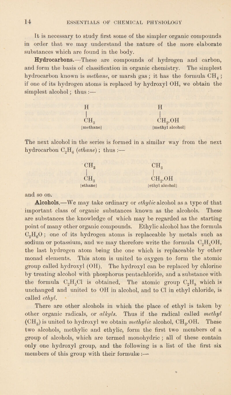 It is necessary to study first some of the simpler organic compounds in order that we may understand the nature of the more elaborate substances which are found in the body. Hydrocarbons.—These are compounds of hydrogen and carbon, and form the basis of classification in organic chemistry. The simplest hydrocarbon known is methane, or marsh gas; it has the formula CH4 ; if one of its hydrogen atoms is replaced by hydroxyl OH, we obtain the simplest alcohol; thus :— H H CHg CH2.OH [methane] [methyl alcohol] The next alcohol in the series is formed in a similar way from the next hydrocarbon C2H6 (ethane); thus :— CH3 CH3 CH3 CH2.OH [ethane] [ethyl alcohol] and so on. Alcohols.—We may take ordinary or ethylic alcohol as a type of that important class of organic substances known as the alcohols. These are substances the knowledge of which may be regarded as the starting point of many other organic compounds. Ethylic alcohol has the formula C2H60; one of its hydrogen atoms is replaceable by metals such as sodium or potassium, and we may therefore write the formula C2H5OH, the last hydrogen atom being the one which is replaceable by other monad elements. This atom is united to oxygen to form the atomic group called hydroxyl (OH). The hydroxyl can be replaced by chlorine by treating alcohol with phosphorus pentachloride, and a substance with the formula C2H5C1 is obtained. The atomic group C2H5 which is unchanged and united to OH in alcohol, and to Cl in ethyl chloride, is called ethyl. There are other alcohols in which the place of ethyl is taken by other organic radicals, or alkyls. Thus if the radical called methyl (CH3) is united to hydroxyl we obtain methylic alcohol, CH3.OH. These two alcohols, methylic and ethylic, form the first two members of a group of alcohols, which are termed monohydric ; all of these contain only one hydroxyl group, and the following is a list of the first six members of this group with their formulae ;—=■
