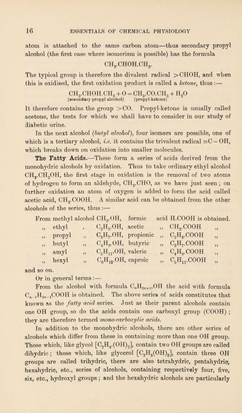 atom is attached to the same carbon atom—thus secondary propyl alcohol (the first case where isomerism is possible) has the formula CH3.CHOH.CH3. The typical group is therefore the divalent radical >CHOH, and when this is oxidised, the first oxidation product is called a ketone, thus:— CH3.CHOH.CH3 + 0 = CH3.CO.CH3 + H20 [seeondary propyl alcohol] [propyl-ketone] It therefore contains the group > CO. Propyl-ketone is usually called acetone, the tests for which we shall have to consider in our study of diabetic urine. In the next alcohol (butyl alcohol), four isomers are possible, one of which is a tertiary alcohol, i.e. it contains the trivalent radical =C - OH, which breaks down on oxidation into smaller molecules. The Fatty Acids.—These form a series of acids derived from the monohydric alcohols by oxidation. Thus to take ordinary ethyl alcohol CHg.CH2OH, the first stage in oxidation is the removal of two atoms of hydrogen to form an aldehyde, CHg.CHO, as we have just seen; on further oxidation an atom of oxygen is added to form the acid called acetic acid, CHg.COOH. A similar acid can be obtained from the other alcohols of the series, thus :— From methyl alcohol CH3.OH, formic ethyl , 02H5.0H, acetic propyl „ C3H7.OH, propionic butyl ,, C4H9.OH, butyric amyl ,, C5HirOH, valeric hexyl ,, C6H13.OH, caproic acid H.COOH is obtained. „ CH3.COOH „ C2H5.COOH „ „ CgH.-COOH „ „ c4h'.cooh „ „ C5Hn.COOH „ and so on. Or in general terms :— From the alcohol with formula CnH2n+1.OH the acid with formula Cn_1H2n_1COOH is obtained. The above series of acids constitutes that known as the fatty acid series. Just as their parent alcohols contain one OH group, so do the acids contain one carboxyl group (COOH) ; they are therefore termed mono-carboxylic acids. In addition to the monohydric alcohols, there are other series of alcohols which differ from these in containing more than one OH group. Those which, like glycol [C2H4.(OH)2], contain two OH groups are called dihydric; those which, like glycerol [C3H5(OH)3], contain three OH groups are called trihydric, there are also tetrahydric, pentahydric, hexahydric, etc., series of alcohols, containing respectively four, five, six, etc., hydroxyl groups; and the hexahydric alcohols are particularly