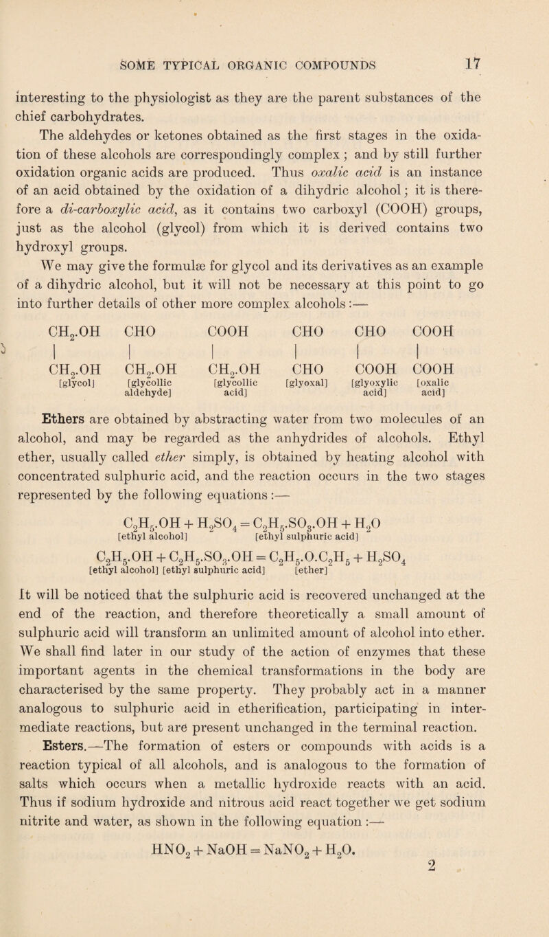 interesting to the physiologist as they are the parent substances of the chief carbohydrates. The aldehydes or ketones obtained as the first stages in the oxida¬ tion of these alcohols are correspondingly complex; and by still further oxidation organic acids are produced. Thus oxalic acid is an instance of an acid obtained by the oxidation of a dihydric alcohol; it is there¬ fore a di-carboxylic acid, as it contains two carboxyl (COOH) groups, just as the alcohol (glycol) from which it is derived contains two hydroxyl groups. We may give the formulae for glycol and its derivatives as an example of a dihydric alcohol, but it will not be necessary at this point to go into further details of other more complex alcohols ch2.oh 1 CHO COOH CHO CHO COOH i 1 ch2.oh ch2.oh ch2.oh CHO COOH 1 COOH [glycol] [glycollic aldehyde] [glycollic acid] [glyoxal] [glyoxylic acid] [oxalic acid] Ethers are obtained by abstracting water from two molecules of an alcohol, and may be regarded as the anhydrides of alcohols. Ethyl ether, usually called ether simply, is obtained by heating alcohol with concentrated sulphuric acid, and the reaction occurs in the two stages represented by the following equations :— C2H5.OH + H2S04 = C2H6.SOs.OH + H20 [ethyl alcohol] [ethyl sulphuric acid] c2h5.oh + c2h5.so8.oh=c2h5.o.c2h5 + h2so4 [ethyl alcohol] [ethyl sulphuric acid] [ether] It will be noticed that the sulphuric acid is recovered unchanged at the end of the reaction, and therefore theoretically a small amount of sulphuric acid will transform an unlimited amount of alcohol into ether. We shall find later in our study of the action of enzymes that these important agents in the chemical transformations in the body are characterised by the same property. They probably act in a manner analogous to sulphuric acid in etherification, participating in inter¬ mediate reactions, but are present unchanged in the terminal reaction. Esters.—The formation of esters or compounds with acids is a reaction typical of all alcohols, and is analogous to the formation of salts which occurs when a metallic hydroxide reacts with an acid. Thus if sodium hydroxide and nitrous acid react together we get sodium nitrite and water, as shown in the following equation HN02 + NaOH = NaN02 + H20. 2