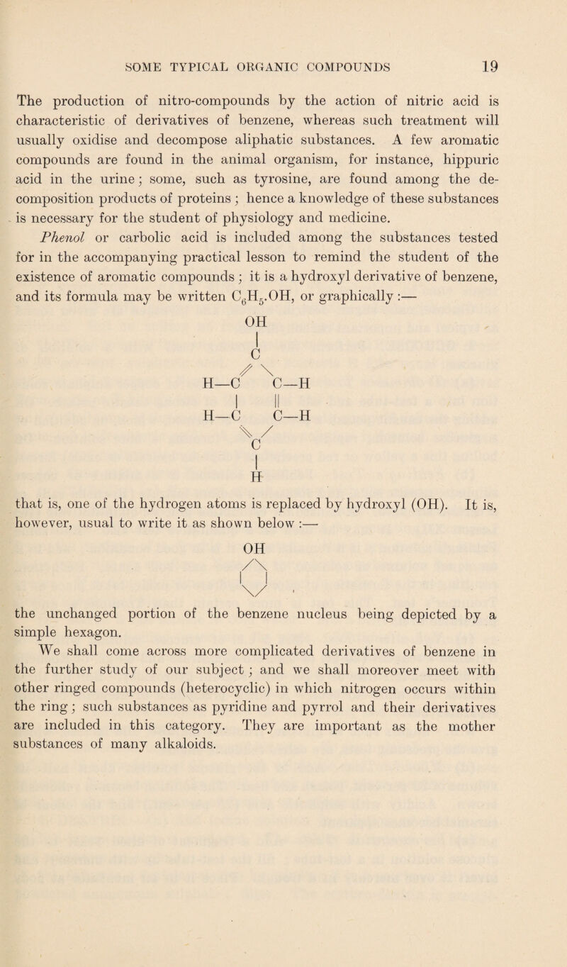 The production of nitro-compounds by the action of nitric acid is characteristic of derivatives of benzene, whereas such treatment will usually oxidise and decompose aliphatic substances. A few aromatic compounds are found in the animal organism, for instance, hippuric acid in the urine; some, such as tyrosine, are found among the de¬ composition products of proteins ; hence a knowledge of these substances is necessary for the student of physiology and medicine. Phenol or carbolic acid is included among the substances tested for in the accompanying practical lesson to remind the student of the existence of aromatic compounds; it is a hydroxyl derivative of benzene, and its formula may be written C6H5.OH, or graphically OH I C \ H—C C—H I II H—C C—H \ / C I H that is, one of the hydrogen atoms is replaced by hydroxyl (OH). It is, however, usual to write it as shown below :—- OH the unchanged portion of the benzene nucleus being depicted by a simple hexagon. We shall come across more complicated derivatives of benzene in the further study of our subject; and we shall moreover meet with other ringed compounds (heterocyclic) in which nitrogen occurs within the ring; such substances as pyridine and pyrrol and their derivatives are included in this category. They are important as the mother substances of many alkaloids.